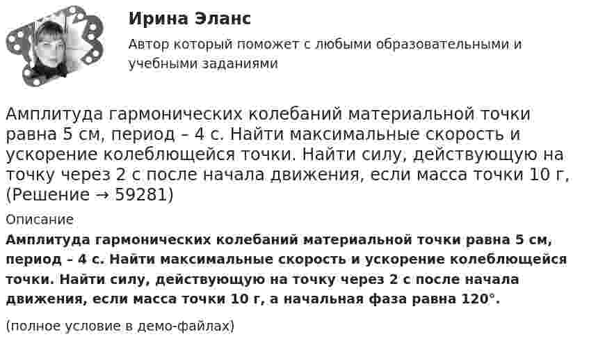     
            Описание
            Амплитуда гармонических колебаний материальной точки равна 5 см, период – 4 с. Найти максимальные скорость и ускорение колеблющейся точки. Найти силу, действующую на точку через 2 с после начала движения, если масса точки 10 г, а начальная фаза равна 120°.(полное условие в демо-файлах)   
            
            
            Амплитуда гармонических колебаний материальной точки А = 2 мм, полная энергия колебаний W = 2 10-7 Дж. При каком смещении х от положения равновесия на колеблющуюся точку действует сила 10-6 Н?Амплитуда гармонических колебаний материальной точки равна 5 см, период – 4 с. Найти максимальные скорость и ускорение колеблющейся точки. Найти силу, действующую на точку через 2 с после начала движения, если масса точки 10 г, Амплитуда гармонического колебания 10 см, период 0,5 с. Написать уравнение гармонических колебаний. Определить максимальную скорость и максимальное ускорение.Амплитуда гармонического колебания 5 см, период 4 с. Найти максимальную скорость колеблющейся точки и ее максимальное ускорение.Амплитуда гармонического колебания 5 см, период 4 с. Найти максимальную скорость колеблющейся точки и ее максимальное ускорение.Амплитуда гармонического колебания равна 5 см, период 4 с. Найти максимальную скорость колеблющейся точки и ее максимальное ускорение.Амплитуда гармонического колебания равна 5 см, период 4 с. Найти максимальную скорость колеблющейся точки и её максимальное ускорение.  Ответ: umax = 7,85 · 10-2 м/с, amax = 12,3 · 10-2 м/с2Аморфные тела ... Выберите один ответ: a.при нагреве размягчаются в большом интервале температур, становясь вязкими b.имеют более стабильное состояние, чем кристаллические тела c.характеризуются разупорядоченным расположением частицАмперметр сопротивлением R1 = 2 Ом, подключенный к источнику тока, показывает ток I1 = 5 А. Вольтметр сопротивлением R2 = 150 Ом, подключенный отдельно к этому же источнику тока, показывает напряжение U2 = 12 В. Найдите ток короткого замыкания.Амперметр с сопротивлением 0,02 Ом рассчитан на измерение силы тока до 1 А. Каким должно быть сопротивление шунта, чтобы этим прибором можно было измерить ток силой до 10 А?Амперметр с сопротивлением R = 0,2 Ом, накоротко присоединённый к источнику тока с напряжением U = 1,5 В, показывает ток I = 5 А. Какой ток I0 покажет амперметр, если его зашунтировать сопротивлением Rш = 0,1 Ом?Амперметр с сопротивлением RA = 0,16 Ом зашунтирован сопротивлением R = 0,04 Ом. Амперметр показывает ток I0 = 8 А. Найти ток I в цепи.Амплитуда гармонических колебаний 50 мм, период 4 с и начальная фаза p/4. а) Написать уравнение этого колебания,  б) Найти смещение колеблющейся точки от положения равновесия при 0 и 1,5 с,Амплитуда гармонических колебаний материальной точки A = 2 см, полная энергия колебаний W = 0,3 мкДж. При каком смещении x от положения равновесия на колеблющуюся точку действует сила F = 22,5 мкН?  (Ответ: x = 15 м)