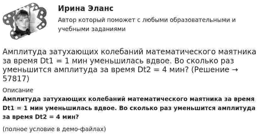     
            Описание
            Амплитуда затухающих колебаний математического маятника за время Dt1 = 1 мин уменьшилась вдвое. Во сколько раз уменьшится амплитуда за время Dt2 = 4 мин?(полное условие в демо-файлах)   
            
            
            Амплитуда затухающих колебаний математического маятника за 1 мин уменьшилась в 3 раза. Определите, во сколько раз она уменьшится за 4 мин.Амплитуда затухающих колебаний математического маятника за время Dt1 = 1 мин уменьшилась вдвое. Во сколько раз уменьшится амплитуда за время Dt2 = 4 мин?Амплитуда затухающих колебаний математического маятника за время t = 1 мин уменьшилась вдвое. Во сколько раз уменьшится амплитуда за время t = 3 мин?Амплитуда затухающих колебаний маятника за 2 мин уменьшилась в 2 раза. Определить коэффициент затухания.Амплитуда затухающих колебаний маятника за 2 минуты уменьшилась в 5 раз. За какое время амплитуда уменьшится в 6 раз? Определить коэффициент затухания.Амплитуда затухающих колебаний маятника за время t = 5 мин уменьшилась в 2 раза. За какое время, считая от начального момента, амплитуда уменьшилась в восемь раз?Амплитуда колебаний камертона за 15 с уменьшилась в 100 раз. Найти коэффициент затухания колебаний.Амплитуда гармонического колебания 10 см, период 0,5 с. Написать уравнение гармонических колебаний. Определить максимальную скорость и максимальное ускорение.Амплитуда гармонического колебания 5 см, период 4 с. Найти максимальную скорость колеблющейся точки и ее максимальное ускорение.Амплитуда гармонического колебания 5 см, период 4 с. Найти максимальную скорость колеблющейся точки и ее максимальное ускорение.Амплитуда гармонического колебания равна 5 см, период 4 с. Найти максимальную скорость колеблющейся точки и ее максимальное ускорение.Амплитуда гармонического колебания равна 5 см, период 4 с. Найти максимальную скорость колеблющейся точки и её максимальное ускорение.  Ответ: umax = 7,85 · 10-2 м/с, amax = 12,3 · 10-2 м/с2Амплитуда затухающих колебаний за 1 мин уменьшается в 2 раза. Во сколько раз она уменьшится за 3 мин?Амплитуда затухающих колебаний за 3 минуты уменьшается в 2 раза. Определить коэффициент затухания.