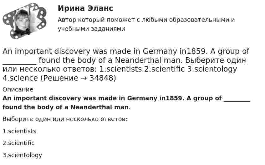      
          Описание
          An important discovery was made in Germany in1859. A group of _________ found the body of a Neanderthal man.Выберите один или несколько ответов:1.scientists2.scientific3.scientology  
            
            
            An English-speaking friend is coming to visit your town one day next month. Now you are writing a letter to tell your friend your plans for the visit. Describe where you plan to go, what you will do there and say why you think your friend will enjoy it. Write about 60-80 words.An important discovery was made in Germany in1859. A group of _________ found the body of a Neanderthal man. Выберите один или несколько ответов: 1.scientists 2.scientific 3.scientology 4.scienceAn inventory is also one of the methods for preventing … from the restaurant’s supplies.An issue form is usually signed both by the steward and the individual who … them.Ann … her hair every day or so. Выберите один или несколько ответов: 1.washes 2.do wash 3.washing 4.washAnother category, which can be bought in bulk, consists of … foods.Answer the questions using the prompts below using Past Perfect Continuous. The plane landed at the airport. What had these passengers been doing before it landed? Mr. Clark - read a newspaper Mrs. Clark - look out of the window Julie - play with her teddy bearAfter he'd graduated from the university he became a (an) … . Выберите один или несколько ответов: 1.aspirant 2.postgraduate 3.senior 4.undergraduateAfter they ... they cleared the table.A huge section of London’s famous Camden Market ….. by fire lately. Выберите один ответ: a.destroyed b.had been destroyed c.has been destroyed d.was destroyedAirport ArrivalsA … is a formal dinner for a large group of people.All means of travel have their … . Выберите один или несколько ответов: 1.luggage and customs 2.harbor and departure 3.advantages and disadvantages 4.business and pleasureAnalysis of Ransomware attacks in practice