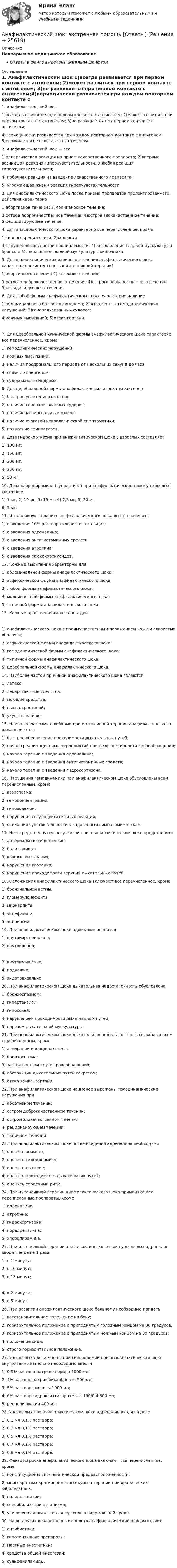      
          Описание
          Непрерывное медицинское образованиеОтветы в файле выделены жирным шрифтом 
          Оглавление
          1. Анафилактический шок 1)всегда развивается при первом контакте с антигеном; 2)может развиться при первом контакте с антигеном; 3)не развивается при первом контакте с антигеном;4)периодически развивается при каждом повторном контакте с антигеном; 5)развивается без контакта с антигеном. 2. Анафилактический шок — это 1)аллергическая реакция на прием лекарственного препарата; 2)впервые возникшая реакция гиперчувствительности; 3)любая реакция гиперчувствительности;4) побочная реакция на введение лекарственного препарата;5) угрожающая жизни реакция гиперчувствительности. 3. Для анафилактического шока после приема препаратов пролонгированного действия характерно 1)абортивное течение; 2)молниеносное течение;3)острое доброкачественное течение; 4)острое злокачественное течение; 5)рецидивирующее течение. 4. Для анафилактического шока характерно все перечисленное, кроме 1)гиперсекреции слизи; 2)коллапса;3)нарушения сосудистой проницаемости; 4)расслабления гладкой мускулатуры бронхов; 5)сокращения гладкой мускулатуры кишечника. 5. Для каких клинических вариантов течения анафилактического шока характерна резистентность к интенсивной терапии? 1)абортивного течения; 2)затяжного течения;3)острого доброкачественного течения; 4)острого злокачественного течения; 5)рецидивирующего течения. 6. Для любой формы анафилактического шока характерно наличие 1)абдоминального болевого синдрома; 2)выраженных гемодинамических нарушений; 3)генерализованных судорог;4)кожных высыпаний; 5)отека гортани. 7. Для церебральной клинической формы анафилактического шока характерно все перечисленное, кроме 1) гемодинамических нарушений;2) кожных высыпаний;3) наличия продромального периода от нескольких секунд до часа;4) связи с аллергеном;5) судорожного синдрома. 8. Для церебральной формы анафилактического шока характерно 1) быстрое угнетение сознания;2) наличие генерализованных судорог;3) наличие менингеальных знаков;4) наличие очаговой неврологической симптоматики;5) появление гемипарезов. 9. Доза гидрокортизона при анафилактическом шоке у взрослых составляет 1) 100 мг;2) 150 мг;3) 200 мг;4) 250 мг;5) 50 мг. 10. Доза хлоропирамина (супрастина) при анафилактическом шоке у взрослых составляет 1) 1 мг; 2) 10 мг; 3) 15 мг; 4) 2,5 мг; 5) 20 мг;6) 5 мг. 11. Интенсивную терапию анафилактического шока всегда начинают 1) с введения 10% раствора хлористого кальция;2) с введения адреналина;3) с введения антигистаминных средств;4) с введения атропина;5) с введения глюкокортикоидов. 12. Кожные высыпания характерны для 1) абдоминальной формы анафилактического шока;2) асфиксической формы анафилактического шока;3) любой формы анафилактического шока;4) молниеносной формы анафилактического шока;5) типичной формы анафилактического шока. 13. Кожные проявления характерны для 1) анафилактического шока с преимущественным поражением кожи и слизистых оболочек;2) асфиксической формы анафилактического шока;3) гемодинамической формы анафилактического шока;4) типичной формы анафилактического шока;5) церебральной формы анафилактического шока. 14. Наиболее частой причиной анафилактического шока являются 1) латекс;2) лекарственные средства;3) моющие средства;4) пыльца растений;5) укусы пчел и ос. 15. Наиболее частыми ошибками при интенсивной терапии анафилактического шока являются: 1) быстрое обеспечение проходимости дыхательных путей;2) начало реанимационных мероприятий при неэффективности кровообращения;3) начало терапии с введения адреналина;4) начало терапии с введения антигистаминных средств;5) начало терапии с введения гидрокортизона. 16. Нарушения гемодинамики при анафилактическом шоке обусловлены всем перечисленным, кроме 1) вазоспазма;2) гемоконцентрации;3) гиповолемии;4) нарушения сосудодвигательных реакций;5) снижения чувствительности к эндогенным симпатомиметикам. 17. Непосредственную угрозу жизни при анафилактическом шоке представляют 1) артериальная гипертензия;2) боли в животе;3) кожные высыпания;4) нарушения глотания;5) нарушения проходимости верхних дыхательных путей. 18. Осложнения анафилактического шока включают все перечисленное, кроме 1) бронхиальной астмы;2) гломерулонефрита;3) миокардита;4) энцефалита;5) эпилепсии. 19. При анафилактическом шоке адреналин вводится 1) внутриартериально;2) внутривенно; 3) внутримышечно;4) подкожно;5) эндотрахеально. 20. При анафилактическом шоке дыхательная недостаточность обусловлена 1) бронхоспазмом;2) гипертензией;3) гипоксией;4) нарушением проходимости дыхательных путей;5) парезом дыхательной мускулатуры. 21. При анафилактическом шоке дыхательная недостаточность связана со всем перечисленным, кроме 1) аспирации инородного тела;2) бронхоспазма;3) застоя в малом круге кровообращения;4) обструкции дыхательных путей секретом;5) отека языка, гортани. 22. При анафилактическом шоке наименее выражены гемодинамические нарушения при 1) абортивном течении;2) остром доброкачественном течении;3) остром злокачественном течении;4) рецидивирующем течении;5) типичном течении. 23. При анафилактическом шоке после введения адреналина необходимо 1) оценить анамнез;2) оценить гемодинамику;3) оценить дыхание;4) оценить проходимость дыхательных путей;5) оценить сердечный ритм. 24. При интенсивной терапии анафилактического шока применяют все перечисленные препараты, кроме 1) адреналина;2) атропина;3) гидрокортизона;4) норадреналина;5) хлоропирамина. 25. При интенсивной терапии анафилактического шока у взрослых адреналин вводят не реже 1 раза 1) в 1 минуту;2) в 10 минут;3) в 15 минут; 4) в 2 минуты;5) в 5 минут. 26. При развитии анафилактического шока больному необходимо придать 1) восстановительное положение на боку;2) горизонтальное положение с приподнятым головным концом на 30 градусов;3) горизонтальное положение с приподнятым ножным концом на 30 градусов;4) положение сидя;5) строго горизонтальное положение. 27. У взрослых для компенсации гиповолемии при анафилактическом шоке внутривенно капельно необходимо ввести 1) 0,9% раствор натрия хлорида 1000 мл;2) 4% раствор натрия бикарбоната 500 мл;3) 5% раствор глюкозы 1000 мл;4) 6% раствор гидроксиэтилкрахмала 130/0,4 500 мл;5) реополиглюкин 400 мл. 28. У взрослых при анафилактическом шоке адреналин вводят в дозе 1) 0,1 мл 0,1% раствора;2) 0,3 мл 0,1% раствора;3) 0,5 мл 0,1% раствора;4) 0,7 мл 0,1% раствора;5) 0,9 мл 0,1% раствора. 29. Факторы риска анафилактического шока включают всё перечисленное, кроме 1) конституционально-генетической предрасположенности;2) многократных кратковременных курсов терапии при хронических заболеваниях;3) полипрагмазии;4) сенсибилизации организма;5) увеличения количества аллергенов в окружающей среде. 30. Чаще других лекарственных средств анафилактический шок вызывают 1) антибиотики;2) гипотензивные препараты;3) местные анестетики;4) средства общей анестезии;5) сульфаниламиды. 
            
            
            Анафилактический шок в работе медицинской сестры профилактика и неотложная помощь [Ответы]Анафилактический шок: экстренная помощь [Ответы]Ангарский государственный технический университет  Высшая математика  вар 1Ангарский государственный технический университет Высшая математика вар 3Ангарский государственный технический университет Высшая математика вар 5Ангарский государственный технический университет Высшая математика вар 6Ангарский государственный технический университет Высшая математика вар 7💯 Анатомия центральной нервной системы (все ответы на тест Синергия / МТИ / МосАП, май 2023)💯 Анатомия центральной нервной системы (все ответы на тест Синергия / МТИ / МосАП, февраль 2023)Анатомия центральной нервной системы. Практическое задание. ММУ.Анатомия центральной нервной системы (Синергия) 25 вопросовАНАТОМИЯ ЦЕНТРАЛЬНОЙ НЕРВНОЙ СИСТЕМЫ//СИНЕРГИЯ//МОСАП//МОИ//МТИАнатомия центральной нервной системы (тест с ответами Синергия/МОИ/МТИ/МосАП)Анатомия человека
