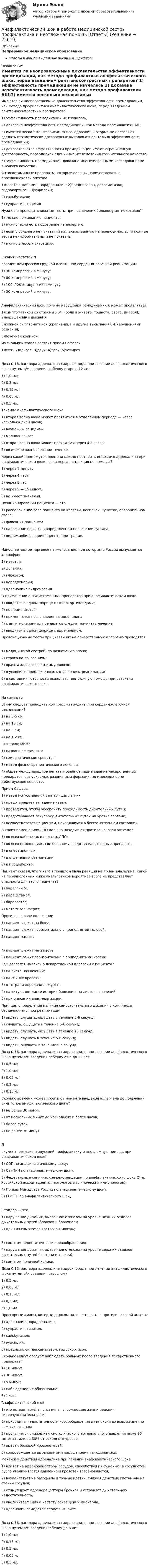      
          Описание
          Непрерывное медицинское образованиеОтветы в файле выделены жирным шрифтом 
          Оглавление
          Имеются ли неопровержимые доказательства эффективности премедикации, как метода профилактики анафилактического шока, перед введением рентгеноконтрастных препаратов? 1) эффективность премедикации не изучалась;2) доказана неэффективность премедикации, как метода профилактики АШ;3) имеется несколько независимых исследований, которые не позволяют сделать статистически достоверных выводов относительно эффективности премедикации;4) доказательства эффективности премедикации имеют ограниченную достоверность, проводились единичные исследования сомнительного качества;5) эффективность премедикации доказана многочисленными исследованиями высокого качества. Антигистаминные препараты, которые должны наличествовать в противошоковой аптечке 1)мезатон, допамин, норадреналин; 2)преднизолон, дексаметазон, гидрокортизон; 3)эуфиллин;4) сальбутамол;5) супрастин, тавегил. Нужно ли проводить кожные тесты при назначении больному антибиотиков? 1) только по желанию пациента;2) нужно, если есть подозрение на аллергию;3) если у больного нет указаний на лекарственную непереносимость, то кожные тесты неинформативны и не показаны;4) нужно в любых ситуациях. С какой частотой проводят компрессию грудной клетки при сердечно-легочной реанимации? 1) 30 компрессий в минуту;2) 80 компрессий в минуту;3) 100 -120 компрессий в минуту;4) 50 компрессий в минуту. Анафилактический шок, помимо нарушений гемодинамики, может проявляться 1)симптоматикой со стороны ЖКТ (боли в животе, тошнота, рвота, диарея); 2)нарушениями дыхания;3)кожной симптоматикой (крапивница и другие высыпания); 4)нарушениями сознания;5)почечной коликой. Из скольких этапов состоит прием Сафара? 1)пяти; 2)одного; 3)двух; 4)трех; 5)четырех. Доза 0,1% раствора адреналина гидрохлорида при лечении анафилактического шока путем в/м введения ребенку старше 12 лет 1) 1,0 мл;2) 0,3 мл;3) 0,15 мл;4) 0,05 мл;5) 0,5 мл. Течение анафилактического шока 1) вторая волна шока может проявиться в отделенном периоде — через несколько дней часов;2) возможны рецидивы;3) молниеносное;4) вторая волна шока может проявиться через 4-8 часов;5) возможно волнообразное течение. Через какой промежуток времени можно повторить инъекцию адреналина при анафилактическом шоке, если первая инъекция не помогла? 1) через 1 минуту;2) через 4 часа;3) через 1 час;4) через 5 — 15 минут;5) не имеет значения. Позиционировании пациента — это 1) расположение тела пациента на кровати, носилках, кушетке, операционном столе;2) фиксация пациента;3) наложение повязки в определенном положении сустава;4) вид иммобилизации пациента при травме. Наиболее частое торговое наименование, под которым в России выпускается эпинефрин 1) мезотон;2) допамин;3) глюкогон;4) норадреналин;5) адреналина гидрохлорид. О применении антигистаминных препаратов при анафилактическом шоке 1) вводятся в одном шприце с глюкокортикоидами;2) не применяются;3) применяются после введения адреналина;4) с антигистаминных препаратов следует начинать лечение;5) вводятся в одном шприце с адреналином. Провокационные тесты при указаниях на лекарственную аллергию проводятся 1) медицинской сестрой, по назначению врача;2) строго по показаниям;3) врачом аллергологом-иммунологом;4) в условиях, приближенных к отделениям реанимации;5) в состоянии готовности оказывать неотложную помощь при развитии анафилактического шока. На какую глубину следует проводить компрессии грудины при сердечно-легочной реанимации? 1) на 5-6 см;2) на 10 см;3) на 3 см;4) на 1-2 см. Что такое МНН? 1) название фермента;2) гомеопатическое средство;3) метод физиотерапевтического лечения;4) общее международное непатентованное наименование лекарственных препаратов, выпускаемых различными фирмами, но имеющих одно действующее вещество. Прием Сафара 1) метод искусственной вентиляции легких;2) предотвращает западение языка;3) проводится, чтобы обеспечить проходимость дыхательных путей;4) предотвращает закупорку дыхательных путей на уровне гортани;5) осуществляется пациентам, находящимся в бессознательном состоянии. В каких помещениях ЛПО должна находиться противошоковая аптечка? 1) во всех кабинетах и палатах ЛПО;2) во всех помещениях, где больному вводят лекарственные препараты;3) в операционных;4) в отделениях реанимации;5) в процедурных. Пациент сказал, что у него в прошлом была реакция на прием анальгина. Какой из перечисленных ниже анальгетиков вероятнее всего не представляет опасности для этого пациента? 1) баралгин М;2) парацетамол;3) баралгетас;4) метамизол натрия; Противошоковое положение 1) пациент лежит на боку;2) пациент лежит горизонтально с приподнятой головой;3) пациент сидит; 4) пациент лежит на животе;5) пациент лежит горизонтально с приподнятыми ногами. Где делается надпись о лекарственной аллергии у пациента? 1) на листе назначений;2) на спинке кровати;3) в тетради передачи дежурств;4) на титульном листе истории болезни и на листе назначений;5) при описании анамнеза жизни. Принцип определения наличия самостоятельного дыхания в комплексе сердечно-легочной реанимации 1) видеть, слушать, ощущать в течение 5-6 секунд;2) слушать, ощущать в течение 5-6 секунд;3) видеть, слушать, ощущать в течение 15 секунд;4) видеть, слушать в течение 5-6 секунд;5) видеть, ощущать в течение 5-6 секунд. Доза 0,1% раствора адреналина гидрохлорида при лечении анафилактического шока путем в/м введения ребенку от 6 до 12 лет 1) 0,5 мл;2) 1,0 мл;3) 0,05 мл;4) 0,3 мл;5) 0,15 мл. Сколько времени может пройти от момента введения аллергена до появления симптомов анафилактического шока? 1) не более 30 минут;2) от нескольких минут до нескольких и более часов;3) более суток;4) не ранее 30 минут. Документ, регламентирующий профилактику и неотложную помощь при анафилактическом шоке 1) СОП по анафилактическому шоку;2) СанПиН по анафилактическому шоку;3) Федеральные клинические рекомендации по анафилактическому шоку (Утв. Российской ассоциацией аллергологов и клинических иммунологов);4) Приказ Минздрава России по анафилактическому шоку;5) ГОСТ Р по анафилактическому шоку. Стридор — это 1) нарушение дыхания, вызванное стенозом на уровне нижних отделов дыхательных путей (бронхов и бронхиол);2) один из симптомов «острого живота»; 3) симптом недостаточности кровообращения;4) нарушение дыхания, вызванное стенозом на уровне верхних отделов дыхательных путей (гортани и трахеи);5) симптом почечной колики. Доза 0,1% раствора адреналина гидрохлорида при лечении анафилактического шока путем в/м введения взрослому 1) 0,5 мл;2) 0,05 мл;3) 0,15 мл;4) 0,3 мл;5) 1,0 мл. Прессорные амины, которые должны наличествовать в противошоковой аптечке 1) адреналин, норадреналин;2) супрастин, тавегил;3) сальбутамол;4) эуфиллин;5) преднизолон, дексаметазон, гидрокортизон. Сколько минут следует наблюдать больных после введения лекарственного препарата? 1) 10 минут;2) 30 минут;3) 5 минут;4) наблюдение не обязательно;5) 1 час. Анафилактический шок 1) это острая тяжёлая системная угрожающая жизни реакция гиперчувствительности;2) приводит к недостаточности кровообращения и гипоксии во всех жизненно важных органах;3) проявляется снижением систолического артериального давления ниже 90 мм.рт.ст. или на 30% от исходного уровня;4) вызван большой кровопотерей;5) сопровождается выраженными нарушениями гемодинамики. Механизм действия адреналина при лечении анафилактического шока 1) влияет на адренорецепторы сосудов, способствуя их сужению; в сосудистом русле увеличивается давление и кровоток возобновляется;2) воздействует на базофилы и тучные клетки, снижая действие гистамина на стенки сосудов;3) стимулирует адренорецепторы бронхов и устраняет дыхательную недостаточность;4) увеличивает силу и частоту сокращений миокарда;5) адреналин замедляет сердечный ритм. Доза 0,1% раствора адреналина гидрохлорида при лечении анафилактического шока путем в/м введенияребенку до 6 лет 1) 1,0 мл;2) 0,15 мл;3) 0,5 мл;4) 0,05 мл;5) 0,3 мл. 
            
            
            Анафилаксия: диагностика и лечение [Ответы]Анафилактический шок в работе медицинской сестры профилактика и неотложная помощь [Ответы]Анафилактический шок: экстренная помощь [Ответы]Ангарский государственный технический университет  Высшая математика  вар 1Ангарский государственный технический университет Высшая математика вар 3Ангарский государственный технический университет Высшая математика вар 5Ангарский государственный технический университет Высшая математика вар 6Анатомия центральной нервной системы / 49 вопросов💯 Анатомия центральной нервной системы (все ответы на тест Синергия / МТИ / МосАП, май 2023)💯 Анатомия центральной нервной системы (все ответы на тест Синергия / МТИ / МосАП, февраль 2023)Анатомия центральной нервной системы. Практическое задание. ММУ.Анатомия центральной нервной системы (Синергия) 25 вопросовАНАТОМИЯ ЦЕНТРАЛЬНОЙ НЕРВНОЙ СИСТЕМЫ//СИНЕРГИЯ//МОСАП//МОИ//МТИАнатомия центральной нервной системы (тест с ответами Синергия/МОИ/МТИ/МосАП)