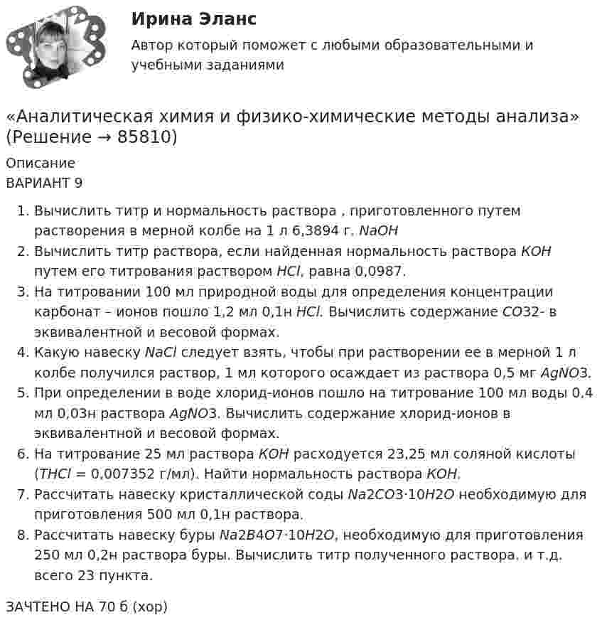      
            Описание
            ВАРИАНТ 9Вычислить титр и нормальность раствора , приготовленного путем растворения в мерной колбе на 1 л 6,3894 г. NaOHВычислить титр раствора, если найденная нормальность раствора КОН путем его титрования раствором HCl, равна 0,0987.На титровании 100 мл природной воды для определения концентрации карбонат – ионов пошло 1,2 мл 0,1н HCl. Вычислить содержание CO32- в эквивалентной и весовой формах.Какую навеску NaCl следует взять, чтобы при растворении ее в мерной 1 л колбе получился раствор, 1 мл которого осаждает из раствора 0,5 мг AgNO3. При определении в воде хлорид-ионов пошло на титрование 100 мл воды 0,4 мл 0,03н раствора AgNO3. Вычислить содержание хлорид-ионов в эквивалентной и весовой формах.На титрование 25 мл раствора КОН расходуется 23,25 мл соляной кислоты (ТHCl = 0,007352 г/мл). Найти нормальность раствора КОН.Рассчитать навеску кристаллической соды Na2CO3·10H2O необходимую для приготовления 500 мл 0,1н раствора.Рассчитать навеску буры Na2B4O7·10H2O, необходимую для приготовления 250 мл 0,2н раствора буры. Вычислить титр полученного раствора. и т.д. всего 23 пункта.ЗАЧТЕНО НА 70 б (хор)   
            
            
            Аналитическая химия (БарнаулБМК) «Аналитическая химия и физико-химические методы анализа»Аналитическая химия (спецкурс)⭐ Аналитические методы маркетинга (ответы на тест Синергия / МТИ / МосАП, апрель 2023)Аналитические регистры налогового учета раскрывают … Аналитический баланс предприятияАналитический обзор финансового рынка России за 2018г, 2019г., 2020г., 2021г. Используя официальную статистику Банка России, Министерства финансов РФ и другую информациюАналитическая записка о результатах работы организации за годАналитическая работа (на тему:  Экономико-статистический анализ внешней торговли Таиланда за 2014-2019 годы.Аналитическая справка Нарушения уголовно-процессуальных норм при возбуждении и прекращении уголовных дел, способы их устранения.Аналитическая справка по экономической безопасностиАналитическая функция маркетинга заключается в … (укажите 2 варианта ответа) определении ассортимента продукцииАналитическая функция маркетинга предполагает …Аналитическая химия