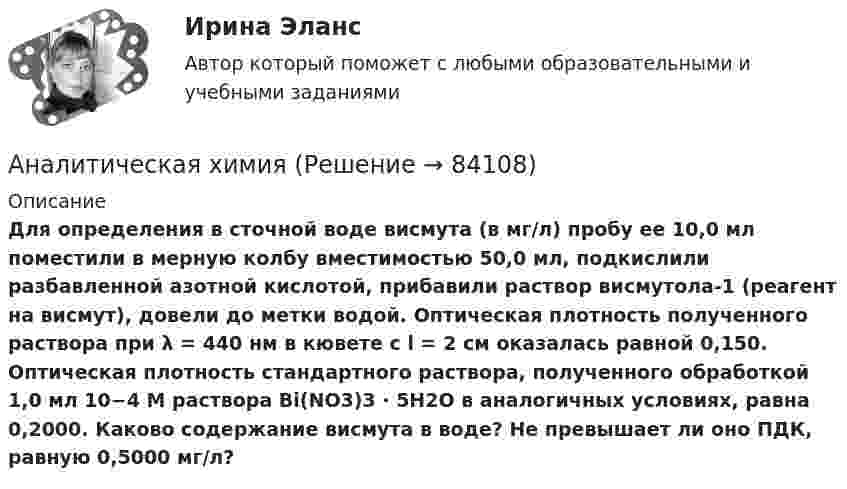      
            Описание
            Для определения в сточной воде висмута (в мг/л) пробу ее 10,0 мл поместили в мерную колбу вместимостью 50,0 мл, подкислили разбавленной азотной кислотой, прибавили раствор висмутола-1 (реагент на висмут), довели до метки водой. Оптическая плотность полученного раствора при λ = 440 нм в кювете с l = 2 см оказалась равной 0,150. Оптическая плотность стандартного раствора, полученного обработкой 1,0 мл 10−4 М раствора Bi(NO3)3 · 5H2O в аналогичных условиях, равна 0,2000. Каково содержание висмута в воде? Не превышает ли оно ПДК, равную 0,5000 мг/л?   
            
            
            Аналитическая функция маркетинга предполагает …Аналитическая химияАналитическая химияАналитическая химия (БарнаулБМК) «Аналитическая химия и физико-химические методы анализа»Аналитическая химия (спецкурс)⭐ Аналитические методы маркетинга (ответы на тест Синергия / МТИ / МосАП, апрель 2023)Аналитик-стратег (Monitor Evaluator) - это член команды, который ...Аналитическая геометрия (вариант 9, ТГАСУ)Аналитическая записка (Должностные обязанности работников в профессиональной области политических наук и регионоведения)Аналитическая записка о результатах работы организации за годАналитическая работа (на тему:  Экономико-статистический анализ внешней торговли Таиланда за 2014-2019 годы.Аналитическая справка Нарушения уголовно-процессуальных норм при возбуждении и прекращении уголовных дел, способы их устранения.Аналитическая справка по экономической безопасности