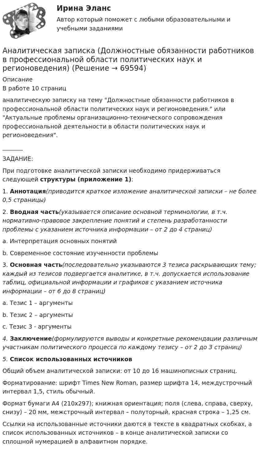     
            Описание
            В работе 10 страницаналитическую записку на тему Должностные обязанности работников в профессиональной области политических наук и регионоведения. или Актуальные проблемы организационно-технического сопровождения профессиональной деятельности в области политических наук и регионоведения._______ЗАДАНИЕ:	При подготовке аналитической записки необходимо придерживаться следующей структуры (приложение 1):1.             Аннотация(приводится краткое изложение аналитической записки – не более 0,5 страницы)2.             Вводная часть(указывается описание основной терминологии, в т.ч. нормативно-правовое закрепление понятий и степень разработанности проблемы с указанием источника информации – от 2 до 4 страниц)a.              Интерпретация основных понятийb.             Современное состояние изученности проблемы3.             Основная часть(последовательно указываются 3 тезиса раскрывающих тему; каждый из тезисов подвергается аналитике, в т.ч. допускается использование таблиц, официальной информации и графиков с указанием источника информации – от 6 до 8 страниц)a.              Тезис 1 – аргументыb.             Тезис 2 – аргументыc.              Тезис 3 - аргументы4.             Заключение(формулируются выводы и конкретные рекомендации различным участникам политического процесса по каждому тезису – от 2 до 3 страниц)5.             Список использованных источников 	Общий объем аналитической записки: от 10 до 16 машинописных страниц.	Форматирование: шрифт Times New Roman, размер шрифта 14, междустрочный интервал 1,5, стиль обычный.	Формат бумаги А4 (210x297); книжная ориентация; поля (слева, справа, сверху, снизу) – 20 мм, межстрочный интервал – полуторный, красная строка – 1,25 см.	Ссылки на использованные источники даются в тексте в квадратных скобках, а список использованных источников – в конце аналитической записки со сплошной нумерацией в алфавитном порядке.    
            
            
            Аналитическая геометрия (вариант 9, ТГАСУ)Аналитическая записка (Должностные обязанности работников в профессиональной области политических наук и регионоведения)Аналитическая записка о результатах работы организации за годАналитическая работа (на тему:  Экономико-статистический анализ внешней торговли Таиланда за 2014-2019 годы.Аналитическая справка Нарушения уголовно-процессуальных норм при возбуждении и прекращении уголовных дел, способы их устранения.Аналитическая справка по экономической безопасностиАналитическая функция маркетинга заключается в … (укажите 2 варианта ответа) определении ассортимента продукциианализ эффективности торгового предприятияАналитика данных 2023г МФПУ Синергия ответы 2023гАналитика данных (73 из 100; 2023 год)Аналитика данных. Синергия. Ответы на ИТОГОВЫЙ ТЕСТ. На отлично!Аналитика данных. Синергия. Ответы на ИТОГОВЫЙ ТЕСТ. На отлично!Аналитика данных (тест с ответами Синергия/МОИ/ МТИ /МОСАП)Аналитики осуществляют … финансовый анализ