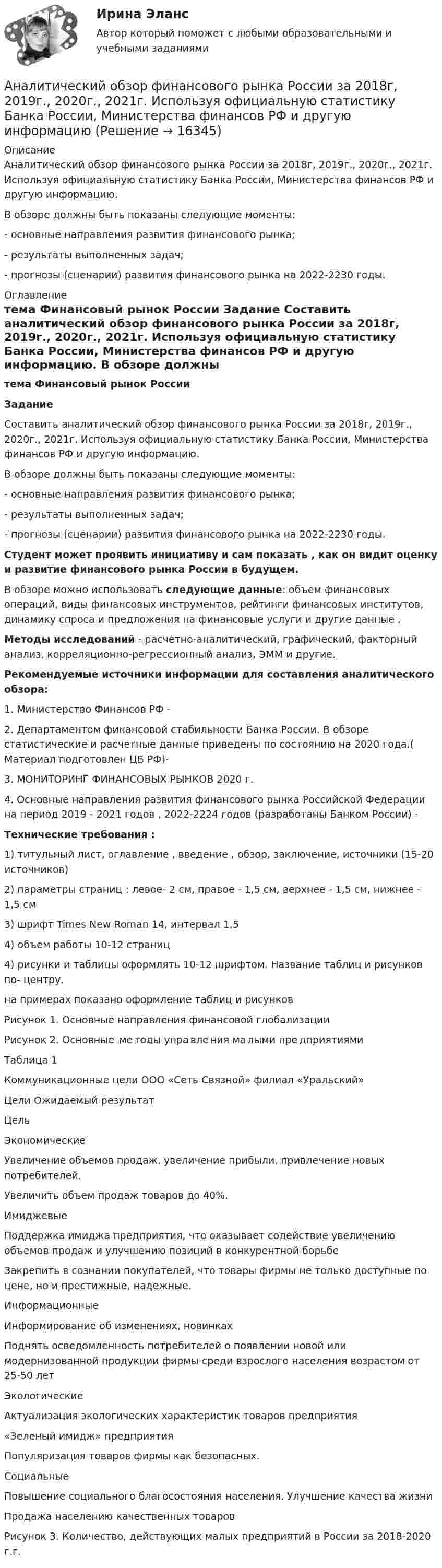     
          Описание
          Аналитический обзор финансового рынка России за 2018г, 2019г., 2020г., 2021г. Используя официальную статистику Банка России, Министерства финансов РФ и другую информацию.В обзоре должны быть показаны следующие моменты:- основные направления развития финансового рынка;- результаты выполненных задач;- прогнозы (сценарии) развития финансового рынка на 2022-2230 годы. 
          Оглавление
           тема    Финансовый рынок России   Задание 	Составить аналитический обзор финансового рынка России за 2018г, 2019г., 2020г., 2021г. Используя официальную статистику Банка России, Министерства финансов РФ и другую информацию.	В обзоре должны быть показаны следующие моменты:	- основные направления развития финансового рынка;	- результаты выполненных задач;	- прогнозы (сценарии) развития финансового рынка на 2022-2230 годы. Студент может проявить инициативу и сам показать , как он видит оценку  и развитие финансового рынка России в будущем. 	В обзоре можно использовать следующие данные: объем финансовых операций, виды финансовых инструментов, рейтинги финансовых институтов, динамику спроса и предложения на финансовые услуги и другие данные . Методы исследований - расчетно-аналитический, графический, факторный анализ, корреляционно-регрессионный анализ, ЭММ и другие.  Рекомендуемые источники информации для составления аналитического обзора:	1.                Министерство Финансов РФ -  	2.                Департаментом финансовой стабильности Банка России. В обзоре статистические и расчетные данные приведены по состоянию на 2020 года.( Материал подготовлен ЦБ РФ)-  	3.                МОНИТОРИНГ ФИНАНСОВЫХ РЫНКОВ 2020 г. 	4.                 Основные направления развития финансового рынка Российской Федерации на период 2019 - 2021 годов , 2022-2224 годов (разработаны Банком России) -   Технические требования :	1) титульный лист, оглавление , введение , обзор, заключение, источники (15-20 источников)	2) параметры страниц :  левое- 2 см, правое - 1,5 см, верхнее - 1,5 см, нижнее - 1,5 см	3) шрифт Times New Roman 14, интервал 1,5	4) объем работы 10-12 страниц	4) рисунки и таблицы оформлять 10-12 шрифтом. Название таблиц и рисунков по- центру. 	на примерах показано оформление таблиц и рисунков 		Рисунок 1. Основные направления финансовой глобализации	 	Рисунок 2. Основные  ме тоды упра вле ния ма лыми пре дприятиями	 	Таблица 1	 Коммуникационные цели	ООО «Сеть Связной» филиал «Уральский»	   Цели Ожидаемый результат Цель   Экономические Увеличение объемов продаж, увеличение прибыли, привлечение новых потребителей. Увеличить объем продаж товаров до 40%.   Имиджевые Поддержка имиджа предприятия, что оказывает содействие увеличению объемов продаж и улучшению позиций в конкурентной борьбе Закрепить в сознании покупателей, что товары фирмы не только доступные по цене, но и престижные, надежные.    Информационные Информирование об изменениях, новинках Поднять осведомленность потребителей о появлении новой или модернизованной продукции фирмы среди взрослого населения возрастом от 25-50 лет   Экологические Актуализация экологических характеристик товаров предприятия«Зеленый имидж» предприятия Популяризация товаров фирмы как безопасных.   Социальные Повышение социального благосостояния населения. Улучшение качества жизни Продажа населению качественных товаров  Рисунок 3. Количество, действующих малых предприятий  в России за 2018-2020 г.г.   
            
            
             Аналитический баланс предприятияАналитический обзор финансового рынка России за 2018г, 2019г., 2020г., 2021г. Используя официальную статистику Банка России, Министерства финансов РФ и другую информациюАналитический отзыв по применению судами ст. 20.2. КоАП РФ. Нарушение установленного порядка организации либо проведения собрания, митинга, демонстрации, шествия или пикетирования.Аналитическое выражение связи определяется с помощью метода анализа группировокАналитическое заданиеАналоги гонадотропин-рилизинг гормона в лечении бесплодия [Ответы]Аналогию права и закона можно считать самостоятельным источником международного частного права, поскольку это …Аналитическая функция маркетинга предполагает …Аналитическая химияАналитическая химияАналитическая химия (БарнаулБМК) «Аналитическая химия и физико-химические методы анализа»Аналитическая химия (спецкурс)⭐ Аналитические методы маркетинга (ответы на тест Синергия / МТИ / МосАП, апрель 2023)