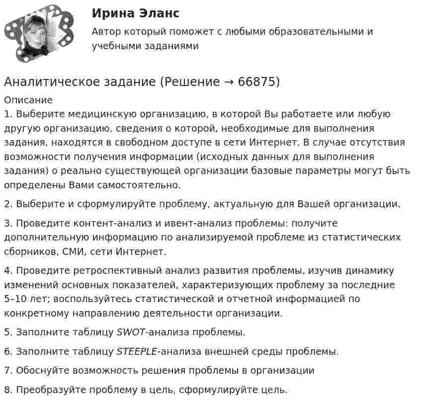      
            Описание
            	1. Выберите медицинскую организацию, в которой Вы работаете или любую другую организацию, сведения о которой, необходимые для выполнения задания, находятся в свободном доступе в сети Интернет. В случае отсутствия возможности получения информации (исходных данных для выполнения задания) о реально существующей организации базовые параметры могут быть определены Вами самостоятельно.	2. Выберите и сформулируйте проблему, актуальную для Вашей организации. 	3. Проведите контент-анализ и ивент-анализ проблемы: получите дополнительную информацию по анализируемой проблеме из статистических сборников, СМИ, сети Интернет.	4. Проведите ретроспективный анализ развития проблемы, изучив динамику изменений основных показателей, характеризующих проблему за последние 5–10 лет; воспользуйтесь статистической и отчетной информацией по конкретному направлению деятельности организации. 	5. Заполните таблицу SWOT-анализа проблемы.	6. Заполните таблицу STEEPLE-анализа внешней среды проблемы.	7. Обоснуйте возможность решения проблемы в организации	8. Преобразуйте проблему в цель, сформулируйте цель.    
            
            
            Аналитическое выражение связи определяется с помощью метода анализа группировокАналитическое заданиеАналоги гонадотропин-рилизинг гормона в лечении бесплодия [Ответы]Аналогию права и закона можно считать самостоятельным источником международного частного права, поскольку это …✅ Анатомия и возрастная физиология 100 вопросов СИНЕРГИЯ МТИ 2022⭐ Анатомия и возрастная физиология (ответы на тест Синергия / МТИ / МосАП, июль 2022)⭐ Анатомия и возрастная физиология (ответы на тест Синергия / МТИ / МосАП, июнь 2022)Аналитическая химия (БарнаулБМК) «Аналитическая химия и физико-химические методы анализа»Аналитическая химия (спецкурс)⭐ Аналитические методы маркетинга (ответы на тест Синергия / МТИ / МосАП, апрель 2023)Аналитические регистры налогового учета раскрывают … Аналитический баланс предприятияАналитический обзор финансового рынка России за 2018г, 2019г., 2020г., 2021г. Используя официальную статистику Банка России, Министерства финансов РФ и другую информацию