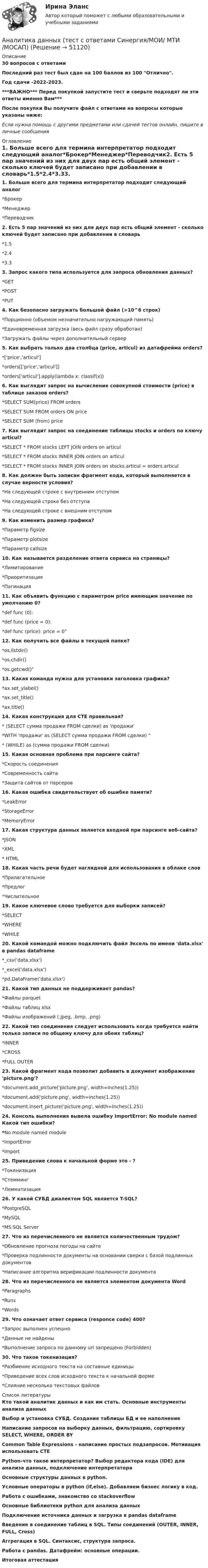     
            Описание
            30 вопросов с ответамиПоследний раз тест был сдан на 100 баллов из 100 Отлично.Год сдачи -2022-2023.***ВАЖНО*** Перед покупкой запустите тест и сверьте подходят ли эти ответы именно Вам***После покупки Вы получите файл с ответами на вопросы которые указаны ниже:Если нужна помощь с другими предметами или сдачей тестов онлайн, пишите в личные сообщения  
            Оглавление
            1. Больше всего для термина интерпретатор подходит следующий аналог*Брокер*Менеджер*Переводчик2. Есть 5 пар значений из них для двух пар есть общий элемент - сколько ключей будет записано при добавлении в словарь*1.5*2.4*3.33. Запрос какого типа используется для запроса обновления данных?*GET*POST*PUT4. Как безопасно загружать большой файл (>10^6 строк)*Порционно (объемом незначительно нагружающий память)*Единовременная загрузка (весь файл сразу обработан)*Загружать файлы через дополнительный сервер5. Как выбрать только два столбца (price, articul) из датафрейма orders?*['price','articul']*orders[['price','articul']]*orders['articul'].apply(lambda x: classif(x))6. Как выглядит запрос на вычисление совокупной стоимости (price) в таблице заказов orders?*SELECT SUM(price) FROM orders*SELECT SUM FROM orders ON price*SELECT SUM (from) price7. Как выглядит запрос на соединение таблицы stocks и orders по ключу articul?*SELECT * FROM stocks LEFT JOIN orders on articul*SELECT * FROM stocks INNER JOIN orders on articul*SELECT * FROM stocks INNER JOIN orders on stocks.articul = orders.articul8. Как должен быть записан фрагмент кода, который выполняется в случае верности условия?*На следующей строке с внутренним отступом*На следующей строке без отступа*На следующей строке с внешним отступом9. Как изменить размер графика?*Параметр figsize*Параметр plotsize*Параметр callsize10. Как называется разделение ответа сервиса на страницы?*Лимитирование*Приоритизация*Пагинация11. Как объявить функцию с параметром price имеющим значение по умолчанию 0?*def func (0):*def func (price = 0):*def func (price): price = 012. Как получить все файлы в текущей папке?*os.listdir()*os.chdir()*os.getcwd()13. Какая команда нужна для установки заголовка графика?*ax.set_ylabel()*ax.set_title()*ax.title()14. Какая конструкция для CTE правильная?* (SELECT сумма продажи FROM сделки) as 'продажи'*WITH 'продажи' as (SELECT сумма продажи FROM сделки) * (WHILE) as (сумма продажи FROM сделки)15. Какая основная проблема при парсинге сайта?*Скорость соединения*Современность сайта*Защита сайтов от парсеров16. Какая ошибка свидетельствует об ошибке памяти?*LeakError*StorageError*MemoryError17. Какая структура данных является входной при парсинге веб-сайта?*JSON*XML* HTML18. Какая часть речи будет наглядной для использования в облаке слов*Прилагательное*Предлог*Числительное19. Какое ключевое слово требуется для выборки записей?*SELECT*WHERE*WHILE20. Какой командой можно подключить файл Эксель по имени 'data.xlsx' в pandas dataframe*_csv('data.xlsx')*_excel('data.xlsx')*pd.DataFrame('data.xlsx')21. Какой тип данных не поддерживает pandas?*Файлы parquet*Файлы таблиц xlsx*Файлы изображений (.jpeg, .bmp, .png)22. Какой тип соединения следует использовать когда требуется найти только записи по общему ключу для обеих таблиц?*INNER*CROSS*FULL OUTER23. Какой фрагмент кода позволит добавить в документ изображение 'picture.png'?*document.add_picture('picture.png', width=Inches(1.25))*document.add('picture.png', width=Inches(1.25))*document.insert_picture('picture.png', width=Inches(1.25))24. Консоль выполнения вывела ошибку ImportError: No module named Какой тип ошибки?*No module named module*ImportError*Import25. Приведение слова к начальной форме это - ?*Токенизация*Стемминг*Лемматизация26. У какой СУБД диалектом SQL является T-SQL?*PostgreSQL*MySQL*MS SQL Server27. Что из перечисленного не является количественным трудом?*Обновление прогноза погоды на сайте*Проверка подлинности документы на основании сверки с базой подлинных документов*Написание алгоритма верификации подлинности документа28. Что из перечисленного не является элементом документа Word*Paragraphs*Runs*Words29. Что означает ответ сервиса (responce code) 400?*Запрос выполнен успешно*Данные не найдены*Выполнение запроса по данному url запрещено (Forbidden)30. Что такое токенизация?*Разбиение исходного текста на составные единицы*Приведение всех слов исходного текста к начальной форме*Слияние несколько текстовых файлов 
            Список литературы
            Кто такой аналитик данных и как им стать. Основные инструменты анализа данныхВыбор и установка СУБД. Создание таблицы БД и ее наполнениеНаписание запросов на выборку данных, фильтрацию, сортировку SELECT, WHERE, ORDER BYCommon Table Expressions - написание простых подзапросов. Мотивация использовать CTEPython-что такое интерпретатор? Выбор редактора кода (IDE) для анализа данных, подключение интерпретатораОсновные структуры данных в python.Условные операторы в python (if,else). Добавляем бизнес логику в код.Работа с ошибками, знакомство со stackoverflowОсновные библиотеки python для анализа данныхПодключение источника данных и загрузка в pandas dataframeВведение в соединение таблиц в SQL. Типы соединений (OUTER, INNER, FULL, Cross)Аггрегация в SQL. Синтаксис, структура запроса.Работа с pandas. Датафрейм: основные операции.Итоговая аттестация
            
            
            Аналитика данных. Синергия. Ответы на ИТОГОВЫЙ ТЕСТ. На отлично!Аналитика данных (тест с ответами Синергия/МОИ/ МТИ /МОСАП)Аналитики осуществляют … финансовый анализАналитик-стратег (Monitor Evaluator) - это член команды, который ...Аналитическая геометрия (вариант 9, ТГАСУ)Аналитическая записка (Должностные обязанности работников в профессиональной области политических наук и регионоведения)Аналитическая записка о результатах работы организации за год... анализ - это процедура, с помощью которой большое число переменных, относящихся к имеющимся наблюдениям, сводят к меньшему количеству влияющих независимых величин, называемых факторамиАнализ эффективности использования заемного капитала - вариант №7Анализ эффективности капитальных вложенийАнализ эффективности монетарной и налогово-бюджетной анализ эффективности торгового предприятияАналитика данных 2023г МФПУ Синергия ответы 2023гАналитика данных (73 из 100; 2023 год)