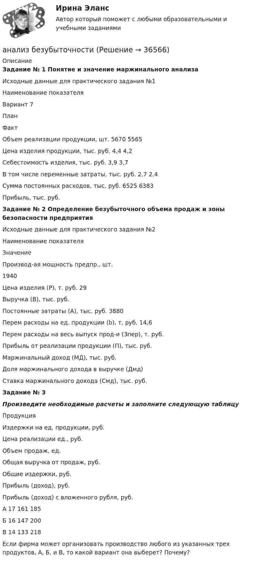     
          Описание
           Задание № 1 Понятие и значение маржинального анализа  	Исходные данные для практического задания №1   Наименование показателя Вариант 7   План Факт   Объем реализации продукции, шт. 5670 5565   Цена изделия продукции, тыс. руб. 4,4 4,2   Себестоимость изделия, тыс. руб. 3,9 3,7   В том числе переменные затраты, тыс. руб. 2,7 2,4   Сумма постоянных расходов, тыс. руб. 6525 6383   Прибыль, тыс. руб. Задание № 2 Определение безубыточного объема продаж и зоны безопасности предприятия 	Исходные данные для практического задания №2	  Наименование показателя Значение   Производ-ая мощность предпр., шт. 1940   Цена изделия (Р), т. руб. 29   Выручка (В), тыс. руб.    Постоянные затраты (А), тыс. руб. 3880   Перем расходы на ед. продукции (b), т. руб. 14,6   Перем расходы на весь выпуск прод-и (Зпер), т. руб.    Прибыль от реализации продукции (П), тыс. руб.    Маржинальный доход (МД), тыс. руб.    Доля маржинального дохода в выручке (Дмд)    Ставка маржинального дохода (Смд), тыс. руб.  Задание № 3 Произведите необходимые расчеты и заполните следующую таблицу	   Продукция Издержки на ед. продукции, руб. Цена реализации ед., руб. Объем продаж, ед. Общая выручка от продаж, руб. Общие издержки, руб. Прибыль (доход), руб. Прибыль (доход) с вложенного рубля, руб.   А 17 161 185    Б 16 147 200    В 14 133 218 	Если фирма может организовать производство любого из указанных трех продуктов, А, Б, и В, то какой вариант она выберет? Почему?  
            
            
            Анализ банка ООО «Хоум Кредит энд Финанс Банк»анализ безубыточностиАнализ взаимосвязи правого и левого полушария методом Канонической прямойАнализ взаимосвязи прибыли и движения денежных средств   АНАЛИЗ ВНЕШНЕГО ОКРУЖЕНИЯ И ВНУТРЕННЕЙ СРЕДЫ ОРГАНИЗАЦИИ/ПРОЕКТААнализ внешней среды компании Анализ внешней среды организацииАнализ алогизмов в политических текстах. Теория журналистики.   1997 – 2000 г.г.Анализ алогизмов в политических текстах. Теория журналистики.   1997 – 2000 г.г. Разбор   текста статьи в журналеАнализ алогизмов в политических текстах. Теория журналистики. выборы 1996 годаАнализ ассортимента продукции ООО «ПЛАТФОРМА-  ПЛЮС»Анализатор в n = 2 раза уменьшает интенсивность света, приходящего к нему от поляризатора и анализатора. Определить угол между плоскостями пропускания поляризатора и анализатора. Потерями интенсивности света в анализаторе пренебречь.Анализатор в два раза уменьшает интенсивность света, проходящего к нему от поляризатора. Определите угол между главными плоскостями поляризатора и анализатора. Потерями света в анализаторе можно пренебречь. В качестве поляризатора взять николь.Анализатор, воспринимающий положение тела в пространстве называется