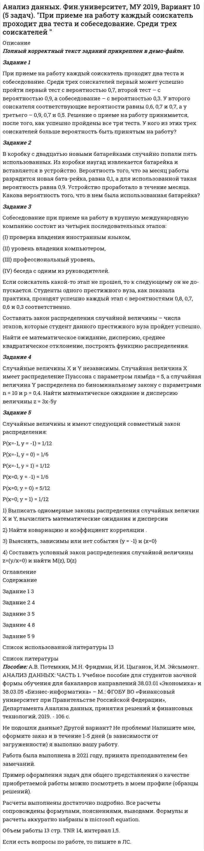     
          Описание
          Задание 1Из 1560 сотрудников предприятия по схеме собственно случайной бесповторной выборки отобрано 100 человек для получения статистических данных о пребывании на больничном листе в течение года. Полученные данные представлены в таблице:Количество дней пребывания на больничном листе	Менее 3	 3-5	 5-7	 7-9	 9-11	более 11	итогочисло сотрудников	6	13	24	39	8	10	100Найти: 1) вероятность того, что среднее число дней пребывания на больничном листе среди сотрудников предприятия отличается от их среднего числа в выборке не более, чем на один день (по абсолютное величие); 2) границы, в которых с вероятностью 0,95 заключена доля всех сотрудников, пребывающих на больничном листе не более 7 дней;3) объем бесповторной выборки, при котором те же границы для доли (см.п.б)). можно гарантировать с вероятностью 0,98.Задание 2С целью изучения размера потребительских кредитов, выданных банком в одном из крупных магазинов электронной техники в течение последнего месяца, по схеме собственно-случайной бесповторной выборки было отобрано 180 кредитов из 2500 выданных. Величины сумм выданных кредитов (тыс. руб.) представлены в таблице:22,9	26,6	18	25,2	28,9	30,3	21,1	13,5	15,7	22,218,6	28,8	11,5	26,7	31,6	14,1	26,7	22,2	19,9	23,416	17,9	17	20,3	10,5	26,8	13,9	18,1	19,6	12,720,7	17,8	19,5	24,4	21,8	23,3	18,6	24,1	19,6	20,815,8	14	20,5	18,2	17,8	20,7	21,9	28	17,5	11,212,2	24,7	14,9	19,3	23,6	22,3	20,1	19,1	21,9	25,222,2	18	16,3	18,3	18,6	13,5	28	15,2	22,1	24,720,1	14	17,3	17,6	18,9	22,4	20,9	15,1	11,9	21,823,4	18,2	21	22,7	23,2	19,9	26,1	21,3	21,2	16,127,6	17,5	18,1	13	23,9	11,2	22,5	19,5	19,2	24,229,7	22,7	12,7	26,4	16,8	14,7	21,3	18,5	22,3	15,314	23,1	25,8	27,9	17,5	24,9	25,6	32,4	17,9	19,711,9	17,6	15	19	22,1	14	27,5	18,6	19,5	25,519,5	25,3	27,9	24,9	15,5	13,8	24,2	23,8	25,8	18,98,3	24,6	18,7	24,2	16,3	18,9	22,4	15,6	25,6	16,619,6	20	20,2	9,9	22	19,2	14,5	12,6	13	20,122,7	20,7	20,2	12,9	21,1	19	20,2	28	20,2	21,814,8	17,3	17,4	14,1	13,8	19,2	17	22	17,1	17,2Составить интервальный вариационный ряд. Записать эмпирическую функцию распределения и построить ее график. На одном чертеже изобразить гистограмму и полигон частот. По сгруппированным данным вычислить выборочные числовые характеристики: среднее арифметическое, исправленную выборочную дисперсию, среднее квадратичное отклонение, коэффициент вариации, асимметрию, эксцесс, моду и медиану. Заменив неизвестные параметры генеральной совокупности соответственно их наилучшими выборочными числовыми характеристиками и используя  -критерий Пирсона, на уровне значимости α=0,05 проверить две гипотезы о том, что изучаемая случайная величина Х – величина выданных кредитов – распределена:а) по нормальному закону распределения;б) по равномерному закону распределения.Построить чертёж, на котором изображена гистограмма эмпирического распределения, соответствующие графики равномерного и нормального распределений.Задание 3Из двух независимых генеральных совокупностей, распределённых по нормальному закону, извлечены выборки объёмов 𝑛 = 10 и 𝑚 = 9, для которых вычислены выборочные дисперсии 𝐷в (𝑋) = 60 и 𝐷в (𝑌)= 64 соответственно. Проверить гипотезу о равенстве дисперсий генеральных совокупностей на уровне значимости 𝛼 = 0,05.Задание 4Изучив данное распределение двумерной величины (X,Y) :	X=0	X=5	X=10	X=15Y=0	0,19	0,1	0,07	0,02Y=5	0,01	0,09	0,07	0,02Y=10	0,26	0,13	0,02	0,02определить наличие стохастической зависимости между величинами X и Y . Ответ обосновать.Задание 5В таблице приведено распределение 120 коров по дневному надою Х (кг) и жирности молока Y (%):    	Менее 7	7-10	10-13	13-16	Более 16	ИтогоМенее 3,2	 	 	 	8	 	83,2-3,6	 	 	2	16	8	263,6-4,0	 	4	16	10	2	324,0-4,4	2	6	10	2	 	20Более 4,4	8	6	20	 	 	34Итого	10	16	48	36	10	120Необходимо:1) Вычислить групповые средние , построить эмпирические линии регрессии;2) Предполагая, что между переменными Х и Y существует линейная корреляционная зависимость:а) найти уравнения прямых регрессии, построить их графики на одном чертеже с эмпирическими линиями регрессии и дать экономическую интерпретацию полученных уравнений;б) вычислить коэффициент корреляции; на уровне значимости α=0,05 оценить его значимость и сделать вывод о тесноте и направлении связи между переменными Х и Y;в) используя соответствующее уравнение регрессии, оценить средний процент жирности молока для коров, дневной удой которых составляет 15 кг. 
          Оглавление
          СодержаниеЗадание 1	3Задание 2	6Задание 3	19Задание 4	20Задание 5	22Список использованной литературы	28 
          Список литературы
          Не подошли данные? Другой вариант? Не проблема! Напишите мне, оформите заказ и в течение 1-5 дней (в зависимости от загруженности) я выполню вашу работу.Работа была выполнена в 2021 году, принята преподавателем без замечаний.Пример оформления задач для общего представления о качестве приобретаемой работы можно посмотреть в моем профиле (образцы решений) или прикрепленном демо-файле.Расчеты выполнены достаточно подробно. Все расчеты сопровождены формулами, пояснениями, выводами. Формулы и расчеты аккуратно набраны в microsoft equation.Объем работы 28 стр. TNR 14, интервал 1,5.Если есть вопросы по работе, то пишите в ЛС.
            
            
            Анализ данных все практическиеАнализ данных. Фин.университет, МУ 2019, Вариант 10 (5 задач). При приеме на работу каждый соискатель проходит два теста и собеседование. Среди трех соискателей Анализ данных ФУ при правительстве РФ МУ 2021 года (Фридман, Цыганок) Вариант 10 (5 заданий). В филиале заочного вуза обучается 2000 студентов. Для изучения стажа работы студентов по специальности по схемеАнализ данных ФУ при правительстве РФ МУ 2021 года (Фридман, Цыганок) Вариант 2 (5 заданий) В результате выборочного обследования 100 предприятий региона из 500 по схеме собственно-случайной бесповторной выборки получено следующее Анализ данных ФУ при правительстве РФ МУ 2021 года (Фридман, Цыганок) Вариант 5 (5 заданий) По схеме собственно-случайной бесповторной выборки проведено 10%-ное обследование строительных организаций Анализ данных ФУ при правительстве РФ МУ 2021 года (Фридман, Цыганок) Вариант 7 (5 заданий) Из 1560 сотрудников предприятия по схеме собственно случайной бесповторной выборки отобрано 100 человек Анализ данных ФУ при правительстве РФ МУ 2021 года (Фридман, Цыганок) Вариант 8 (5 заданий) В некоторой области по схеме собственно случайной бесповторной вы-борки было обследовано 80 предприятий малого бизнеса из 2500 Анализ государственных политик и программАнализ гражданских дел, по структуреАнализ гранулометрического состава грунта, оценка его неоднородности и эффективного диаметраАнализ данных Вариант 1 (7 заданий) ФУ при правительстве РФ (метод.указания 2021) Соискатель позиции в крупной фирме, отправляясь на собеседование, подготовил ответы на 20 вопросов из 30 заранее предложенныхАнализ данных Вариант 6 (7 заданий) ФУ при правительстве РФ (метод.указания 2021 М.Н. Фридман, И.И. Цыганок)  Клиент выбирает банк для получения ипотечного кредита по нескольким показателям: стабильность банка, процентная ставкаАнализ данных Вариант 7 (7 заданий) МУ 2021 Фин.университет Студент пришел на зачет, зная 20 вопросов из 30. Анализ данных. Вариант 7. Задача 4