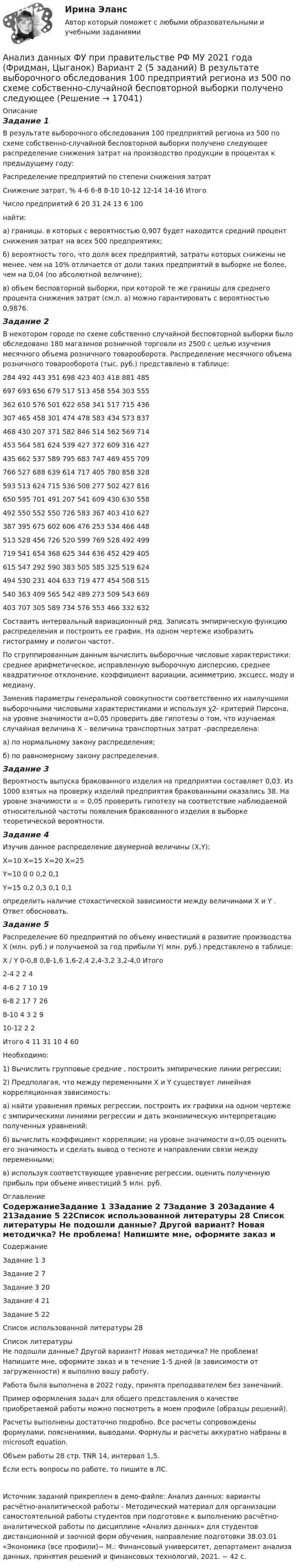     
          Описание
          Задание 1В результате выборочного обследования 100 предприятий региона из 500 по схеме собственно-случайной бесповторной выборки получено следующее распределение снижения затрат на производство продукции в процентах к предыдущему году:Распределение предприятий по степени снижения затратСнижение затрат, %	 4-6	 6-8	 8-10	 10-12	 12-14	 14-16	ИтогоЧисло предприятий	6	20	31	24	13	6	100	найти:	а) границы. в которых с вероятностью 0,907 будет находится средний процент снижения затрат на всех 500 предприятиях;	б) вероятность того, что доля всех предприятий, затраты которых снижены не менее, чем на 10% отличается от доли таких предприятий в выборке не более, чем на 0,04 (по абсолютной величине);	в) объем бесповторной выборки, при которой те же границы для среднего процента снижения затрат (см.п. а) можно гарантировать с вероятностью 0,9876.Задание 2В некотором городе по схеме собственно случайной бесповторной выборки было обследовано 180 магазинов розничной торговли из 2500 с целью изучения месячного объема розничного товарооборота. Распределение месячного объема розничного товарооборота (тыс. руб.) представлено в таблице:284	492	443	351	698	423	403	418	881	485697	693	656	679	517	513	458	554	303	555362	610	576	501	622	658	341	517	715	436307	465	458	301	474	478	583	434	573	837468	430	207	371	582	846	514	562	569	714453	564	581	624	539	427	372	609	316	427435	662	537	589	795	683	747	469	455	709766	527	688	639	614	717	405	780	858	328593	513	624	715	536	508	277	502	427	816650	595	701	491	207	541	609	430	630	558492	550	552	550	726	583	367	403	410	627387	395	675	602	606	476	253	534	466	448513	528	456	726	520	599	769	528	492	499719	541	654	368	625	344	636	452	429	405615	547	292	590	383	505	585	325	519	624494	530	231	404	633	719	477	454	508	515540	363	409	565	542	489	273	509	543	669403	707	305	589	734	576	553	466	332	632Составить интервальный вариационный ряд. Записать эмпирическую функцию распределения и построить ее график. На одном чертеже изобразить гистограмму и полигон частот. По сгруппированным данным вычислить выборочные числовые характеристики: среднее арифметическое, исправленную выборочную дисперсию, среднее квадратичное отклонение, коэффициент вариации, асимметрию, эксцесс, моду и медиану. Заменив параметры генеральной совокупности соответственно их наилучшими выборочными числовыми характеристиками и используя χ2- критерий Пирсона, на уровне значимости α=0,05 проверить две гипотезы о том, что изучаемая случайная величина X – величина транспортных затрат –распределена:а) по нормальному закону распределения;б) по равномерному закону распределения.Задание 3Вероятность выпуска бракованного изделия на предприятии составляет 0,03. Из 1000 взятых на проверку изделий предприятия бракованными оказались 38. На уровне значимости 𝛼 = 0,05 проверить гипотезу на соответствие наблюдаемой относительной частоты появления бракованного изделия в выборке теоретической вероятности.Задание 4Изучив данное распределение двумерной величины (X,Y):	X=10	X=15	Х=20	X=25Y=10	0	0	0,2	0,1Y=15	0,2	0,3	0,1	0,1определить наличие стохастической зависимости между величинами X и Y . Ответ обосновать.Задание 5Распределение 60 предприятий по объему инвестиций в развитие производства Х (млн. руб.) и получаемой за год прибыли Y( млн. руб.) представлено в таблице: Х / Y 	0-0,8	0,8-1,6	1,6-2,4	2,4-3,2	3,2-4,0	Итого2-4	2	2				44-6	 2	7	10			196-8		2	17	7		268-10			4	3	2	910-12					2	2Итого	4	11	31	10	4	60Необходимо:1) Вычислить групповые средние , построить эмпирические линии регрессии;2) Предполагая, что между переменными Х и Y существует линейная корреляционная зависимость:а) найти уравнения прямых регрессии, построить их графики на одном чертеже с эмпирическими линиями регрессии и дать экономическую интерпретацию полученных уравнений;б) вычислить коэффициент корреляции; на уровне значимости α=0,05 оценить его значимость и сделать вывод о тесноте и направлении связи между переменными;в) используя соответствующее уравнение регрессии, оценить полученную прибыль при объеме инвестиций 5 млн. руб. 
          Оглавление
          СодержаниеЗадание 1	3Задание 2	7Задание 3	20Задание 4	21Задание 5	22Список использованной литературы	28 
          Список литературы
          Не подошли данные? Другой вариант? Новая методичка? Не проблема! Напишите мне, оформите заказ и в течение 1-5 дней (в зависимости от загруженности) я выполню вашу работу.Работа была выполнена в 2022 году, принята преподавателем без замечаний.Пример оформления задач для общего представления о качестве приобретаемой работы можно посмотреть в моем профиле (образцы решений).Расчеты выполнены достаточно подробно. Все расчеты сопровождены формулами, пояснениями, выводами. Формулы и расчеты аккуратно набраны в microsoft equation.Объем работы 28 стр. TNR 14, интервал 1,5.Если есть вопросы по работе, то пишите в ЛС.Источник заданий прикреплен в демо-файле: Анализ данных: варианты расчётно-аналитической работы - Методический материал для организации самостоятельной работы студентов при подготовке к выполнению расчётно-аналитической работы по дисциплине «Анализ данных» для студентов дистанционной и заочной форм обучения, направление подготовки 38.03.01 «Экономика (все профили)− М.: Финансовый университет, департамент анализа данных, принятия решений и финансовых технологий, 2021. − 42 с. 
            
            
            Анализ данных ФУ при правительстве РФ МУ 2021 года (Фридман, Цыганок) Вариант 10 (5 заданий). В филиале заочного вуза обучается 2000 студентов. Для изучения стажа работы студентов по специальности по схемеАнализ данных ФУ при правительстве РФ МУ 2021 года (Фридман, Цыганок) Вариант 2 (5 заданий) В результате выборочного обследования 100 предприятий региона из 500 по схеме собственно-случайной бесповторной выборки получено следующее Анализ данных ФУ при правительстве РФ МУ 2021 года (Фридман, Цыганок) Вариант 5 (5 заданий) По схеме собственно-случайной бесповторной выборки проведено 10%-ное обследование строительных организаций Анализ данных ФУ при правительстве РФ МУ 2021 года (Фридман, Цыганок) Вариант 7 (5 заданий) Из 1560 сотрудников предприятия по схеме собственно случайной бесповторной выборки отобрано 100 человек Анализ данных ФУ при правительстве РФ МУ 2021 года (Фридман, Цыганок) Вариант 8 (5 заданий) В некоторой области по схеме собственно случайной бесповторной вы-борки было обследовано 80 предприятий малого бизнеса из 2500 Анализ данных, ФУ при пр-ве РФ, МУ 2019, Вариант 6 (5 задач). Клиент выбирает банк для получения ипотечного кредита по нескольким показателям: стабильность банка, процентная ставка, условия досрочного погашения кредита.Анализ данных, ФУ при пр-ве РФ, МУ 2019, Вариант 8 (5 задач). В розыгрыше первенства по баскетболу участвуют 18 команд, из которых случайным образом формируются две группы по 9 команд в каждой. Анализ гранулометрического состава грунта, оценка его неоднородности и эффективного диаметраАнализ данных Вариант 1 (7 заданий) ФУ при правительстве РФ (метод.указания 2021) Соискатель позиции в крупной фирме, отправляясь на собеседование, подготовил ответы на 20 вопросов из 30 заранее предложенныхАнализ данных Вариант 6 (7 заданий) ФУ при правительстве РФ (метод.указания 2021 М.Н. Фридман, И.И. Цыганок)  Клиент выбирает банк для получения ипотечного кредита по нескольким показателям: стабильность банка, процентная ставкаАнализ данных Вариант 7 (7 заданий) МУ 2021 Фин.университет Студент пришел на зачет, зная 20 вопросов из 30. Анализ данных. Вариант 7. Задача 4Анализ данных Вариант 8 (7 заданий) ФУ при правительстве РФ (метод.указания 2021 М.Н. Фридман, И.И. Цыганок)  Пловца в команду принимают следующим образом. Сначала он должен проплыть 100 м за определенное время.Анализ данных все практические