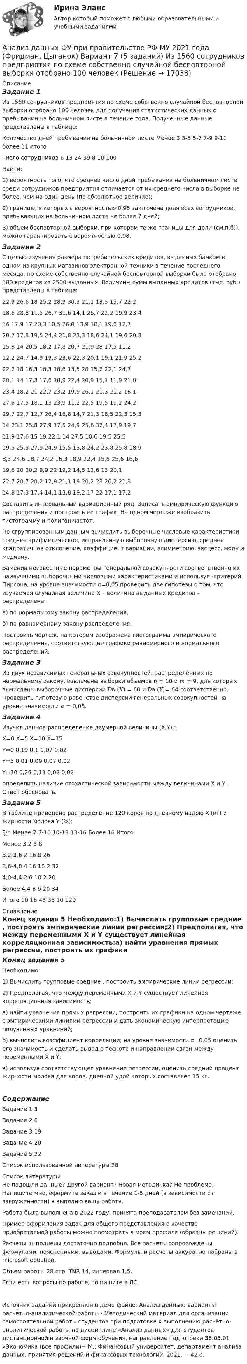     
          Описание
          Задание 1Из 1560 сотрудников предприятия по схеме собственно случайной бесповторной выборки отобрано 100 человек для получения статистических данных о пребывании на больничном листе в течение года. Полученные данные представлены в таблице:Количество дней пребывания на больничном листе	Менее 3	 3-5	 5-7	 7-9	 9-11	более 11	итогочисло сотрудников	6	13	24	39	8	10	100Найти: 1) вероятность того, что среднее число дней пребывания на больничном листе среди сотрудников предприятия отличается от их среднего числа в выборке не более, чем на один день (по абсолютное величие); 2) границы, в которых с вероятностью 0,95 заключена доля всех сотрудников, пребывающих на больничном листе не более 7 дней;3) объем бесповторной выборки, при котором те же границы для доли (см.п.б)). можно гарантировать с вероятностью 0,98.Задание 2С целью изучения размера потребительских кредитов, выданных банком в одном из крупных магазинов электронной техники в течение последнего месяца, по схеме собственно-случайной бесповторной выборки было отобрано 180 кредитов из 2500 выданных. Величины сумм выданных кредитов (тыс. руб.) представлены в таблице:22,9	26,6	18	25,2	28,9	30,3	21,1	13,5	15,7	22,218,6	28,8	11,5	26,7	31,6	14,1	26,7	22,2	19,9	23,416	17,9	17	20,3	10,5	26,8	13,9	18,1	19,6	12,720,7	17,8	19,5	24,4	21,8	23,3	18,6	24,1	19,6	20,815,8	14	20,5	18,2	17,8	20,7	21,9	28	17,5	11,212,2	24,7	14,9	19,3	23,6	22,3	20,1	19,1	21,9	25,222,2	18	16,3	18,3	18,6	13,5	28	15,2	22,1	24,720,1	14	17,3	17,6	18,9	22,4	20,9	15,1	11,9	21,823,4	18,2	21	22,7	23,2	19,9	26,1	21,3	21,2	16,127,6	17,5	18,1	13	23,9	11,2	22,5	19,5	19,2	24,229,7	22,7	12,7	26,4	16,8	14,7	21,3	18,5	22,3	15,314	23,1	25,8	27,9	17,5	24,9	25,6	32,4	17,9	19,711,9	17,6	15	19	22,1	14	27,5	18,6	19,5	25,519,5	25,3	27,9	24,9	15,5	13,8	24,2	23,8	25,8	18,98,3	24,6	18,7	24,2	16,3	18,9	22,4	15,6	25,6	16,619,6	20	20,2	9,9	22	19,2	14,5	12,6	13	20,122,7	20,7	20,2	12,9	21,1	19	20,2	28	20,2	21,814,8	17,3	17,4	14,1	13,8	19,2	17	22	17,1	17,2Составить интервальный вариационный ряд. Записать эмпирическую функцию распределения и построить ее график. На одном чертеже изобразить гистограмму и полигон частот. По сгруппированным данным вычислить выборочные числовые характеристики: среднее арифметическое, исправленную выборочную дисперсию, среднее квадратичное отклонение, коэффициент вариации, асимметрию, эксцесс, моду и медиану. Заменив неизвестные параметры генеральной совокупности соответственно их наилучшими выборочными числовыми характеристиками и используя  -критерий Пирсона, на уровне значимости α=0,05 проверить две гипотезы о том, что изучаемая случайная величина Х – величина выданных кредитов – распределена:а) по нормальному закону распределения;б) по равномерному закону распределения.Построить чертёж, на котором изображена гистограмма эмпирического распределения, соответствующие графики равномерного и нормального распределений.Задание 3Из двух независимых генеральных совокупностей, распределённых по нормальному закону, извлечены выборки объёмов 𝑛 = 10 и 𝑚 = 9, для которых вычислены выборочные дисперсии 𝐷в (𝑋) = 60 и 𝐷в (𝑌)= 64 соответственно. Проверить гипотезу о равенстве дисперсий генеральных совокупностей на уровне значимости 𝛼 = 0,05.Задание 4Изучив данное распределение двумерной величины (X,Y) :	X=0	X=5	X=10	X=15Y=0	0,19	0,1	0,07	0,02Y=5	0,01	0,09	0,07	0,02Y=10	0,26	0,13	0,02	0,02определить наличие стохастической зависимости между величинами X и Y . Ответ обосновать.Задание 5В таблице приведено распределение 120 коров по дневному надою Х (кг) и жирности молока Y (%):      ξ/ƞ 	Менее 7	7-10	10-13	13-16	Более 16	ИтогоМенее 3,2	 	 	 	8	 	83,2-3,6	 	 	2	16	8	263,6-4,0	 	4	16	10	2	324,0-4,4	2	6	10	2	 	20Более 4,4	8	6	20	 	 	34Итого	10	16	48	36	10	120 
          Оглавление
          Конец задания 5 Необходимо:1) Вычислить групповые средние , построить эмпирические линии регрессии;2) Предполагая, что между переменными Х и Y существует линейная корреляционная зависимость:а) найти уравнения прямых регрессии, построить их графики на одном чертеже с эмпирическими линиями регрессии и дать экономическую интерпретацию полученных уравнений;б) вычислить коэффициент корреляции; на уровне значимости α=0,05 оценить его значимость и сделать вывод о тесноте и направлении связи между переменными Х и Y;в) используя соответствующее уравнение регрессии, оценить средний процент жирности молока для коров, дневной удой которых составляет 15 кг.СодержаниеЗадание 1	3Задание 2	6Задание 3	19Задание 4	20Задание 5	22Список использованной литературы	28 
          Список литературы
          Не подошли данные? Другой вариант? Новая методичка? Не проблема! Напишите мне, оформите заказ и в течение 1-5 дней (в зависимости от загруженности) я выполню вашу работу.Работа была выполнена в 2022 году, принята преподавателем без замечаний.Пример оформления задач для общего представления о качестве приобретаемой работы можно посмотреть в моем профиле (образцы решений).Расчеты выполнены достаточно подробно. Все расчеты сопровождены формулами, пояснениями, выводами. Формулы и расчеты аккуратно набраны в microsoft equation.Объем работы 28 стр. TNR 14, интервал 1,5.Если есть вопросы по работе, то пишите в ЛС.Источник заданий прикреплен в демо-файле: Анализ данных: варианты расчётно-аналитической работы - Методический материал для организации самостоятельной работы студентов при подготовке к выполнению расчётно-аналитической работы по дисциплине «Анализ данных» для студентов дистанционной и заочной форм обучения, направление подготовки 38.03.01 «Экономика (все профили)− М.: Финансовый университет, департамент анализа данных, принятия решений и финансовых технологий, 2021. − 42 с. 
            
            
            Анализ данных ФУ при правительстве РФ МУ 2021 года (Фридман, Цыганок) Вариант 5 (5 заданий) По схеме собственно-случайной бесповторной выборки проведено 10%-ное обследование строительных организаций Анализ данных ФУ при правительстве РФ МУ 2021 года (Фридман, Цыганок) Вариант 7 (5 заданий) Из 1560 сотрудников предприятия по схеме собственно случайной бесповторной выборки отобрано 100 человек Анализ данных ФУ при правительстве РФ МУ 2021 года (Фридман, Цыганок) Вариант 8 (5 заданий) В некоторой области по схеме собственно случайной бесповторной вы-борки было обследовано 80 предприятий малого бизнеса из 2500 Анализ данных, ФУ при пр-ве РФ, МУ 2019, Вариант 6 (5 задач). Клиент выбирает банк для получения ипотечного кредита по нескольким показателям: стабильность банка, процентная ставка, условия досрочного погашения кредита.Анализ данных, ФУ при пр-ве РФ, МУ 2019, Вариант 8 (5 задач). В розыгрыше первенства по баскетболу участвуют 18 команд, из которых случайным образом формируются две группы по 9 команд в каждой. Анализ данных ФУ при пр-ве РФ (МУ 2021 авторы: Фридман МН, Цыганок И.И.) Вариант 7 (5 задач) Из 1560 сотрудников предприятия по схеме собственно случайной бесповторной выборки отобрано 100 человек Анализ дела Her Majesty The Queen v. Tom Dudley and Edwin Stephens(Королева против Дадли и Стивенса)Анализ данных Вариант 6 (7 заданий) ФУ при правительстве РФ (метод.указания 2021 М.Н. Фридман, И.И. Цыганок)  Клиент выбирает банк для получения ипотечного кредита по нескольким показателям: стабильность банка, процентная ставкаАнализ данных Вариант 7 (7 заданий) МУ 2021 Фин.университет Студент пришел на зачет, зная 20 вопросов из 30. Анализ данных. Вариант 7. Задача 4Анализ данных Вариант 8 (7 заданий) ФУ при правительстве РФ (метод.указания 2021 М.Н. Фридман, И.И. Цыганок)  Пловца в команду принимают следующим образом. Сначала он должен проплыть 100 м за определенное время.Анализ данных все практическиеАнализ данных. Фин.университет, МУ 2019, Вариант 10 (5 задач). При приеме на работу каждый соискатель проходит два теста и собеседование. Среди трех соискателей Анализ данных ФУ при правительстве РФ МУ 2021 года (Фридман, Цыганок) Вариант 10 (5 заданий). В филиале заочного вуза обучается 2000 студентов. Для изучения стажа работы студентов по специальности по схеме