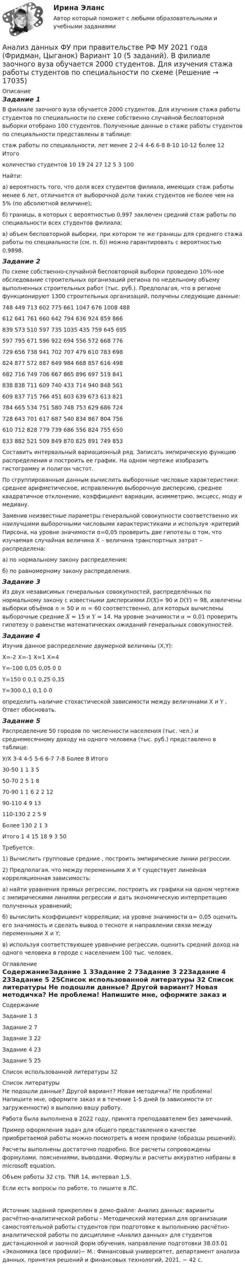     
          Описание
          Задание 1В филиале заочного вуза обучается 2000 студентов. Для изучения стажа работы студентов по специальности по схеме собственно случайной бесповторной выборки отобрано 100 студентов. Полученные данные о стаже работы студентов по специальности представлены в таблице:стаж работы по  специальности, лет	менее 2	 2-4	 4-6	 6-8	 8-10	 10-12	более 12	Итогоколичество студентов	10	19	24	27	12	5	3	100Найти: а) вероятность того, что доля всех студентов филиала, имеющих стаж работы менее 6 лет, отличается от выборочной доли таких студентов не более чем на 5% (по абсолютной величине); б) границы, в которых с вероятностью 0,997 заключен средний стаж работы по специальности всех студентов филиала; в) объем бесповторной выборки, при котором те же границы для среднего стажа работы по специальности (см. п. б)) можно гарантировать с вероятностью 0,9898.Задание 2По схеме собственно-случайной бесповторной выборки проведено 10%-ное обследование строительных организаций региона по недельному объему выполненных строительных работ (тыс. руб.). Предполагая, что в регионе функционируют 1300 строительных организаций, получены следующие данные:748	449	713	602	775	661	1047	676	1008	488612	641	761	660	642	794	636	924	859	866839	573	510	597	735	1035	435	759	645	695597	795	671	596	922	694	556	572	668	776729	656	738	941	702	707	479	610	783	698824	877	572	887	649	984	668	857	616	498682	716	749	706	667	865	896	697	519	841838	838	711	609	740	433	714	940	848	561609	837	715	766	451	603	639	673	613	821784	665	534	751	580	748	753	629	686	724728	643	701	617	687	540	834	867	804	756610	712	828	779	739	686	556	824	755	650833	882	521	509	849	870	825	891	749	853Составить интервальный вариационный ряд. Записать эмпирическую функцию распределения и построить ее график. На одном чертеже изобразить гистограмму и полигон частот. По сгруппированным данным вычислить выборочные числовые характеристики: среднее арифметическое, исправленную выборочную дисперсию, среднее квадратичное отклонение, коэффициент вариации, асимметрию, эксцесс, моду и медиану. Заменив неизвестные параметры генеральной совокупности соответственно их наилучшими выборочными числовыми характеристиками и используя  -критерий Пирсона, на уровне значимости α=0,05 проверить две гипотезы о том, что изучаемая случайная величина Х – величина транспортных затрат – распределена:а) по нормальному закону распределения;б) по равномерному закону распределения.Задание 3Из двух независимых генеральных совокупностей, распределённых по нормальному закону с известными дисперсиями 𝐷(𝑋)= 90 и 𝐷(𝑌) = 98, извлечены выборки объёмов 𝑛 = 50 и 𝑚 = 60 соответственно, для которых вычислены выборочные средние 𝑋 = 15 и 𝑌 = 14. На уровне значимости 𝛼 = 0,01 проверить гипотезу о равенстве математических ожиданий генеральных совокупностей.Задание 4Изучив данное распределение двумерной величины (X,Y):	X=-2	X=-1	Х=1	X=4Y=-100	0,05	0,05	0	0Y=150	0	0,1	0,25	0,35Y=300	0,1	0,1	0	0определить наличие стохастической зависимости между величинами X и Y . Ответ обосновать.Задание 5Распределение 50 городов по численности населения  (тыс. чел.) и среднемесячному доходу на одного человека  (тыс. руб.) представлено в таблице:У/Х	 3-4	 4-5	 5-6	 6-7	 7-8	Более 8	Итого					30-50	1	1	3	 	 	 	550-70	 	2	5	1	 	 	870-90	 	1	1	6	2	2	1290-110	 	 	4	9	 	 	13110-130	 	 	2	2	5	 	9Более 130	 	 	 	 	2	1	3Итого	1	4	15	18	9	3	50Требуется:	1) Вычислить групповые средние , построить эмпирические линии регрессии.	2) Предполагая, что между переменными Х и Y существует линейная корреляционная зависимость:а) найти уравнения прямых регрессии, построить их графики на одном чертеже с эмпирическими линиями регрессии и дать экономическую интерпретацию полученных уравнений;б) вычислить коэффициент корреляции; на уровне значимости α= 0,05 оценить его значимость и сделать вывод о тесноте и направлении связи между переменными Х и Y;в) используя соответствующее уравнение регрессии, оценить средний доход на одного человека в городе с населением 100 тыс. человек. 
          Оглавление
          СодержаниеЗадание 1	3Задание 2	7Задание 3	22Задание 4	23Задание 5	25Список использованной литературы	32 
          Список литературы
          Не подошли данные? Другой вариант? Новая методичка? Не проблема! Напишите мне, оформите заказ и в течение 1-5 дней (в зависимости от загруженности) я выполню вашу работу.Работа была выполнена в 2022 году, принята преподавателем без замечаний.Пример оформления задач для общего представления о качестве приобретаемой работы можно посмотреть в моем профиле (образцы решений).Расчеты выполнены достаточно подробно. Все расчеты сопровождены формулами, пояснениями, выводами. Формулы и расчеты аккуратно набраны в microsoft equation.Объем работы 32 стр. TNR 14, интервал 1,5.Если есть вопросы по работе, то пишите в ЛС.Источник заданий прикреплен в демо-файле: Анализ данных: варианты расчётно-аналитической работы - Методический материал для организации самостоятельной работы студентов при подготовке к выполнению расчётно-аналитической работы по дисциплине «Анализ данных» для студентов дистанционной и заочной форм обучения, направление подготовки 38.03.01 «Экономика (все профили)− М.: Финансовый университет, департамент анализа данных, принятия решений и финансовых технологий, 2021. − 42 с. 
            
            
            Анализ данных. Фин.университет, МУ 2019, Вариант 10 (5 задач). При приеме на работу каждый соискатель проходит два теста и собеседование. Среди трех соискателей Анализ данных ФУ при правительстве РФ МУ 2021 года (Фридман, Цыганок) Вариант 10 (5 заданий). В филиале заочного вуза обучается 2000 студентов. Для изучения стажа работы студентов по специальности по схемеАнализ данных ФУ при правительстве РФ МУ 2021 года (Фридман, Цыганок) Вариант 2 (5 заданий) В результате выборочного обследования 100 предприятий региона из 500 по схеме собственно-случайной бесповторной выборки получено следующее Анализ данных ФУ при правительстве РФ МУ 2021 года (Фридман, Цыганок) Вариант 5 (5 заданий) По схеме собственно-случайной бесповторной выборки проведено 10%-ное обследование строительных организаций Анализ данных ФУ при правительстве РФ МУ 2021 года (Фридман, Цыганок) Вариант 7 (5 заданий) Из 1560 сотрудников предприятия по схеме собственно случайной бесповторной выборки отобрано 100 человек Анализ данных ФУ при правительстве РФ МУ 2021 года (Фридман, Цыганок) Вариант 8 (5 заданий) В некоторой области по схеме собственно случайной бесповторной вы-борки было обследовано 80 предприятий малого бизнеса из 2500 Анализ данных, ФУ при пр-ве РФ, МУ 2019, Вариант 6 (5 задач). Клиент выбирает банк для получения ипотечного кредита по нескольким показателям: стабильность банка, процентная ставка, условия досрочного погашения кредита.Анализ гражданских дел, по структуреАнализ гранулометрического состава грунта, оценка его неоднородности и эффективного диаметраАнализ данных Вариант 1 (7 заданий) ФУ при правительстве РФ (метод.указания 2021) Соискатель позиции в крупной фирме, отправляясь на собеседование, подготовил ответы на 20 вопросов из 30 заранее предложенныхАнализ данных Вариант 6 (7 заданий) ФУ при правительстве РФ (метод.указания 2021 М.Н. Фридман, И.И. Цыганок)  Клиент выбирает банк для получения ипотечного кредита по нескольким показателям: стабильность банка, процентная ставкаАнализ данных Вариант 7 (7 заданий) МУ 2021 Фин.университет Студент пришел на зачет, зная 20 вопросов из 30. Анализ данных. Вариант 7. Задача 4Анализ данных Вариант 8 (7 заданий) ФУ при правительстве РФ (метод.указания 2021 М.Н. Фридман, И.И. Цыганок)  Пловца в команду принимают следующим образом. Сначала он должен проплыть 100 м за определенное время.