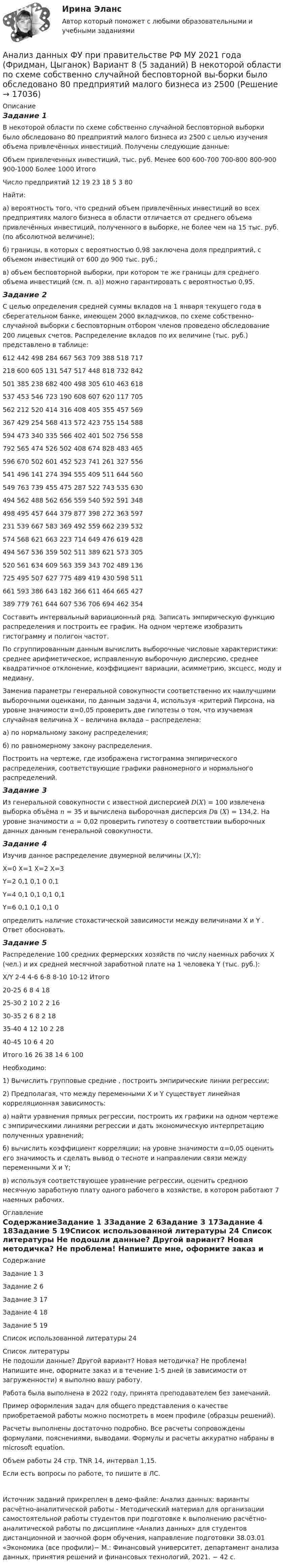     
          Описание
          Задание 1В некоторой области по схеме собственно случайной бесповторной выборки было обследовано 80 предприятий малого бизнеса из 2500 с целью изучения объема привлечённых инвестиций. Получены следующие данные:Объем привлеченных инвестиций, тыс. руб.	Менее 600	600-700	700-800	800-900	900-1000	Более 1000	ИтогоЧисло предприятий	12	19	23	18	5	3	80Найти: а) вероятность того, что средний объем привлечённых инвестиций во всех предприятиях малого бизнеса в области отличается от среднего объема привлечённых инвестиций, полученного в выборке, не более чем на 15 тыс. руб. (по абсолютной величине); б) границы, в которых с вероятностью 0,98 заключена доля предприятий, с объемом инвестиций от 600 до 900 тыс. руб.; в) объем бесповторной выборки, при котором те же границы для среднего объема инвестиций (см. п. а)) можно гарантировать с вероятностью 0,95.Задание 2С целью определения средней суммы вкладов на 1 января текущего года в сберегательном банке, имеющем 2000 вкладчиков, по схеме собственно-случайной выборки с бесповторным отбором членов проведено обследование 200 лицевых счетов. Распределение вкладов по их величине (тыс. руб.) представлено в таблице:612	442	498	284	667	563	709	388	518	717218	600	605	131	547	517	448	818	732	842501	385	238	682	400	498	305	610	463	618537	453	546	723	190	608	607	620	117	705562	212	520	414	316	408	405	355	457	569367	429	254	568	413	572	423	755	154	588594	473	340	335	566	402	401	502	756	558792	565	474	526	502	408	674	828	483	465596	670	502	601	452	523	741	261	327	556541	496	141	274	394	555	409	511	644	560549	763	739	455	475	287	522	743	535	630494	562	488	562	656	559	540	592	591	348498	495	457	644	379	877	398	272	363	597231	539	667	583	369	492	559	662	239	532574	568	621	663	223	714	649	476	619	428494	567	536	359	502	511	389	621	573	305520	561	634	609	563	359	343	702	489	136725	495	507	627	775	489	419	430	598	511661	593	386	643	182	366	611	464	665	427389	779	761	644	607	536	706	694	462	354Составить интервальный вариационный ряд. Записать эмпирическую функцию распределения и построить ее график. На одном чертеже изобразить гистограмму и полигон частот. По сгруппированным данным вычислить выборочные числовые характеристики: среднее арифметическое, исправленную выборочную дисперсию, среднее квадратичное отклонение, коэффициент вариации, асимметрию, эксцесс, моду и медиану. Заменив параметры генеральной совокупности соответственно их наилучшими выборочными оценками, по данным задачи 4, используя  -критерий Пирсона, на уровне значимости α=0,05 проверить две гипотезы о том, что изучаемая случайная величина Х – величина вклада – распределена:а) по нормальному закону распределения;б) по равномерному закону распределения.Построить на чертеже, где изображена гистограмма эмпирического распределения, соответствующие графики равномерного и нормального распределений.Задание 3Из генеральной совокупности с известной дисперсией 𝐷(𝑋) = 100 извлечена выборка объёма 𝑛 = 35 и вычислена выборочная дисперсия 𝐷в (𝑋) = 134,2. На уровне значимости 𝛼 = 0,02 проверить гипотезу о соответствии выборочных данных данным генеральной совокупности.Задание 4Изучив данное распределение двумерной величины (X,Y):	X=0	X=1	Х=2	X=3Y=2	0,1	0,1	0	0,1Y=4	0,1	0,1	0,1	0,1Y=6	0,1	0,1	0,1	0определить наличие стохастической зависимости между величинами X и Y . Ответ обосновать.Задание 5Распределение 100 средних фермерских хозяйств по числу наемных рабочих Х (чел.) и их средней месячной заработной плате на 1 человека Y (тыс. руб.):      Х/Y 	 2-4	 4-6	 6-8	 8-10	 10-12	Итого20-25	 	 	6	8	4	1825-30	 	2	10	2	2	1630-35	2	6	8	2	 	1835-40	4	12	10	2	 	2840-45	10	6	4	 	 	20Итого	16	26	38	14	6	100Необходимо:1) Вычислить групповые средние , построить эмпирические линии регрессии;2) Предполагая, что между переменными Х и Y существует линейная корреляционная зависимость:а) найти уравнения прямых регрессии, построить их графики на одном чертеже с эмпирическими линиями регрессии и дать экономическую интерпретацию полученных уравнений;б) вычислить коэффициент корреляции; на уровне значимости α=0,05 оценить его значимость и сделать вывод о тесноте и направлении связи между переменными Х и Y;в) используя соответствующее уравнение регрессии, оценить среднюю месячную заработную плату одного рабочего в хозяйстве, в котором работают 7 наемных рабочих. 
          Оглавление
          СодержаниеЗадание 1	3Задание 2	6Задание 3	17Задание 4	18Задание 5	19Список использованной литературы	24 
          Список литературы
          Не подошли данные? Другой вариант? Новая методичка? Не проблема! Напишите мне, оформите заказ и в течение 1-5 дней (в зависимости от загруженности) я выполню вашу работу.Работа была выполнена в 2022 году, принята преподавателем без замечаний.Пример оформления задач для общего представления о качестве приобретаемой работы можно посмотреть в моем профиле (образцы решений).Расчеты выполнены достаточно подробно. Все расчеты сопровождены формулами, пояснениями, выводами. Формулы и расчеты аккуратно набраны в microsoft equation.Объем работы 24 стр. TNR 14, интервал 1,15.Если есть вопросы по работе, то пишите в ЛС.Источник заданий прикреплен в демо-файле: Анализ данных: варианты расчётно-аналитической работы - Методический материал для организации самостоятельной работы студентов при подготовке к выполнению расчётно-аналитической работы по дисциплине «Анализ данных» для студентов дистанционной и заочной форм обучения, направление подготовки 38.03.01 «Экономика (все профили)− М.: Финансовый университет, департамент анализа данных, принятия решений и финансовых технологий, 2021. − 42 с. 
            
            
            Анализ данных ФУ при правительстве РФ МУ 2021 года (Фридман, Цыганок) Вариант 7 (5 заданий) Из 1560 сотрудников предприятия по схеме собственно случайной бесповторной выборки отобрано 100 человек Анализ данных ФУ при правительстве РФ МУ 2021 года (Фридман, Цыганок) Вариант 8 (5 заданий) В некоторой области по схеме собственно случайной бесповторной вы-борки было обследовано 80 предприятий малого бизнеса из 2500 Анализ данных, ФУ при пр-ве РФ, МУ 2019, Вариант 6 (5 задач). Клиент выбирает банк для получения ипотечного кредита по нескольким показателям: стабильность банка, процентная ставка, условия досрочного погашения кредита.Анализ данных, ФУ при пр-ве РФ, МУ 2019, Вариант 8 (5 задач). В розыгрыше первенства по баскетболу участвуют 18 команд, из которых случайным образом формируются две группы по 9 команд в каждой. Анализ данных ФУ при пр-ве РФ (МУ 2021 авторы: Фридман МН, Цыганок И.И.) Вариант 7 (5 задач) Из 1560 сотрудников предприятия по схеме собственно случайной бесповторной выборки отобрано 100 человек Анализ дела Her Majesty The Queen v. Tom Dudley and Edwin Stephens(Королева против Дадли и Стивенса)Анализ денежных потоков 2 вариантАнализ данных Вариант 7 (7 заданий) МУ 2021 Фин.университет Студент пришел на зачет, зная 20 вопросов из 30. Анализ данных. Вариант 7. Задача 4Анализ данных Вариант 8 (7 заданий) ФУ при правительстве РФ (метод.указания 2021 М.Н. Фридман, И.И. Цыганок)  Пловца в команду принимают следующим образом. Сначала он должен проплыть 100 м за определенное время.Анализ данных все практическиеАнализ данных. Фин.университет, МУ 2019, Вариант 10 (5 задач). При приеме на работу каждый соискатель проходит два теста и собеседование. Среди трех соискателей Анализ данных ФУ при правительстве РФ МУ 2021 года (Фридман, Цыганок) Вариант 10 (5 заданий). В филиале заочного вуза обучается 2000 студентов. Для изучения стажа работы студентов по специальности по схемеАнализ данных ФУ при правительстве РФ МУ 2021 года (Фридман, Цыганок) Вариант 2 (5 заданий) В результате выборочного обследования 100 предприятий региона из 500 по схеме собственно-случайной бесповторной выборки получено следующее 