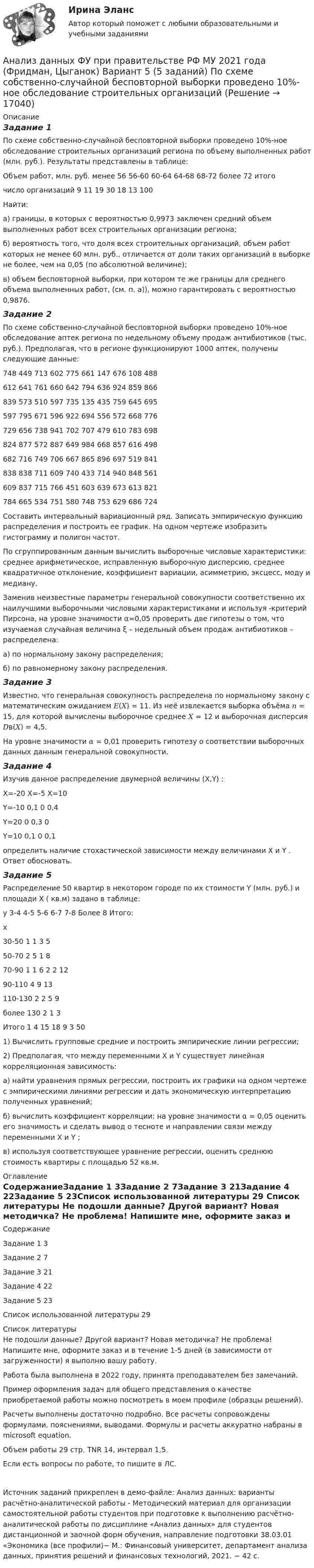     
          Описание
          Задание 1По схеме собственно-случайной бесповторной выборки проведено 10%-ное обследование строительных организаций региона по объему выполненных работ (млн. руб.). Результаты представлены в таблице:Объем работ, млн. руб.	менее 56	56-60	60-64	64-68	68-72	более 72	итогочисло организаций	9	11	19	30	18	13	100Найти: а) границы, в которых с вероятностью 0,9973 заключен средний объем выполненных работ всех строительных организации региона; б) вероятность того, что доля всех строительных организаций, объем работ которых не менее 60 млн. руб., отличается от доли таких организаций в выборке не более, чем на 0,05 (по абсолютной величине); в) объем бесповторной выборки, при котором те же границы для среднего объема выполненных работ, (см. п. а)), можно гарантировать с вероятностью 0,9876.Задание 2По схеме собственно-случайной бесповторной выборки проведено 10%-ное обследование аптек региона по недельному объему продаж антибиотиков (тыс. руб.). Предполагая, что в регионе функционируют 1000 аптек, получены следующие данные:748	449	713	602	775	661	147	676	108	488612	641	761	660	642	794	636	924	859	866839	573	510	597	735	135	435	759	645	695597	795	671	596	922	694	556	572	668	776729	656	738	941	702	707	479	610	783	698824	877	572	887	649	984	668	857	616	498682	716	749	706	667	865	896	697	519	841838	838	711	609	740	433	714	940	848	561609	837	715	766	451	603	639	673	613	821784	665	534	751	580	748	753	629	686	724Составить интервальный вариационный ряд. Записать эмпирическую функцию распределения и построить ее график. На одном чертеже изобразить гистограмму и полигон частот. По сгруппированным данным вычислить выборочные числовые характеристики: среднее арифметическое, исправленную выборочную дисперсию, среднее квадратичное отклонение, коэффициент вариации, асимметрию, эксцесс, моду и медиану. Заменив неизвестные параметры генеральной совокупности соответственно их наилучшими выборочными числовыми характеристиками и используя  -критерий Пирсона, на уровне значимости α=0,05 проверить две гипотезы о том, что изучаемая случайная величина ξ – недельный объем продаж антибиотиков – распределена:а) по нормальному закону распределения;б) по равномерному закону распределения.Задание 3Известно, что генеральная совокупность распределена по нормальному закону с математическим ожиданием 𝐸(𝑋) = 11. Из неё извлекается выборка объёма 𝑛 = 15, для которой вычислены выборочное среднее 𝑋 = 12 и выборочная дисперсия 𝐷в(𝑋) = 4,5. На уровне значимости 𝛼 = 0,01 проверить гипотезу о соответствии выборочных данных данным генеральной совокупности.Задание 4Изучив данное распределение двумерной величины (X,Y) :	X=-20	X=-5	X=10Y=-10	0,1	0	0,4Y=20	0	0,3	0Y=10	0,1	0	0,1определить наличие стохастической зависимости между величинами X и Y . Ответ обосновать.Задание 5Распределение 50 квартир в некотором городе по их стоимости Y (млн. руб.) и площади X ( кв.м) задано в таблице:y	 3-4	 4-5	 5-6	 6-7	 7-8	Более 8	Итого:x							30-50	1	1	3	 	 	 	550-70	 	2	5	1	 	 	870-90	 	1	1	6	2	2	1290-110	 	 	4	9	 	 	13110-130	 	 	2	2	5	 	9более 130	 	 	 	 	2	1	3Итого	1	4	15	18	9	3	501) Вычислить групповые средние и построить эмпирические линии регрессии; 2) Предполагая, что между переменными X и Y существует линейная корреляционная зависимость: а) найти уравнения прямых регрессии, построить их графики на одном чертеже с эмпирическими линиями регрессии и дать экономическую интерпретацию полученных уравнений;  б) вычислить коэффициент корреляции; на уровне значимости α = 0,05 оценить его значимость и сделать вывод о тесноте и направлении связи между переменными X и Y ; в) используя соответствующее уравнение регрессии, оценить среднюю стоимость квартиры с площадью 52 кв.м. 
          Оглавление
          СодержаниеЗадание 1	3Задание 2	7Задание 3	21Задание 4	22Задание 5	23Список использованной литературы	29 
          Список литературы
          Не подошли данные? Другой вариант? Новая методичка? Не проблема! Напишите мне, оформите заказ и в течение 1-5 дней (в зависимости от загруженности) я выполню вашу работу.Работа была выполнена в 2022 году, принята преподавателем без замечаний.Пример оформления задач для общего представления о качестве приобретаемой работы можно посмотреть в моем профиле (образцы решений).Расчеты выполнены достаточно подробно. Все расчеты сопровождены формулами, пояснениями, выводами. Формулы и расчеты аккуратно набраны в microsoft equation.Объем работы 29 стр. TNR 14, интервал 1,5.Если есть вопросы по работе, то пишите в ЛС.Источник заданий прикреплен в демо-файле: Анализ данных: варианты расчётно-аналитической работы - Методический материал для организации самостоятельной работы студентов при подготовке к выполнению расчётно-аналитической работы по дисциплине «Анализ данных» для студентов дистанционной и заочной форм обучения, направление подготовки 38.03.01 «Экономика (все профили)− М.: Финансовый университет, департамент анализа данных, принятия решений и финансовых технологий, 2021. − 42 с. 
            
            
            Анализ данных ФУ при правительстве РФ МУ 2021 года (Фридман, Цыганок) Вариант 2 (5 заданий) В результате выборочного обследования 100 предприятий региона из 500 по схеме собственно-случайной бесповторной выборки получено следующее Анализ данных ФУ при правительстве РФ МУ 2021 года (Фридман, Цыганок) Вариант 5 (5 заданий) По схеме собственно-случайной бесповторной выборки проведено 10%-ное обследование строительных организаций Анализ данных ФУ при правительстве РФ МУ 2021 года (Фридман, Цыганок) Вариант 7 (5 заданий) Из 1560 сотрудников предприятия по схеме собственно случайной бесповторной выборки отобрано 100 человек Анализ данных ФУ при правительстве РФ МУ 2021 года (Фридман, Цыганок) Вариант 8 (5 заданий) В некоторой области по схеме собственно случайной бесповторной вы-борки было обследовано 80 предприятий малого бизнеса из 2500 Анализ данных, ФУ при пр-ве РФ, МУ 2019, Вариант 6 (5 задач). Клиент выбирает банк для получения ипотечного кредита по нескольким показателям: стабильность банка, процентная ставка, условия досрочного погашения кредита.Анализ данных, ФУ при пр-ве РФ, МУ 2019, Вариант 8 (5 задач). В розыгрыше первенства по баскетболу участвуют 18 команд, из которых случайным образом формируются две группы по 9 команд в каждой. Анализ данных ФУ при пр-ве РФ (МУ 2021 авторы: Фридман МН, Цыганок И.И.) Вариант 7 (5 задач) Из 1560 сотрудников предприятия по схеме собственно случайной бесповторной выборки отобрано 100 человек Анализ данных Вариант 1 (7 заданий) ФУ при правительстве РФ (метод.указания 2021) Соискатель позиции в крупной фирме, отправляясь на собеседование, подготовил ответы на 20 вопросов из 30 заранее предложенныхАнализ данных Вариант 6 (7 заданий) ФУ при правительстве РФ (метод.указания 2021 М.Н. Фридман, И.И. Цыганок)  Клиент выбирает банк для получения ипотечного кредита по нескольким показателям: стабильность банка, процентная ставкаАнализ данных Вариант 7 (7 заданий) МУ 2021 Фин.университет Студент пришел на зачет, зная 20 вопросов из 30. Анализ данных. Вариант 7. Задача 4Анализ данных Вариант 8 (7 заданий) ФУ при правительстве РФ (метод.указания 2021 М.Н. Фридман, И.И. Цыганок)  Пловца в команду принимают следующим образом. Сначала он должен проплыть 100 м за определенное время.Анализ данных все практическиеАнализ данных. Фин.университет, МУ 2019, Вариант 10 (5 задач). При приеме на работу каждый соискатель проходит два теста и собеседование. Среди трех соискателей 