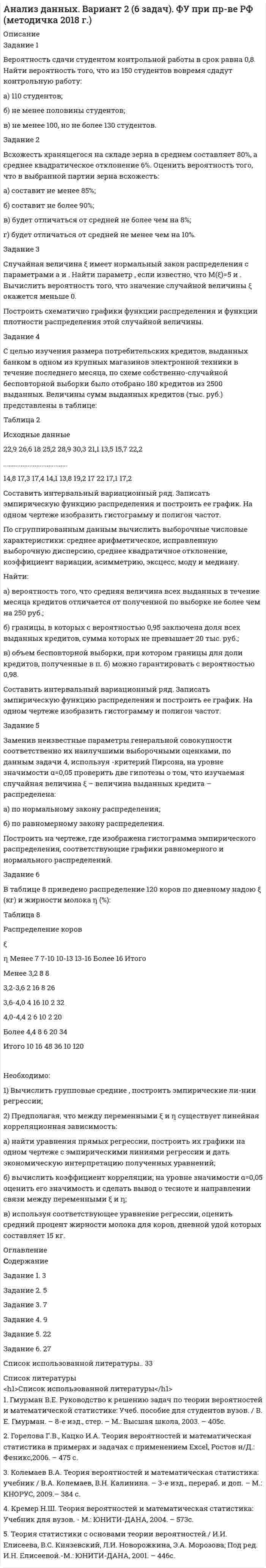 




Описание


Тульский Государственный Университет
Высшая математика
Контрольная работа
Вариант №5 (15 заданий)
Задания №№: 25, 35, 45, 55, 75, 95, 135, 155, 165, 175, 195, 205, 245, 275, 285
 
В задачах 21-30 даны координаты точек A, B, C. Требуется:
1) записать векторы AB и AC в системе орт и найти модули этих векторов;
2) найти угол между векторами AB и AC;
3) составить уравнение плоскости, проходящей через точку С перпендикулярно вектору AB.
25 A(-2; -3; -8), B(3; -2; -8), C(1; 2; -4).
 
В задачах 31-40 даны векторы a1, a2, a3, b. Показать, что векторы a1, a2, a3 образуют базис трёхмерного пространства и найти координаты вектора b в этом базисе.
35 a1 = {4; 1; 4}, a2 = {-2; -1; 1}, a3 = {3; 1; 5}, b = {-3; -2; 1}.
 
В задачах 41-50 систему уравнений записать в матричной форме и решить её с помощью обратной матрицы:
45
 
В задачах 51-70 найти указанные пределы (не пользуясь правилом Лопиталя):
55 а) ;
б) ;
в) ;
г) .
 
В задачах 71-90 найти производные функций:
75 а) ;
б) y = (esinx + 3x)3;
в) 5x2y2 – 10y + 4 = 0.
 
В задачах 91-110 исследовать данные функции методами дифференциального исчисления и построить их графики.
Исследование функции рекомендуется проводить по следующей схеме:
1) найти область определения функции;
2) исследовать функцию на непрерывность;
3) определить, является ли данная функция чётной, нечётной;
4) найти интервалы монотонности функции и точки её экстремума;
5) найти интервалы выпуклости и вогнутости графика функции и точки перегиба;
6) найти асимптоты графика функции.
95 y = (x + 2)2 / (x2 + 4).
 
В задачах 131-150 найти указанные неопределённые интегралы и результаты интегрирования проверить дифференцированием:
135 а) ;
б) ;
в) .
 
В задачах 151-160 вычислить площадь фигуры, ограниченной указанными линиями. Сделать чертёж.
155 у = – x2 + 1, у = x – 1.
 
В задачах 161-165 вычислить объём тела, образованного вращением вокруг оси Ox фигуры, ограниченной указанными линиями. Сделать чертёж.
165 x2/16 + y2/9 = 1.
 
В задачах 171-190 найти общее решение дифференциаль¬ных уравнений первого порядка:
175 (ex + 2) y` = yex.
 
В задачах 191-200 найти частное решение дифференциального уравнения второго порядка, удовлетворяющее указанным начальным условиям:
195 y``+ 6y` + 9y = 100 sinx, у(0) = 0, y`(0) = 1.
 
В задачах 201-220 дан степенной ряд. Найти интервал сходимости ряда и исследовать его сходимость на концах интервала.
205 .
 
245. Три стрелка стреляют по мишени. Вероятность попадания в цель первым стрелком равна 0,6, вторым – 0,7, третьим – 0,8. Найти вероятность того, что при одном выстреле попадут в цель:
а) все три стрелка;
б) попадёт хотя бы один из них.
 
В задачах 271-280 задан закон распределения дискретной случайной величины X (в первой строке указаны возмож¬ные значения величины X, во второй строке даны вероятности p этих значений).
Найти:
1) математическое ожидание MX;
2) дисперсию DX;
3) среднее квадратическое отклонение s.
 
275 X 42 41 43 45
p 0,3 0,3 0,2 0,2
 
В задачах 281-290 случайная величина X задана интегральной функцией распределения F(x). Найти:
1) дифференциальную функцию распределения f(x);
2) математическое ожидание MX;
3) дисперсию DX.
285 0 при x < 4,
F(x) = x - 4 при 4 <= x <= 5,
1 при x > 5.



            
            
            Вероятность пробоя конденсатора во время испытаний равна 0.01. Какова вероятность того, что из 100 конденсаторов не выдержат испытания более двух?Вероятность сдачи студентом контрольной работы в срок равна 0,8. Найти вероятность того, что из 150 студентов вовремя сдадут контрольную работу: а) 110 студентов; б) не менее половины студентов;Версия 2: Более усовершенствованная. АНО ДПО Групповое консультирование и ведение терапевтической группыВерсия от 09.08.2023 АНО ДПО: Базовые принципы гештальтаВерсия от 09.08.2023 АНО ДПО:  Высшая нервная деятельность и сенсорные системы. Основы психофизиологииВерсия от 09.08.2023 АНО ДПО:  Дифференциальная психология Психология индивидуальных различийВерсия от 09.08.2023 АНО ДПО:  Карьерное консультированиеВерно, что  на стадии  сертификации определяют уровень качества созданного изделия и подтверждают его?Верно, что  опытно-конструкторские работы (ОКР)  проводят на стадии эскизного проектирования?Верно, что  полный комплект конструкторской и технологической документации разрабатывают на стадии рабочего проекта?Верны ли следующие утверждения? (1 балл х 5=5 баллов).Вероятностной, научно обоснованной оценкой будущего результата от разработки, использования перемещения инноваций в процессе их коммерциализации или социально направленного использования, называется...Вероятность попадания заданного ПКЭ в нормально и предельно допустимый интервалы значенийВероятность появления опечатки на странице равна 0.0025. В книге 800 страниц. Какова вероятность того, что с опечатками будут не более 2-х страниц?