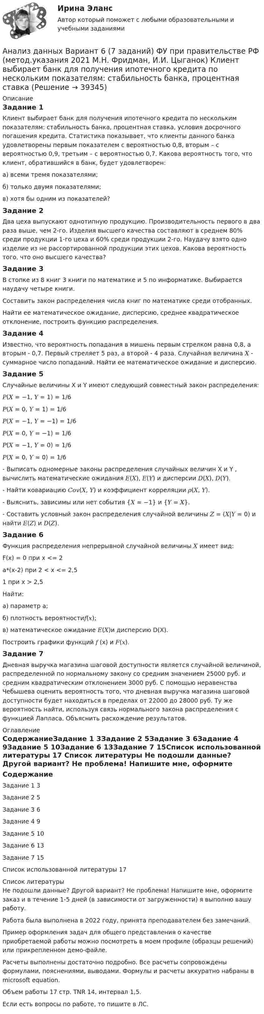     
          Описание
          Задание 1Клиент выбирает банк для получения ипотечного кредита по нескольким показателям: стабильность банка, процентная ставка, условия досрочного погашения кредита. Статистика показывает, что клиенты данного банка удовлетворены первым показателем с вероятностью 0,8, вторым – с вероятностью 0,9, третьим – с вероятностью 0,7. Какова вероятность того, что клиент, обратившийся в банк, будет удовлетворен: а) всеми тремя показателями;б) только двумя показателями;в) хотя бы одним из показателей?Задание 2Два цеха выпускают однотипную продукцию. Производительность первого в два раза выше, чем 2-го. Изделия высшего качества составляют в среднем 80% среди продукции 1-го цеха и 60% среди продукции 2-го. Наудачу взято одно изделие из не рассортированной продукции этих цехов. Какова вероятность того, что оно высшего качества?Задание 3В стопке из 8 книг 3 книги по математике и 5 по информатике. Выбирается наудачу четыре книги.Составить закон распределения числа книг по математике среди отобранных.Найти ее математическое ожидание, дисперсию, среднее квадратическое отклонение, построить функцию распределения.Задание 4Известно, что вероятность попадания в мишень первым стрелком равна 0,8, а вторым - 0,7. Первый стреляет 5 раз, а второй - 4 раза. Случайная величина 𝑋 - суммарное число попаданий. Найти ее математическое ожидание и дисперсию.Задание 5Случайные величины X и Y имеют следующий совместный закон распределения:𝑃(𝑋 = −1, 𝑌 = 1) = 1/6 𝑃(𝑋 = 0, 𝑌 = 1) = 1/6𝑃(𝑋 = −1, 𝑌 = −1) = 1/6 𝑃(𝑋 = 0, 𝑌 = −1) = 1/6 𝑃(𝑋 = −1, 𝑌 = 0) = 1/6𝑃(𝑋 = 0, 𝑌 = 0) = 1/6 - Выписать одномерные законы распределения случайных величин X и Y , вычислить математические ожидания 𝐸(𝑋), 𝐸(𝑌) и дисперсии 𝐷(𝑋), 𝐷(𝑌). - Найти ковариацию 𝐶𝑜𝑣(𝑋, 𝑌) и коэффициент корреляции 𝜌(𝑋, 𝑌).  - Выяснить, зависимы или нет события {𝑋 = −1} и {𝑌 = 𝑋}.  - Составить условный закон распределения случайной величины 𝑍 = (𝑋|𝑌 = 0) и найти 𝐸(𝑍) и 𝐷(𝑍).Задание 6Функция распределения непрерывной случайной величины 𝑋 имеет вид: F(x) = 0 при x <= 2a*(x-2) при 2 < x <= 2,51 при х > 2,5Найти: а) параметр а; б) плотность вероятности𝑓(𝑥); в) математическое ожидание 𝐸(𝑋)и дисперсию D(X). Построить графики функций 𝑓 (x) и 𝐹(𝑥).Задание 7Дневная выручка магазина шаговой доступности является случайной величиной, распределенной по нормальному закону со средним значением 25000 руб. и средним квадратическим отклонением 3000 руб. С помощью неравенства Чебышева оценить вероятность того, что дневная выручка магазина шаговой доступности будет находиться в пределах от 22000 до 28000 руб. Ту же вероятность найти, используя связь нормального закона распределения с функцией Лапласа. Объяснить расхождение результатов. 
          Оглавление
          СодержаниеЗадание 1				3Задание 2				5Задание 3				6Задание 4				9Задание 5				10Задание 6				13Задание 7				15Список использованной литературы	17 
          Список литературы
          Не подошли данные? Другой вариант? Не проблема! Напишите мне, оформите заказ и в течение 1-5 дней (в зависимости от загруженности) я выполню вашу работу.Работа была выполнена в 2022 году, принята преподавателем без замечаний.Пример оформления задач для общего представления о качестве приобретаемой работы можно посмотреть в моем профиле (образцы решений) или прикрепленном демо-файле.Расчеты выполнены достаточно подробно. Все расчеты сопровождены формулами, пояснениями, выводами. Формулы и расчеты аккуратно набраны в microsoft equation.Объем работы 17 стр. TNR 14, интервал 1,5.Если есть вопросы по работе, то пишите в ЛС.
            
            
            Анализ данных Вариант 1 (7 заданий) ФУ при правительстве РФ (метод.указания 2021) Соискатель позиции в крупной фирме, отправляясь на собеседование, подготовил ответы на 20 вопросов из 30 заранее предложенныхАнализ данных Вариант 6 (7 заданий) ФУ при правительстве РФ (метод.указания 2021 М.Н. Фридман, И.И. Цыганок)  Клиент выбирает банк для получения ипотечного кредита по нескольким показателям: стабильность банка, процентная ставкаАнализ данных Вариант 7 (7 заданий) МУ 2021 Фин.университет Студент пришел на зачет, зная 20 вопросов из 30. Анализ данных. Вариант 7. Задача 4Анализ данных Вариант 8 (7 заданий) ФУ при правительстве РФ (метод.указания 2021 М.Н. Фридман, И.И. Цыганок)  Пловца в команду принимают следующим образом. Сначала он должен проплыть 100 м за определенное время.Анализ данных все практическиеАнализ данных. Фин.университет, МУ 2019, Вариант 10 (5 задач). При приеме на работу каждый соискатель проходит два теста и собеседование. Среди трех соискателей Анализ внутриличностного конфликта героев любого художественного произведения. На примере романа И. Тургенева Отцы и дети.Анализ воздействия общества на семьюАнализ возможностей и угроз рынка, сильных и слабых сторон предприятия – это … анализАнализ временных рядов и прогнозирование.фэ_БАК. Синергия. Ответы на ИТОГОВЫЙ ТЕСТ. На отлично!Анализ вычислительного процесса с использованием Диспетчера задач (TASK Manager) Windows 2000Анализ государственных политик и программАнализ гражданских дел, по структуре