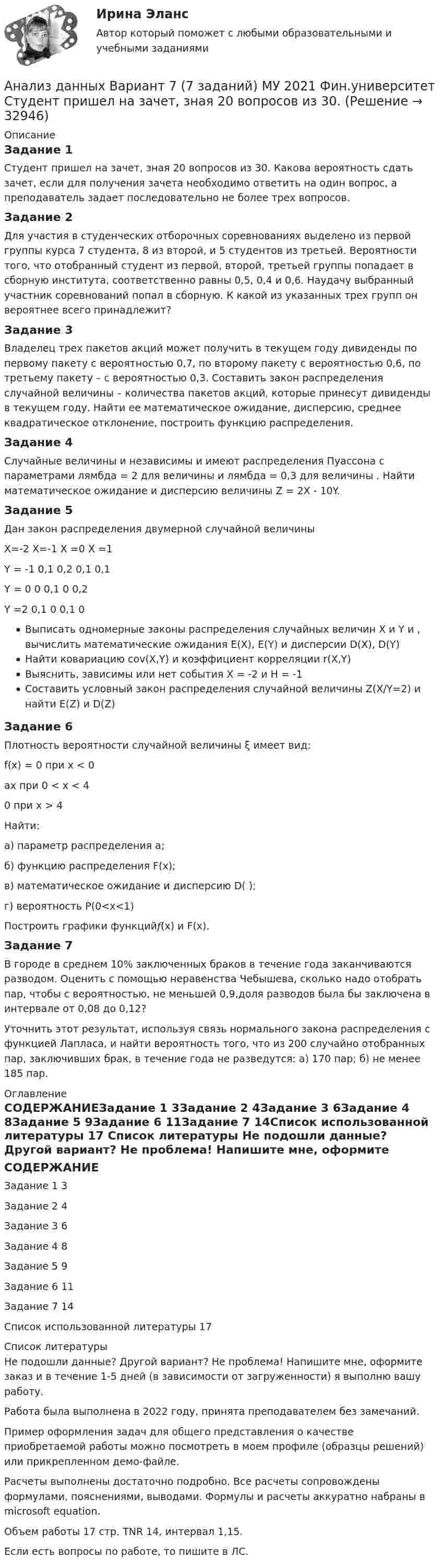     
          Описание
          Задание 1Студент пришел на зачет, зная 20 вопросов из 30. Какова вероятность сдать зачет, если для получения зачета необходимо ответить на один вопрос, а преподаватель задает последовательно не более трех вопросов.Задание 2Для участия в студенческих отборочных соревнованиях выделено из первой группы курса 7 студента, 8 из второй, и 5 студентов из третьей. Вероятности того, что отобранный студент из первой, второй, третьей группы попадает в сборную института, соответственно равны 0,5, 0,4 и 0,6. Наудачу выбранный участник соревнований попал в сборную. К какой из указанных трех групп он вероятнее всего принадлежит?Задание 3Владелец трех пакетов акций может получить в текущем году дивиденды по первому пакету с вероятностью 0,7, по второму пакету с вероятностью 0,6, по третьему пакету – с вероятностью 0,3. Составить закон распределения случайной величины – количества пакетов акций, которые принесут дивиденды в текущем году. Найти ее математическое ожидание, дисперсию, среднее квадратическое отклонение, построить функцию распределения.Задание 4Случайные величины  и независимы и имеют распределения Пуассона с параметрами  лямбда = 2 для величины  и  лямбда = 0,3 для величины . Найти математическое ожидание и дисперсию величины Z = 2Х - 10Y.Задание 5Дан закон распределения двумерной случайной величины  					X=-2			X=-1		X =0		X =1 	Y = -1		0,1				0,2			0,1			0,1 	Y = 0		0					0,1			0				0,2	Y =2		0,1				0				0,1			0Выписать одномерные законы распределения случайных величин  Х и Y и , вычислить математические ожидания  E(X), E(Y) и дисперсии  D(X), D(Y)Найти ковариацию cov(X,Y) и коэффициент корреляции  r(X,Y)Выяснить, зависимы или нет события  Х = -2 и Н = -1  Составить условный закон распределения случайной величины  Z(X/Y=2) и найти  E(Z) и D(Z) Задание 6Плотность вероятности случайной величины ξ имеет вид: f(x) = 0 при x < 0ax при 0 < x < 40 при x > 4Найти: а) параметр распределения а; б) функцию распределения F(x); в) математическое ожидание и дисперсию D( ); г) вероятность P(0<x<1)Построить графики функций𝑓(x) и F(x).Задание 7В городе в среднем 10% заключенных браков в течение года заканчиваются разводом. Оценить с помощью неравенства Чебышева, сколько надо отобрать пар, чтобы с вероятностью, не меньшей 0,9,доля разводов была бы заключена в интервале от 0,08 до 0,12?Уточнить этот результат, используя связь нормального закона распределения с функцией Лапласа, и найти вероятность того, что из 200 случайно отобранных пар, заключивших брак, в течение года не разведутся: а) 170 пар; б) не менее 185 пар. 
          Оглавление
          СОДЕРЖАНИЕЗадание 1	3Задание 2	4Задание 3	6Задание 4	8Задание 5	9Задание 6	11Задание 7	14Список использованной литературы	17 
          Список литературы
          Не подошли данные? Другой вариант? Не проблема! Напишите мне, оформите заказ и в течение 1-5 дней (в зависимости от загруженности) я выполню вашу работу.Работа была выполнена в 2022 году, принята преподавателем без замечаний.Пример оформления задач для общего представления о качестве приобретаемой работы можно посмотреть в моем профиле (образцы решений) или прикрепленном демо-файле.Расчеты выполнены достаточно подробно. Все расчеты сопровождены формулами, пояснениями, выводами. Формулы и расчеты аккуратно набраны в microsoft equation.Объем работы 17 стр. TNR 14, интервал 1,15.Если есть вопросы по работе, то пишите в ЛС.
            
            
            Анализ данных Вариант 6 (7 заданий) ФУ при правительстве РФ (метод.указания 2021 М.Н. Фридман, И.И. Цыганок)  Клиент выбирает банк для получения ипотечного кредита по нескольким показателям: стабильность банка, процентная ставкаАнализ данных Вариант 7 (7 заданий) МУ 2021 Фин.университет Студент пришел на зачет, зная 20 вопросов из 30. Анализ данных. Вариант 7. Задача 4Анализ данных Вариант 8 (7 заданий) ФУ при правительстве РФ (метод.указания 2021 М.Н. Фридман, И.И. Цыганок)  Пловца в команду принимают следующим образом. Сначала он должен проплыть 100 м за определенное время.Анализ данных все практическиеАнализ данных. Фин.университет, МУ 2019, Вариант 10 (5 задач). При приеме на работу каждый соискатель проходит два теста и собеседование. Среди трех соискателей Анализ данных ФУ при правительстве РФ МУ 2021 года (Фридман, Цыганок) Вариант 10 (5 заданий). В филиале заочного вуза обучается 2000 студентов. Для изучения стажа работы студентов по специальности по схемеАнализ воздействия общества на семьюАнализ возможностей и угроз рынка, сильных и слабых сторон предприятия – это … анализАнализ временных рядов и прогнозирование.фэ_БАК. Синергия. Ответы на ИТОГОВЫЙ ТЕСТ. На отлично!Анализ вычислительного процесса с использованием Диспетчера задач (TASK Manager) Windows 2000Анализ государственных политик и программАнализ гражданских дел, по структуреАнализ гранулометрического состава грунта, оценка его неоднородности и эффективного диаметра
