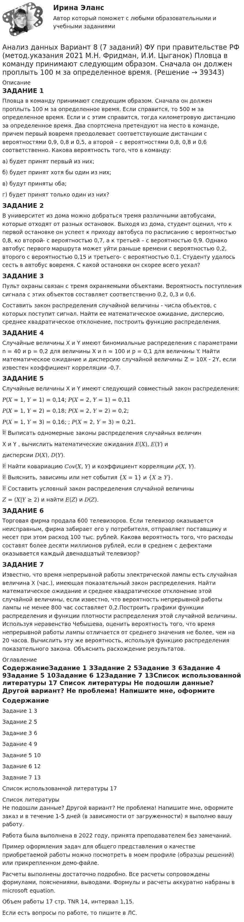     
          Описание
          ЗАДАНИЕ 1Пловца в команду принимают следующим образом. Сначала он должен проплыть 100 м за определенное время. Если справится, то 500 м за определенное время. Если и с этим справится, тогда километровую дистанцию за определенное время. Два спортсмена претендуют на место в команде, причем первый вовремя преодолевает соответствующие дистанции с вероятностями 0,9, 0,8 и 0,5, а второй – с вероятностями 0,8, 0,8 и 0,6 соответственно. Какова вероятность того, что в команду: а) будет принят первый из них; б) будет принят хотя бы один из них; в) будут приняты оба; г) будет принят только один из них?ЗАДАНИЕ 2В университет из дома можно добраться тремя различными автобусами, которые отходят от разных остановок. Выходя из дома, студент оценил, что к первой остановке он успеет к приходу автобуса по расписанию с вероятностью 0,8, ко второй- с вероятностью 0,7, а к третьей – с вероятностью 0,9. Однако автобус первого маршрута может уйти раньше времени с вероятностью 0,2, второго с вероятностью 0,15 и третьего- с вероятностью 0,1. Студенту удалось сесть в автобус вовремя. С какой остановки он скорее всего уехал?ЗАДАНИЕ 3Пульт охраны связан с тремя охраняемыми объектами. Вероятность поступления сигнала с этих объектов составляет соответственно 0,2, 0,3 и 0,6. Составить закон распределения случайной величины - числа объектов, с которых поступит сигнал. Найти ее математическое ожидание, дисперсию, среднее квадратическое отклонение, построить функцию распределения.ЗАДАНИЕ 4Случайные величины X и Y имеют биномиальные распределения с параметрами n = 40 и p = 0,2 для величины Х и n = 100 и p = 0,1 для величины Y. Найти математическое ожидание и дисперсию случайной величины Z = 10X - 2Y, если известен коэффициент корреляции -0,7.ЗАДАНИЕ 5Случайные величины X и Y имеют следующий совместный закон распределения:𝑃(𝑋 = 1, 𝑌 = 1) = 0,14; 𝑃(𝑋 = 2, 𝑌 = 1) = 0,11𝑃(𝑋 = 1, 𝑌 = 2) = 0,18; 𝑃(𝑋 = 2, 𝑌 = 2) = 0,2;𝑃(𝑋 = 1, 𝑌 = 3) = 0,16; ; 𝑃(𝑋 = 2, 𝑌 = 3) = 0,21. Выписать одномерные законы распределения случайных величинX и Y , вычислить математические ожидания 𝐸(𝑋), 𝐸(𝑌) идисперсии 𝐷(𝑋), 𝐷(𝑌). Найти ковариацию 𝐶𝑜𝑣(𝑋, 𝑌) и коэффициент корреляции 𝜌(𝑋, 𝑌). Выяснить, зависимы или нет события {𝑋 = 1} и {𝑋 ≥ 𝑌}. Составить условный закон распределения случайной величины𝑍 = (𝑋|𝑌 ≥ 2) и найти 𝐸(𝑍) и 𝐷(𝑍).ЗАДАНИЕ 6Торговая фирма продала 600 телевизоров. Если телевизор оказывается неисправным, фирма забирает его у потребителя, отправляет поставщику и несет при этом расход 100 тыс. рублей. Какова вероятность того, что расходы составят более десяти миллионов рублей, если в среднем с дефектами оказывается каждый двенадцатый телевизор?ЗАДАНИЕ 7Известно, что время непрерывной работы электрической лампы есть случайная величина X (час.), имеющая показательный закон распределения. Найти математическое ожидание и среднее квадратическое отклонение этой случайной величины, если известно, что вероятность непрерывной работы лампы не менее 800 час составляет 0,2.Построить графики функции распределения и функции плотности распределения этой случайной величины. Используя неравенство Чебышева, оценить вероятность того, что время непрерывной работы лампы отличается от среднего значения не более, чем на 20 часов. Вычислить эту же вероятность, используя функцию распределения показательного закона. Объяснить расхождение результатов. 
          Оглавление
          СодержаниеЗадание 1	3Задание 2	5Задание 3	6Задание 4	9Задание 5	10Задание 6	12Задание 7	13Список использованной литературы	17 
          Список литературы
          Не подошли данные? Другой вариант? Не проблема! Напишите мне, оформите заказ и в течение 1-5 дней (в зависимости от загруженности) я выполню вашу работу.Работа была выполнена в 2022 году, принята преподавателем без замечаний.Пример оформления задач для общего представления о качестве приобретаемой работы можно посмотреть в моем профиле (образцы решений) или прикрепленном демо-файле.Расчеты выполнены достаточно подробно. Все расчеты сопровождены формулами, пояснениями, выводами. Формулы и расчеты аккуратно набраны в microsoft equation.Объем работы 17 стр. TNR 14, интервал 1,15.Если есть вопросы по работе, то пишите в ЛС.
            
            
            Анализ данных. Вариант 7. Задача 4Анализ данных Вариант 8 (7 заданий) ФУ при правительстве РФ (метод.указания 2021 М.Н. Фридман, И.И. Цыганок)  Пловца в команду принимают следующим образом. Сначала он должен проплыть 100 м за определенное время.Анализ данных все практическиеАнализ данных. Фин.университет, МУ 2019, Вариант 10 (5 задач). При приеме на работу каждый соискатель проходит два теста и собеседование. Среди трех соискателей Анализ данных ФУ при правительстве РФ МУ 2021 года (Фридман, Цыганок) Вариант 10 (5 заданий). В филиале заочного вуза обучается 2000 студентов. Для изучения стажа работы студентов по специальности по схемеАнализ данных ФУ при правительстве РФ МУ 2021 года (Фридман, Цыганок) Вариант 2 (5 заданий) В результате выборочного обследования 100 предприятий региона из 500 по схеме собственно-случайной бесповторной выборки получено следующее Анализ данных ФУ при правительстве РФ МУ 2021 года (Фридман, Цыганок) Вариант 5 (5 заданий) По схеме собственно-случайной бесповторной выборки проведено 10%-ное обследование строительных организаций Анализ временных рядов и прогнозирование.фэ_БАК. Синергия. Ответы на ИТОГОВЫЙ ТЕСТ. На отлично!Анализ вычислительного процесса с использованием Диспетчера задач (TASK Manager) Windows 2000Анализ государственных политик и программАнализ гражданских дел, по структуреАнализ гранулометрического состава грунта, оценка его неоднородности и эффективного диаметраАнализ данных Вариант 1 (7 заданий) ФУ при правительстве РФ (метод.указания 2021) Соискатель позиции в крупной фирме, отправляясь на собеседование, подготовил ответы на 20 вопросов из 30 заранее предложенныхАнализ данных Вариант 6 (7 заданий) ФУ при правительстве РФ (метод.указания 2021 М.Н. Фридман, И.И. Цыганок)  Клиент выбирает банк для получения ипотечного кредита по нескольким показателям: стабильность банка, процентная ставка