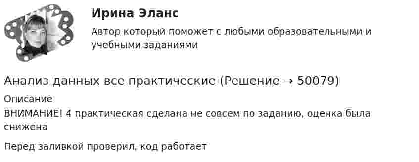     
            Описание
            ВНИМАНИЕ! 4 практическая сделана не совсем по заданию, оценка была сниженаПеред заливкой проверил, код работает  
            
            
            Анализ данных Вариант 8 (7 заданий) ФУ при правительстве РФ (метод.указания 2021 М.Н. Фридман, И.И. Цыганок)  Пловца в команду принимают следующим образом. Сначала он должен проплыть 100 м за определенное время.Анализ данных все практическиеАнализ данных. Фин.университет, МУ 2019, Вариант 10 (5 задач). При приеме на работу каждый соискатель проходит два теста и собеседование. Среди трех соискателей Анализ данных ФУ при правительстве РФ МУ 2021 года (Фридман, Цыганок) Вариант 10 (5 заданий). В филиале заочного вуза обучается 2000 студентов. Для изучения стажа работы студентов по специальности по схемеАнализ данных ФУ при правительстве РФ МУ 2021 года (Фридман, Цыганок) Вариант 2 (5 заданий) В результате выборочного обследования 100 предприятий региона из 500 по схеме собственно-случайной бесповторной выборки получено следующее Анализ данных ФУ при правительстве РФ МУ 2021 года (Фридман, Цыганок) Вариант 5 (5 заданий) По схеме собственно-случайной бесповторной выборки проведено 10%-ное обследование строительных организаций Анализ данных ФУ при правительстве РФ МУ 2021 года (Фридман, Цыганок) Вариант 7 (5 заданий) Из 1560 сотрудников предприятия по схеме собственно случайной бесповторной выборки отобрано 100 человек Анализ вычислительного процесса с использованием Диспетчера задач (TASK Manager) Windows 2000Анализ государственных политик и программАнализ гражданских дел, по структуреАнализ гранулометрического состава грунта, оценка его неоднородности и эффективного диаметраАнализ данных Вариант 1 (7 заданий) ФУ при правительстве РФ (метод.указания 2021) Соискатель позиции в крупной фирме, отправляясь на собеседование, подготовил ответы на 20 вопросов из 30 заранее предложенныхАнализ данных Вариант 6 (7 заданий) ФУ при правительстве РФ (метод.указания 2021 М.Н. Фридман, И.И. Цыганок)  Клиент выбирает банк для получения ипотечного кредита по нескольким показателям: стабильность банка, процентная ставкаАнализ данных Вариант 7 (7 заданий) МУ 2021 Фин.университет Студент пришел на зачет, зная 20 вопросов из 30. 