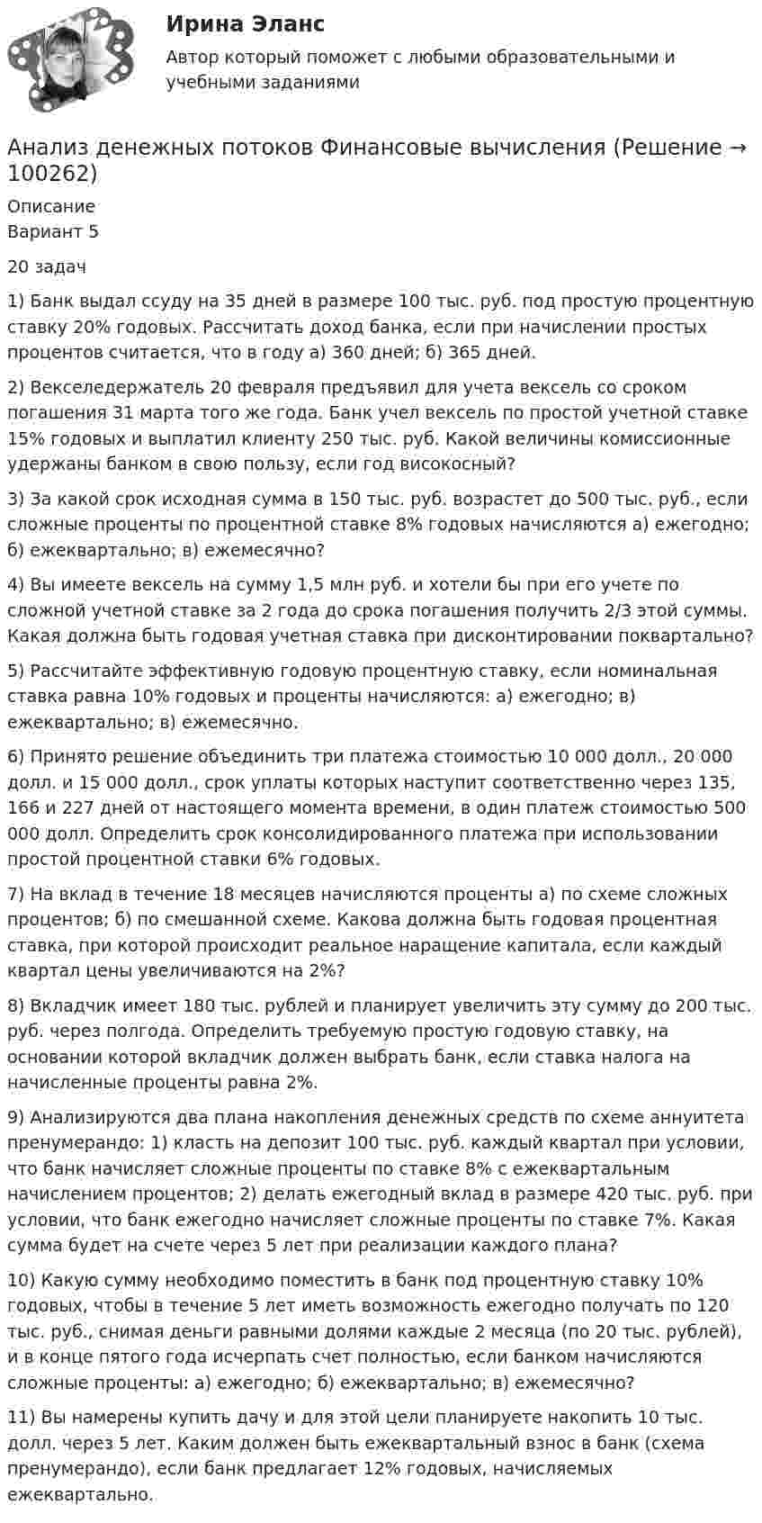     
            Описание
            Вариант 5  20 задач1) Банк выдал ссуду на 35 дней в размере 100 тыс. руб. под простую процентную ставку 20% годовых. Рассчитать доход банка, если при начислении простых процентов считается, что в году а) 360 дней; б) 365 дней. 2) Векселедержатель 20 февраля предъявил для учета вексель со сроком погашения 31 марта того же года. Банк учел вексель по простой учетной ставке 15% годовых и выплатил клиенту 250 тыс. руб. Какой величины комиссионные удержаны банком в свою пользу, если год високосный? 3) За какой срок исходная сумма в 150 тыс. руб. возрастет до 500 тыс. руб., если сложные проценты по процентной ставке 8% годовых начисляются а) ежегодно; б) ежеквартально; в) ежемесячно? 4) Вы имеете вексель на сумму 1,5 млн руб. и хотели бы при его учете по сложной учетной ставке за 2 года до срока погашения получить 2/3 этой суммы. Какая должна быть годовая учетная ставка при дисконтировании поквартально? 5) Рассчитайте эффективную годовую процентную ставку, если номинальная ставка равна 10% годовых и проценты начисляются: а) ежегодно; в) ежеквартально; в) ежемесячно. 6) Принято решение объединить три платежа стоимостью 10 000 долл., 20 000 долл. и 15 000 долл., срок уплаты которых наступит соответственно через 135, 166 и 227 дней от настоящего момента времени, в один платеж стоимостью 500 000 долл. Определить срок консолидированного платежа при использовании простой процентной ставки 6% годовых.7) На вклад в течение 18 месяцев начисляются проценты а) по схеме сложных процентов; б) по смешанной схеме. Какова должна быть годовая процентная ставка, при которой происходит реальное наращение капитала, если каждый квартал цены увеличиваются на 2%? 8) Вкладчик имеет 180 тыс. рублей и планирует увеличить эту сумму до 200 тыс. руб. через полгода. Определить требуемую простую годовую ставку, на основании которой вкладчик должен выбрать банк, если ставка налога на начисленные проценты равна 2%. 9) Анализируются два плана накопления денежных средств по схеме аннуитета пренумерандо: 1) класть на депозит 100 тыс. руб. каждый квартал при условии, что банк начисляет сложные проценты по ставке 8% с ежеквартальным начислением процентов; 2) делать ежегодный вклад в размере 420 тыс. руб. при условии, что банк ежегодно начисляет сложные проценты по ставке 7%. Какая сумма будет на счете через 5 лет при реализации каждого плана? 10) Какую сумму необходимо поместить в банк под процентную ставку 10% годовых, чтобы в течение 5 лет иметь возможность ежегодно получать по 120 тыс. руб., снимая деньги равными долями каждые 2 месяца (по 20 тыс. рублей), и в конце пятого года исчерпать счет полностью, если банком начисляются сложные проценты: а) ежегодно; б) ежеквартально; в) ежемесячно? 11) Вы намерены купить дачу и для этой цели планируете накопить 10 тыс. долл. через 5 лет. Каким должен быть ежеквартальный взнос в банк (схема пренумерандо), если банк предлагает 12% годовых, начисляемых ежеквартально.    
            
            
             Анализ денежных потоков ПАО ЛукойлАнализ денежных потоков Финансовые вычисления Анализ деятельности коммерческого банка «АК БАРС»Анализ деятельности компанииАнализ деятельности кредитных организаций (98 вопросов)Анализ деятельности Совета Безопасности в 1991 -2008 ггАНАЛИЗ ДИНАМИКИ ВВП ЭЛЬ САЛЬВАДОР. График изменения ее ВВП (в национальной валюте) за период с 1970 по 2018 г. (Государство Эль Сальвадор)Анализ данных ФУ при правительстве РФ МУ 2021 года (Фридман, Цыганок) Вариант 5 (5 заданий) По схеме собственно-случайной бесповторной выборки проведено 10%-ное обследование строительных организаций Анализ данных ФУ при правительстве РФ МУ 2021 года (Фридман, Цыганок) Вариант 7 (5 заданий) Из 1560 сотрудников предприятия по схеме собственно случайной бесповторной выборки отобрано 100 человек Анализ данных ФУ при правительстве РФ МУ 2021 года (Фридман, Цыганок) Вариант 8 (5 заданий) В некоторой области по схеме собственно случайной бесповторной вы-борки было обследовано 80 предприятий малого бизнеса из 2500 Анализ данных, ФУ при пр-ве РФ, МУ 2019, Вариант 6 (5 задач). Клиент выбирает банк для получения ипотечного кредита по нескольким показателям: стабильность банка, процентная ставка, условия досрочного погашения кредита.Анализ данных, ФУ при пр-ве РФ, МУ 2019, Вариант 8 (5 задач). В розыгрыше первенства по баскетболу участвуют 18 команд, из которых случайным образом формируются две группы по 9 команд в каждой. Анализ данных ФУ при пр-ве РФ (МУ 2021 авторы: Фридман МН, Цыганок И.И.) Вариант 7 (5 задач) Из 1560 сотрудников предприятия по схеме собственно случайной бесповторной выборки отобрано 100 человек Анализ дела Her Majesty The Queen v. Tom Dudley and Edwin Stephens(Королева против Дадли и Стивенса)