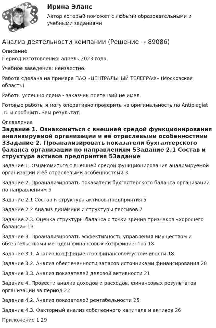      
            Описание
            Период изготовления: апрель 2023 года. Учебное заведение: неизвестно.Работа сделана на примере ПАО «ЦЕНТРАЛЬНЫЙ ТЕЛЕГРАФ» (Московская область). Работы успешно сдана - заказчик претензий не имел.Готовые работы я могу оперативно проверить на оригинальность по Antiplagiat .ru и сообщить Вам результат. 
            Оглавление
            Задание 1. Ознакомиться с внешней средой функционирования анализируемой организации и её отраслевыми особенностями	3Задание 2. Проанализировать показатели бухгалтерского баланса организации по направлениям	5Задание 2.1 Состав и структура активов предприятия	5Задание 2.2 Анализ динамики и структуры пассивов	7Задание 2.3. Оценка структуры баланса с точки зрения признаков «хорошего баланса»	13Задание 3. Проанализировать эффективность управления имуществом и обязательствами методом финансовых коэффициентов	18Задание 3.1. Анализ коэффициентов финансовой устойчивости	18Задание 3.2. Анализ обеспеченности запасов источниками финансирования	20Задание 3.3. Анализ показателей деловой активности	21Задание 4. Провести анализ доходов и расходов, финансовых результатов организации за период	22Задание 4.2. Анализ показателей рентабельности	25Задание 4.3. Факторный анализ собственного капитала и активов	26Приложение 1	29  
            
            
            Анализ деятельности коммерческого банка «АК БАРС»Анализ деятельности компанииАнализ деятельности кредитных организаций (98 вопросов)Анализ деятельности Совета Безопасности в 1991 -2008 ггАНАЛИЗ ДИНАМИКИ ВВП ЭЛЬ САЛЬВАДОР. График изменения ее ВВП (в национальной валюте) за период с 1970 по 2018 г. (Государство Эль Сальвадор) Анализ динамики цены акции, причин, вызвавших изменения, и прогноз изменения цены акции компании (отечественной или зарубежной). Анализ динамики цены товара, причин, вызвавших изменения, и прогноз изменения цены по отдельному товару на фондовом рынке РФ.Анализ данных ФУ при правительстве РФ МУ 2021 года (Фридман, Цыганок) Вариант 8 (5 заданий) В некоторой области по схеме собственно случайной бесповторной вы-борки было обследовано 80 предприятий малого бизнеса из 2500 Анализ данных, ФУ при пр-ве РФ, МУ 2019, Вариант 6 (5 задач). Клиент выбирает банк для получения ипотечного кредита по нескольким показателям: стабильность банка, процентная ставка, условия досрочного погашения кредита.Анализ данных, ФУ при пр-ве РФ, МУ 2019, Вариант 8 (5 задач). В розыгрыше первенства по баскетболу участвуют 18 команд, из которых случайным образом формируются две группы по 9 команд в каждой. Анализ данных ФУ при пр-ве РФ (МУ 2021 авторы: Фридман МН, Цыганок И.И.) Вариант 7 (5 задач) Из 1560 сотрудников предприятия по схеме собственно случайной бесповторной выборки отобрано 100 человек Анализ дела Her Majesty The Queen v. Tom Dudley and Edwin Stephens(Королева против Дадли и Стивенса)Анализ денежных потоков 2 вариант Анализ денежных потоков ПАО Лукойл