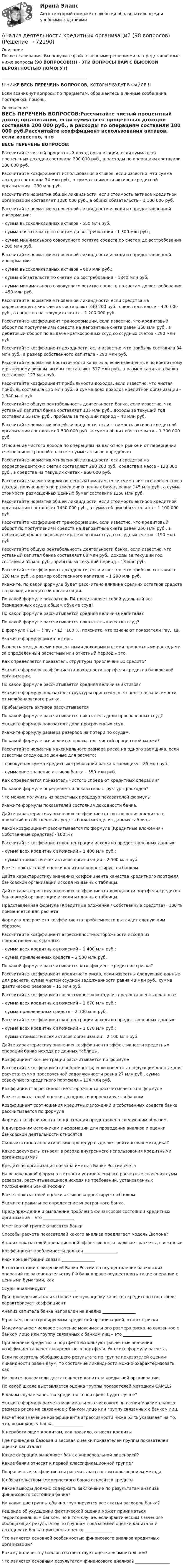      
            Описание
            После скачивания, Вы получите файл с верными решениями на представленные ниже вопросы (98 ВОПРОСОВ!!!) - ЭТИ ВОПРОСЫ ВАМ С ВЫСОКОЙ ВЕРОЯТНОСТЬЮ ПОМОГУТ! _________________________________________!! НИЖЕ ВЕСЬ ПЕРЕЧЕНЬ ВОПРОСОВ, КОТОРЫЕ БУДУТ В ФАЙЛЕ !!Если возникнут вопросы по предметам, обращайтесь в личные сообщения, постараюсь помочь. 
            Оглавление
            ВЕСЬ ПЕРЕЧЕНЬ ВОПРОСОВ:Рассчитайте чистый процентный доход организации, если сумма всех процентных доходов составила 200 000 руб., а расходы по операциям составили 180 000 руб.Рассчитайте коэффициент использования активов, если известно, что сумма доходов составила 34 млн руб., а сумма стоимости активов кредитной организации - 290 млн руб.Рассчитайте норматив общей ликвидности, если стоимость активов кредитной организации составляет 1280 000 руб., а общих обязательств – 1 100 000 руб.Рассчитайте норматив мгновенной ликвидности исходя из предоставленной информации:– сумма высоколиквидных активов - 550 млн руб.;– сумма обязательств по счетам до востребования - 1 300 млн руб.;– сумма минимального совокупного остатка средств по счетам до востребования - 200 млн руб.Рассчитайте норматив мгновенной ликвидности исходя из предоставленной информации:– сумма высоколиквидных активов – 600 млн руб.;– сумма обязательств по счетам до востребования – 1340 млн руб.;– сумма минимального совокупного остатка средств по счетам до востребования – 450 млн руб.Рассчитайте норматив мгновенной ликвидности, если средства на корреспондентских счетах составляют 340 200 руб., средства в кассе – 420 000 руб., а средства на текущих счетах – 1 200 000 руб.Рассчитайте коэффициент трансформации, если известно, что кредитовый оборот по поступлениям средств на депозитные счета равен 350 млн руб., а дебетовый оборот по выдаче краткосрочных ссуд со ссудных счетов - 290 млн руб.Рассчитайте коэффициент доходности, если известно, что прибыль составила 34 млн руб., а размер собственного капитала - 290 млн руб.Рассчитайте норматив достаточности капитала, если взвешенные по кредитному и рыночному рискам активы составляют 317 млн руб., а размер капитала банка составляет 127 млн руб.Рассчитайте коэффициент прибыльности доходов, если известно, что чистая прибыль составила 125 млн руб., а сумма всех доходов кредитной организации - 1 540 млн руб.Рассчитайте общую рентабельность деятельности банка, если известно, что уставный капитал банка составляет 135 млн руб., доходы за текущий год составили 55 млн руб., прибыль за текущий период – 48 млн руб.Рассчитайте норматив общей ликвидности, если стоимость активов кредитной организации составляет 1 500 000 руб., а сумма общих обязательств – 1 300 000 руб.Отношение чистого дохода по операциям на валютном рынке и от переоценки счетов в иностранной валюте к сумме активов определяетРассчитайте норматив мгновенной ликвидности, если средства на корреспондентских счетах составляют 280 200 руб., средства в кассе - 120 000 руб., а средства на текущих счетах - 950 000 руб.Рассчитайте размер маржи по ценным бумагам, если сумма чистого процентного дохода, полученного по размещению ценных бумаг, равна 145 млн руб., а сумма стоимости размещенных ценных бумаг составила 1250 млн руб.Рассчитайте норматив общей ликвидности, если стоимость активов кредитной организации составляет 1450 000 руб., а сумма общих обязательств – 1 100 000 руб.Рассчитайте коэффициент трансформации, если известно, что кредитовый оборот по поступлениям средств на депозитные счета равен 250 млн руб., а дебетовый оборот по выдаче краткосрочных ссуд со ссудных счетов - 190 млн руб.Рассчитайте общую рентабельность деятельности банка, если известно, что уставный капитал банка составляет 88 млн руб., доходы за текущий год составили 55 млн руб., прибыль за текущий период – 18 млн руб.Рассчитайте коэффициент доходности, если известно, что прибыль составила 120 млн руб., а размер собственного капитала – 1 290 млн руб.Укажите, по какой формуле будет рассчитано влияние средних остатков средств на расходы кредитной организации.По какой формуле показатель ПА представляет собой удельный вес безнадежных ссуд в общем объеме ссуд?По какой формуле рассчитывается средняя величина капитала?По какой формуле рассчитывается показатель качества ссуд?В формуле ПД4 = (Рау / ЧД) · 100 %, поясните, что означают показатели Рау, ЧД.Укажите формулу риска потерь.Разность между всеми процентными доходами и всеми процентными расходами за определенный расчетный или отчетный период – этоКак определяется показатель структуры привлеченных средств?Укажите формулу коэффициента доходности портфеля кредитов банковской организации.По какой формуле рассчитывается средняя величина активов?Укажите формулу показателя структуры привлеченных средств в зависимости от межбанковского рынка.Прибыльность активов рассчитываетсяПо какой формуле рассчитывается показатель доли просроченных ссуд?Укажите формулу показателя доли просроченных ссуд.Укажите формулу размера резервов на потери по ссудам.По какой формуле вычисляется показатель чистой процентной маржи?Рассчитайте норматив максимального размера риска на одного заемщика, если известны следующие данные для расчета:– совокупная сумма кредитных требований банка к заемщику – 85 млн руб.;– суммарное значение активов банка – 350 млн руб.Как определяется показатель чистого спреда от кредитных операций?По какой формуле определяется показатель структуры расходов?Что можно получить из расчетных процедур показателей формулы Укажите формулы показателей состояния доходности банка.Дайте характеристику значению коэффициента соотношения кредитных вложений и собственных средств банка исходя из данных таблицы.Какой коэффициент рассчитывается по формуле (Кредитные вложения / Собственные средства) · 100 %?Рассчитайте коэффициент концентрации исходя из предоставленных данных:– сумма всех кредитных вложений – 1 400 млн руб.;– сумма стоимости всех активов организации – 2 500 млн руб.Расчет показателей оценки капитала корректируется банкомДайте характеристику значению коэффициента качества кредитного портфеля банковской организации исходя из данных таблицы.Дайте характеристику значению коэффициента доходности портфеля кредитов банковской организации исходя из данных таблицы.Представленная формула (Кредитные вложения / Собственные средства) · 100 % применяется для расчетаФормула для расчета коэффициента проблемности выглядит следующим образом.Рассчитайте коэффициент агрессивности/осторожности исходя из предоставленных данных:– сумма всех кредитных вложений – 1 400 млн руб.;– сумма привлеченных средств – 2 500 млн руб.По какой формуле рассчитывается коэффициент кредитного риска?Рассчитайте коэффициент кредитного риска, если известны следующие данные для расчета: сумма чистой ссудной задолженности равна 48 млн руб., сумма фактических резервов – 15 млн руб.Рассчитайте коэффициент агрессивности исходя из предоставленных данных:– сумма всех кредитных вложений – 1 670 млн руб.;– сумма привлеченных средств – 2 100 млн руб.Рассчитайте коэффициент концентрации исходя из предоставленных данных:– сумма всех кредитных вложений – 1 670 млн руб.;– сумма стоимости всех активов организации – 2 100 млн руб.Дайте характеристику значению коэффициента эффективности кредитных операций банка исходя из данных таблицы.Коэффициент концентрации рассчитывается по формулеРассчитайте коэффициент проблемности, если известны следующие данные для расчета: сумма просроченной задолженности равна 27 млн руб., сумма совокупного кредитного портфеля – 134 млн руб.Коэффициент агрессивности/осторожности рассчитывается по формулеРасчет показателей оценки доходности корректируется банкомКоэффициент соотношения кредитных вложений и собственных средств банка рассчитывается по формулеФормула коэффициента концентрации представлена следующим образом.К внутренним источникам информации для проведения анализа и оценки банковской деятельности относятсяСколько этапов аналитических процедур выделяет рейтинговая методика?Какие документы относят в разряд внутреннего использования кредитными организациями?Кредитная организация обязана иметь в Банке России счетаНа основе какой формы отчетности установлены все расчетные значения сумм резервов, рассчитывающиеся исходя из требований, установленных положениями Банка России?Расчет показателей оценки активов корректируется банкомУкажите правильное определение иностранного банка.Предупреждение и выявление проблем в финансовом состоянии кредитных организаций – это _______________К четвертой группе относятся банкиСпособы расчета показателей какого анализа предлагает модель Дюпона?Анализ показателей операционной эффективности включает расчеты, связанныеКоэффициент проблемности должен ________________Риск концентрации связан ________________В соответствии с лицензией Банка России на осуществление банковских операций по законодательству РФ банк вправе осуществлять такие операции с ценными бумагами, какСсуды анализируют ______________При проведении анализа более точную оценку качества кредитного портфеля характеризует коэффициентАнализ капитала банка направлен на анализ ________________К рискам, неконтролируемым кредитной организацией, относят рискиМаксимальное числовое значение максимального размера риска на связанное с банком лицо или группу связанных с банком лиц – это ______________При анализе кредитного портфеля используют расчетные значения коэффициента качества кредитного портфеля. Укажите формулу расчета.Если показатель обобщающего результата по группе показателей оценки ликвидности равен двум, то состояние ликвидности можно охарактеризовать какНазовите показатели достаточности капитала кредитной организации.По какой шкале выставляется оценка группы показателей методики CAMEL?В каком случае качество кредитного портфеля будет лучше?Укажите формулу расчета максимального числового значения максимального размера риска на связанное с банком лицо или группу связанных с банком лиц.Расчетное значение коэффициента агрессивности ниже 53 % указывает на то, что, возможно, у банка _______________К неработающим кредитам, как правило, относят кредитыГде приведена базовая и весовая оценки показателей группы показателей оценки капитала?Какие операции выполняет банк с универсальной лицензией?Какие банки относят к первой классификационной группе?Поправочные коэффициенты рассчитываются с использованием методаК обязательствам коммерческого банка относятся кредитыКакие выводы должно содержать заключение по результатам анализа финансового состояния банка?На какие две группы обычно группируются все статьи расходов банка?Решение об ухудшении фактической оценки может приниматься территориальным банком, но в том случае, если фактическим значениям обобщающих результатов по группам показателей оценки капитала и доходности банка присвоены оценки _____________Что является основной особенностью финансового анализа кредитных организаций?Какому количеству баллов соответствует оценка «сомнительно»?Что является основным результатом финансового анализа? _________________  
            
            
            Анализ деятельности компанииАнализ деятельности кредитных организаций (98 вопросов)Анализ деятельности Совета Безопасности в 1991 -2008 ггАНАЛИЗ ДИНАМИКИ ВВП ЭЛЬ САЛЬВАДОР. График изменения ее ВВП (в национальной валюте) за период с 1970 по 2018 г. (Государство Эль Сальвадор) Анализ динамики цены акции, причин, вызвавших изменения, и прогноз изменения цены акции компании (отечественной или зарубежной). Анализ динамики цены товара, причин, вызвавших изменения, и прогноз изменения цены по отдельному товару на фондовом рынке РФ.анализ заказной публикации (цель, аудитория, использование соц.феномена (-ов), использование медиа-эффектов, использование фреймов, успешность / неуспешность с аргументацией по показателям, рекомендации по улучшению). Список литературыАнализ данных, ФУ при пр-ве РФ, МУ 2019, Вариант 6 (5 задач). Клиент выбирает банк для получения ипотечного кредита по нескольким показателям: стабильность банка, процентная ставка, условия досрочного погашения кредита.Анализ данных, ФУ при пр-ве РФ, МУ 2019, Вариант 8 (5 задач). В розыгрыше первенства по баскетболу участвуют 18 команд, из которых случайным образом формируются две группы по 9 команд в каждой. Анализ данных ФУ при пр-ве РФ (МУ 2021 авторы: Фридман МН, Цыганок И.И.) Вариант 7 (5 задач) Из 1560 сотрудников предприятия по схеме собственно случайной бесповторной выборки отобрано 100 человек Анализ дела Her Majesty The Queen v. Tom Dudley and Edwin Stephens(Королева против Дадли и Стивенса)Анализ денежных потоков 2 вариант Анализ денежных потоков ПАО ЛукойлАнализ денежных потоков Финансовые вычисления 