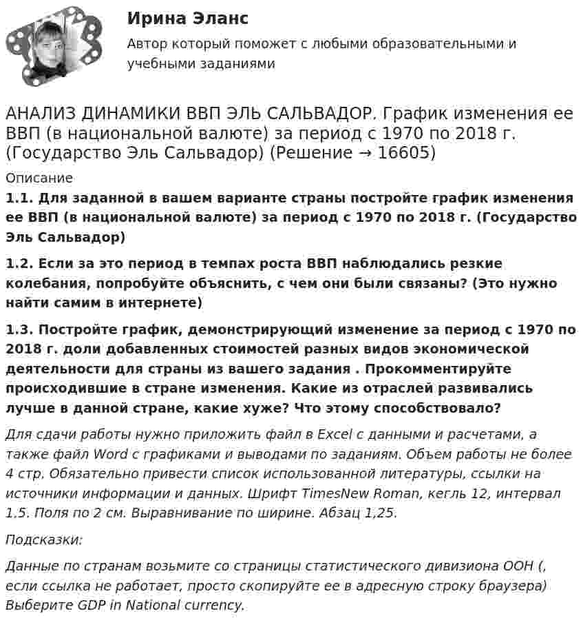      
          Описание
           1.1. Для заданной в вашем варианте страны постройте график изменения ее ВВП (в национальной валюте) за период с 1970 по 2018 г. (Государство Эль Сальвадор) 1.2. Если за это период в темпах роста ВВП наблюдались резкие колебания, попробуйте объяснить, с чем они были связаны? (Это нужно найти самим в интернете)  1.3. Постройте график, демонстрирующий изменение за период с 1970 по 2018 г. доли добавленных стоимостей разных видов экономической деятельности для страны из вашего задания . Прокомментируйте происходившие в стране изменения. Какие из отраслей развивались лучше в данной стране, какие хуже? Что этому способствовало?   Для сдачи работы нужно приложить файл в Excel с данными и расчетами, а также файл Word с графиками и выводами по заданиям. Объем работы не более 4 стр. Обязательно привести список использованной литературы, ссылки на источники информации и данных. Шрифт TimesNew Roman, кегль 12, интервал 1,5. Поля по 2 см. Выравнивание по ширине. Абзац 1,25.  Подсказки:  Данные по странам возьмите со страницы статистического дивизиона ООН (, если ссылка не работает, просто скопируйте ее в адресную строку браузера) Выберите GDP in National currency.  
            
            
            Анализ деятельности Совета Безопасности в 1991 -2008 ггАНАЛИЗ ДИНАМИКИ ВВП ЭЛЬ САЛЬВАДОР. График изменения ее ВВП (в национальной валюте) за период с 1970 по 2018 г. (Государство Эль Сальвадор) Анализ динамики цены акции, причин, вызвавших изменения, и прогноз изменения цены акции компании (отечественной или зарубежной). Анализ динамики цены товара, причин, вызвавших изменения, и прогноз изменения цены по отдельному товару на фондовом рынке РФ.анализ заказной публикации (цель, аудитория, использование соц.феномена (-ов), использование медиа-эффектов, использование фреймов, успешность / неуспешность с аргументацией по показателям, рекомендации по улучшению). Список литературыАнализ занятий аквафитнесом в физическом воспитании младших школьниковАнализ и аудитАнализ данных ФУ при пр-ве РФ (МУ 2021 авторы: Фридман МН, Цыганок И.И.) Вариант 7 (5 задач) Из 1560 сотрудников предприятия по схеме собственно случайной бесповторной выборки отобрано 100 человек Анализ дела Her Majesty The Queen v. Tom Dudley and Edwin Stephens(Королева против Дадли и Стивенса)Анализ денежных потоков 2 вариант Анализ денежных потоков ПАО ЛукойлАнализ денежных потоков Финансовые вычисления Анализ деятельности коммерческого банка «АК БАРС»Анализ деятельности компании