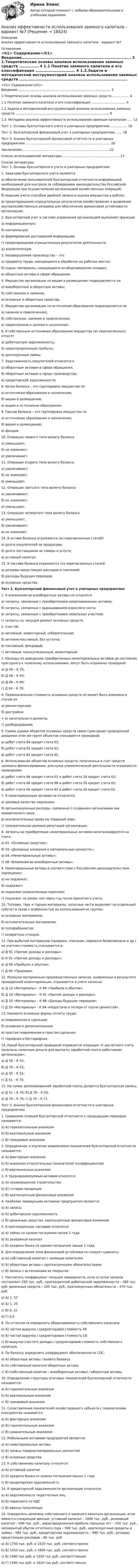     
          Описание
          Анализ эффективности использования заемного капитала - вариант №7 
          Оглавление
          <h1>	Содержание</h1>  Введение………………………………………………………………………...…... 3   1.Теоретические основы анализа использования заемных средств ……………. 4   1.1 Понятие заемного капитала и его классификация …………………………… 4   1.2.Задачи и методический инструментарий анализа использования заемных средств ………………………………………………………………………………  9   1.3. Методика анализа эффективности использования заемным капиталом ….. 12   Тест 1. Основы бухгалтерского учета в унитарных предприятиях ……………. 16   Тест 2. Бухгалтерский финансовый учет в унитарных предприятиях …… 18   Тест 3. Анализ бухгалтерской финансовой отчетности в унитарных предприятиях ……………………………………………………………………… 20   Заключение………………………………………………………………………….22   Список использованной литературы…………………………………………........ 23  
          Список литературы
          Тест 1. Основы бухгалтерского учета в унитарных предприятиях 	1. Задачами бухгалтерского учета являются 	а) обеспечение пользователей бухгалтерской отчетности информацией, необходимой для контроля за соблюдением законодательства Российской Федерации при осуществлении организацией хозяйственных операций; 	б) ведение учета способом двойной записи и оценка имущества в рублях; 	в) предотвращение отрицательных результатов хозяйствования и выявление внутрихозяйственных резервов для обеспечения финансовой устойчивости организации; 	2. Бухгалтерский учет в системе управления организацией выполняет функции 	а) информационную; 	б) контрольную; 	в) формирования достоверной информации; 	г) предотвращения отрицательных результатов деятельности; 	д) аналитическую. 	3. Незавершенное производство – это 	а) предметы труда, находящиеся в обработке на рабочих местах; 	б) сырье, материалы, находящиеся на общезаводских складах; 	в) оборотные активы в сфере обращения. 	4. Имущество организации по видам и размещению подразделяется на 	а) внеоборотные и оборотные активы; 	б) собственное и заемное; 	в) основные и оборотные средства. 	5. Имущество организации по источникам образования подразделяется на 	а) заемное и привлеченное; 	б) собственное, заемное и привлеченное; 	в) закрепленное и целевого назначения. 	6. К собственным источникам образования имущества (из перечисленных) относят 	а) дебиторскую задолженность; 	б) нераспределенную прибыль; 	в) долгосрочные займы. 	7. Задолженность покупателей относится к 	а) оборотным активам в сфере обращения; 	б) оборотным активам в сфере производства; 	в) кредиторской задолженности. 	8. Актив баланса – это группировка имущества по 	а) источникам образования и назначению; 	б) видам и размещению; 	в) видам и источникам образования. 	9. Пассив баланса – это группировка имущества по 	а) источникам образования и назначению; 	б) видам и размещению; 	в) фондам. 	10. Операции первого типа валюту баланса 	а) уменьшают; 	б) не изменяют; 	в) увеличивают. 	11. Операции второго типа валюту баланса 	а) увеличивают; 	б) не изменяют; 	в) уменьшают. 	12. Операции третьего типа валюту баланса 	а) увеличивают; 	б) не изменяют; 	в) уменьшают. 	13. Операции четвертого типа валюту баланса 	а) уменьшают; 	б) увеличивают; 	в) не изменяют. 	14. В активе баланса отражаются (из перечисленных статей) 	а) долги покупателей за продукцию; 	б) долги поставщиков за товары и услуги; 	в) уставный капитал. 	15. В пассиве баланса отражаются (из перечисленных статей) 	а) резервы предстоящих расходов и платежей; 	б) расходы будущих периодов; 	в) основные средства.  Тест 2. Бухгалтерский финансовый учет в унитарных предприятиях	 1. К вложениям во внеоборотные активы не относятся 	а) затраты, связанные с приобретением нематериальных активов; 	б) затраты, связанные с выращиванием взрослого скота; 	в) затраты, связанные с приобретением земельных участков; 	г) затраты на текущий ремонт основных средств. 2. Счет 08: 	а) активный, инвентарный, собирательный; 	б) активно-пассивный, без остатка; 	в) пассивный, фондовый; 	г) активный, калькуляционный, инвентарный. 3. Расходы по доведению приобретенных нематериальных активов до состояния, пригодного к полезному использованию, могут быть отражены проводкой 	а) Д 08 – К 75; 	б) Д 08 – К 04; 	в) Д 08 – К 60; 	г) Д 04 – К 70. 4. Первоначальная стоимость основных средств не может быть изменена в случае их 	а) реконструкции; 	б) достройки; 	+ в) капитального ремонта; 	г) дооборудования. 5. Сумма уценки объектов основных средств сверх сумм ранее проведенной дооценки этих же групп объектов списывается проводкой: 	а) дебет счета 84 кредит счета 01; 	б) дебет счета 91 кредит счета 01; 	в) дебет счета 83 кредит счета 01. 6. Использование объектов основных средств, полученных в счет средств целевого финансирования, для нужд управленческой деятельности отражаются проводками: 	а) дебет счета 86 кредит счета 01 и дебет счета 26 кредит счета 02; 	б) дебет счета 86 кредит счета 98 и дебет счета 26 кредит счета 02; 	в) дебет счета 86 кредит счета 83 и дебет счета 26 кредит счета 02. 	7. К нематериальным активам не относятся: 	а) деловые качества персонала; б) организационные расходы, связанные с созданием организации как юридического лица; 	в) исключительные права на товарный знак; 	г) положительная деловая репутация организации. 	8. Затраты на приобретение нематериальных активов капитализируются на счете: 	а) 01 «Основные средства»; 	б) 03 «Доходные вложения в материальные ценности»; 	в) 04 «Нематериальные активы»; 	г) 08 «Вложения во внеоборотные активы». 9. Нематериальные активы в соответствии с Российским законодательством переоценке: 	а) не подлежат; 	б) подлежат; 	в) подлежат ограниченным перечнем; 	г) подлежат не ранее чем через год после принятия к учету. 	10. Топливо, тару и тарные материалы, запасные части выделяют на отдельный субсчет в связи с особенностью их использования из группы: 	а) основных материалов; 	б) вспомогательных материалов; 	в) полуфабрикатов; 	г) возвратных отходов. 	11. При выбытии материалов (продаже, списании, передаче безвозмездно и др.) их учетная стоимость списывается в: 	а) Д 91 «Прочие доходы и расходы»; 	б) К 91 «Прочие доходы и расходы»; 	в) Д 99 «Прибыли и убытки»; 	г) Д 90 «Продажи». 	12. Излишки материально-производственных запасов, выявленные в результате проведенной инвентаризации, отражаются в учете записью: 	а) Д 10 «Материалы» - К 99 «Прибыли и убытки»; 	б) Д 10 «Материалы» - К 91 «Прочие доходы и расходы»; 	в) Д 10 «Материалы» - К 98 «Доходы будущих периодов»; 	г) Д 10 «Материалы» - К 94 «Недостачи и потери от порчи ценностей». 	13. Назовите основные формы оплаты труда: 	а) повременная и сдельная; 	б) основная и дополнительная; 	в) простая повременная и простая сдельная; 	г) тарифная и бестарифная. 	14. Какой бухгалтерской проводкой отражается операция «С расчетного счета получены наличные деньги для выплаты заработной платы работникам организации»: 	а) Д 50 – К 52; 	б) Д 70 – К 51; 	в) Д 50 – К 51; 	г) Д 51 – К 70. 	15. На сумму депонированной заработной платы делается бухгалтерская запись: 	а) Д 51 – К 76;    б) Д 76 – К 50; 	в) Д 70 – К 76;  г) Д 70 – К 71. 	Тест 3. Анализ бухгалтерской финансовой отчетности в унитарных предприятиях 	1. Сравнение позиций бухгалтерской отчетности с предыдущим периодом называется: 	a) А) горизонтальным анализом 	b) Б) вертикальным анализом 	c) В) трендовым анализом 	2. Определение и изучение взаимосвязи показателей бухгалтерской отчетности называется: 	a) А) факторным анализом 	b) Б) анализом относительных показателей (коэффициентов) 	c) В) вертикальным анализом 	3. К труднореализуемым активам относятся: 	a) А) незавершенное строительство 	b) Б) готовая продукция 	c) В) краткосрочные финансовые вложения 	4. Наиболее ликвидными активами предприятия являются 	a) А) запасы 	b) Б) дебиторская задолженность 	c) В) денежные средства, краткосрочные финансовые вложения 	5. К краткосрочным пассивам относятся: 	a) А) займы со сроком погашения менее 1 года 	b) Б) резервный капитал 	c) В) кредиты банка со сроком погашения свыше 1 года 	6. Для определения типа финансовой устойчивости следует сравнить: 	a) А) собственный капитал с заемным капиталом 	b) Б) оборотные активы с краткосрочными обязательствами 	c) В) запасы с источниками их покрытия 	7. Рассчитать коэффициент текущей ликвидности, если остатки запасов составляют 250 тыс. руб., краткосрочной дебиторской задолженности – 385 тыс. руб, денежных средств – 105 тыс. руб., краткосрочных обязательств – 470 тыс. руб. 	a) А) 1, 57 	b) Б) 1, 25 	c) В) 0, 22 	d) Г) 0,5 	8. По отчетности определить оборачиваемость собственного капитала 	a) А) чистая выручка / среднегодовая стоимость УК 	b) Б) чистая выручка / среднегодовая стоимость СК 	c) В) выручки (чистого дохода) / среднегодовой стоимость собственного капитала.	9. По балансу определить коэффициент обеспеченности СОС: 	a) А) оборотные активы / валюта баланса 	b) Б) собственный капитал/ оборотные активы 	c) В) (собственный капитал – внеоборотные активы) / оборотные активы 	10. Определение структуры итоговых показателей бухгалтерской отчетности называется: 	a) А) горизонтальным анализом 	b) Б) вертикальным анализом 	c) В) трендовым анализом 	11. Сопоставление показателей хозяйствующего субъекта с показателями конкурентов называется: 	a) А) факторным анализом 	b) Б) горизонтальным анализом 	c) В) сравнительным анализом 	12. Мобильными активами предприятия являются: 	a) А) нематериальные активы 	b) Б) запасы товарно-материальных ценностей 	c) В) основные средства 	13. К собственному капиталу относятся: 	a) А) уставный капитал 	b) Б) кредиты банка со сроком погашения свыше 1 года 	c) В) кредиторская задолженность 	14. К кредиторской задолженности организации относится: 	a) А) задолженность подотчетных лиц 	b) Б) переплата по НДС 	c) В) авансы полученные 	15. Определить величину собственного и заемного капитала организации, если имеются следующие данные: уставный капитал – 1000 тыс. руб., резервный капитал – 600 тыс. руб., нераспределенная прибыль прошлых лет – 150 тыс. руб., непокрытый убыток отчетного года – 340 тыс. руб., краткосрочные кредиты и займы – 580 тыс. руб., кредиторская задолженность – 940 тыс. руб., резервы предстоящих расходов – 80 тыс. руб. 	a) А) 1750 тыс. руб. и 1520 тыс. руб. соответственно 	b) Б) 1410 тыс. руб. и 1600 тыс. руб. соответственно 	c) В) 1490 тыс руб. и 1520 тыс руб. соответственно 	d) Г) 1590 тыс руб. и 1620 тыс руб. соответственно 
            
            
            ... анализ - это процедура, с помощью которой большое число переменных, относящихся к имеющимся наблюдениям, сводят к меньшему количеству влияющих независимых величин, называемых факторамиАнализ эффективности использования заемного капитала - вариант №7Анализ эффективности капитальных вложенийАнализ эффективности монетарной и налогово-бюджетной анализ эффективности торгового предприятияАналитика данных 2023г МФПУ Синергия ответы 2023гАналитика данных (73 из 100; 2023 год)Анализ хозяйственной деятельности вариант на Ф ( 8 вариант)Анализ хозяйственной деятельности  рр 1 вариант		7Анализ хозяйственной деятельности рр2  Вариант  №8 виттеАнализ цветовой организации среды городаАнализ целлюлозно-бумажного производства, издательской и полиграфической деятельности в России, Эстонии и Финляндии.Анализ шума в паре поршневой палец – втулка шатуна проводится: Анализ экспорта/импорта товара за 2009-2019 гг.