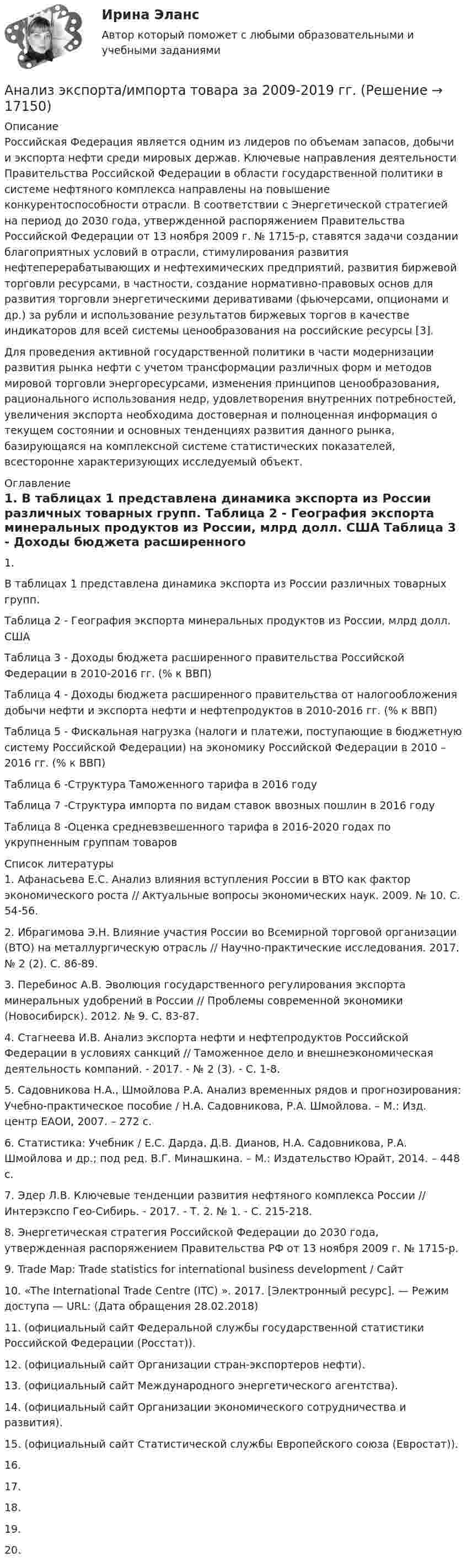     
          Описание
          	Российская Федерация является одним из лидеров по объемам запасов, добычи и экспорта нефти среди мировых держав. Ключевые направления деятельности Правительства Российской Федерации в области государственной политики в системе нефтяного комплекса направлены на повышение конкурентоспособности отрасли. В соответствии с Энергетической стратегией на период до 2030 года, утвержденной распоряжением Правительства Российской Федерации от 13 ноября 2009 г. № 1715-р, ставятся задачи создании благоприятных условий в отрасли, стимулирования развития нефтеперерабатывающих и нефтехимических предприятий, развития биржевой торговли ресурсами, в частности, создание нормативно-правовых основ для развития торговли энергетическими деривативами (фьючерсами, опционами и др.) за рубли и использование результатов биржевых торгов в качестве индикаторов для всей системы ценообразования на российские ресурсы [3].	Для проведения активной государственной политики в части модернизации развития рынка нефти с учетом трансформации различных форм и методов мировой торговли энергоресурсами, изменения принципов ценообразования, рационального использования недр, удовлетворения внутренних потребностей, увеличения экспорта необходима достоверная и полноценная информация о текущем состоянии и основных тенденциях развития данного рынка, базирующаяся на комплексной системе статистических показателей, всесторонне характеризующих исследуемый объект. 
          Оглавление
          1. 	В таблицах 1 представлена динамика экспорта из России различных товарных групп.  	Таблица 2 - География экспорта минеральных продуктов из России, млрд долл. США 	Таблица 3 - Доходы бюджета расширенного правительства Российской Федерации в 2010-2016 гг. (% к ВВП)	Таблица 4 - Доходы бюджета расширенного правительства от налогообложения добычи нефти и экспорта нефти и нефтепродуктов в 2010-2016 гг. (% к ВВП)	 	Таблица 5 - Фискальная нагрузка (налоги и платежи, поступающие в бюджетную систему Российской Федерации) на экономику Российской Федерации в 2010 – 2016 гг. (% к ВВП)	Таблица 6 -Структура Таможенного тарифа в 2016 годуТаблица 7 -Структура импорта по видам ставок ввозных пошлин в 2016 году	Таблица 8 -Оценка средневзвешенного тарифа в 2016-2020 годах по укрупненным группам товаров 
          Список литературы
          	1.                Афанасьева Е.С. Анализ влияния вступления России в ВТО как фактор экономического роста // Актуальные вопросы экономических наук. 2009. № 10. С. 54-56. 	2.                Ибрагимова Э.Н. Влияние участия России во Всемирной торговой организации (ВТО) на металлургическую отрасль // Научно-практические исследования. 2017. № 2 (2). С. 86-89. 	3.                Перебинос А.В. Эволюция государственного регулирования экспорта минеральных удобрений в России // Проблемы современной экономики (Новосибирск). 2012. № 9. С. 83-87. 	4.                Стагнеева И.В. Анализ экспорта нефти и нефтепродуктов Российской Федерации в условиях санкций // Таможенное дело и внешнеэкономическая деятельность компаний. - 2017. - № 2 (3). - С. 1-8. 	5.                Садовникова Н.А., Шмойлова Р.А. Анализ временных рядов и прогнозирования: Учебно-практическое пособие / Н.А. Садовникова, Р.А. Шмойлова. – М.: Изд. центр ЕАОИ, 2007. – 272 с. 	6.                Статистика: Учебник / Е.С. Дарда, Д.В. Дианов, Н.А. Садовникова, Р.А. Шмойлова и др.; под ред. В.Г. Минашкина. – М.: Издательство Юрайт, 2014. – 448 с.	7.                Эдер Л.В. Ключевые тенденции развития нефтяного комплекса России // Интерэкспо Гео-Сибирь. - 2017. - Т. 2. № 1. - С. 215-218. 	8.                Энергетическая стратегия Российской Федерации до 2030 года, утвержденная распоряжением Правительства РФ от 13 ноября 2009 г. № 1715-р.	9.                Trade Map: Trade statistics for international business development / Сайт 	10.           «The International Trade Centre (ITC) ». 2017. [Электронный ресурс]. — Режим доступа — URL:  (Дата обращения 28.02.2018)	11.            (официальный сайт Федеральной службы государственной статистики Российской Федерации (Росстат)). 	12.            (официальный сайт Организации стран-экспортеров нефти).	13.            (официальный сайт Международного энергетического агентства).	14.            (официальный сайт Организации экономического сотрудничества и развития).	15.            (официальный сайт Статистической службы Европейского союза (Евростат)).	16.           	17.           	18.           	19.            	20.           
            
            
            Анализ шума в паре поршневой палец – втулка шатуна проводится: Анализ экспорта/импорта товара за 2009-2019 гг.Анализ элементов оборотных средств... анализ - это процедура, с помощью которой большое число переменных, относящихся к имеющимся наблюдениям, сводят к меньшему количеству влияющих независимых величин, называемых факторамиАнализ эффективности использования заемного капитала - вариант №7Анализ эффективности капитальных вложенийАнализ эффективности монетарной и налогово-бюджетной Анализ хозяйственной деятельностиАнализ хозяйственной деятельности анализ хозяйственной деятельности. вариант 17Анализ хозяйственной деятельности вариант на Ф ( 8 вариант)Анализ хозяйственной деятельности  рр 1 вариант		7Анализ хозяйственной деятельности рр2  Вариант  №8 виттеАнализ цветовой организации среды города
