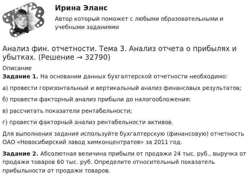      
          Описание
          Задание 1.  На основании данных бухгалтерской отчетности необходимо:а)    провести горизонтальный и вертикальный анализ финансовых результатов;б)   провести факторный анализ прибыли до налогообложения;в)    рассчитать показатели рентабельности;г)    провести факторный анализ рентабельности активов.	Для выполнения задания используйте бухгалтерскую (финансовую) отчетность ОАО «Новосибирский завод химконцентратов» за 2011 год. Задание 2. Абсолютная величина прибыли от продажи 24 тыс. руб., выручка от продажи товаров 60 тыс. руб. Определите относительный показатель прибыльности от продажи товаров.  
            
            
            Анализ фин. отчетности. Тема 2. Анализ бухгалтерского баланса. Анализ фин. отчетности. Тема 3. Анализ отчета о прибылях и убытках. Анализ фин. отчетности. Тема 4. Анализ отчета об изменениях капитала.Анализ фин. отчетности. Тема 5. Анализ отчета о движении денежных средств. / Анализ фин. отчетности. Тема 6. Анализ пояснений к годовой бухгалтерской ф...Анализ фин. отчетности. Тема 7. Особенности анализа сводной (консолидирова..Анализ фин. отчетности. Тема 8. Раскрытие информации бухгалтерской финансо... / Анализ финансово-хозяйственной деятельности (тест с ответами Синергия/МОИ/МТИ/МосАП)Анализ финансово-экономических показателей деятельности АО «Россельхозбанк» 2018-2020АНАЛИЗ ФИНАНСОВО-ЭКОНОМИЧЕСКИХ ПОКАЗАТЕЛЕЙ ДЕЯТЕЛЬНОСТИ ПРЕДПРИЯТИЯ. В2Анализ финансово-экономической деятельности организации (по балансу)анализ финансовый деятельности рр 1 вариант 5 на ЛАнализ финансовых рисков Анализ финансовых рисков ПАО «X5 Retail Group»