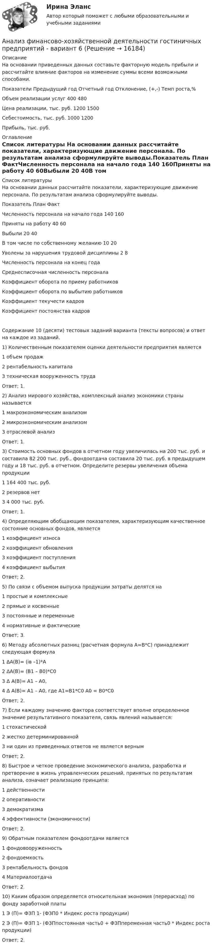     
          Описание
          На основании приведенных данных составьте факторную модель прибыли и рассчитайте влияние факторов на изменение суммы всеми возможными способами.Показатели	Предыдущий год	Отчетный год	Отклонение, (+,-)	Темп роста,%Объем реализации услуг	400	480		Цена реализации, тыс. руб.	1200	1500		Себестоимость, тыс. руб.	1000	1200		Прибыль, тыс. руб.	 
          Оглавление
           
          Список литературы
          На основании данных рассчитайте показатели, характеризующие движение персонала. По результатам анализа сформулируйте выводы.Показатель	План	ФактЧисленность персонала на начало года	140	160Приняты на работу	40	60Выбыли	20	40В том числе по собственному желанию	10	20Уволены за нарушения трудовой дисциплины	2	8Численность персонала на конец года		Среднесписочная численность персонала		Коэффициент оборота по приему работников		Коэффициент оборота по выбытию работников		Коэффициент текучести кадров		Коэффициент постоянства кадров		Содержание 10 (десяти) тестовых заданий варианта (тексты вопросов) и ответ на каждое из заданий. 	1) Количественным показателем оценки деятельности предприятия является	1                  объем продаж	2                  рентабельность капитала	3 техническая вооруженность труда	Ответ; 1.	2) Анализ мирового хозяйства, комплексный анализ экономики страны называется 	1                  макроэкономическим анализом	2                  микроэкономическим анализом	3 отраслевой анализ	Ответ; 1.	3) Стоимость основных фондов в отчетном году увеличилась на 200 тыс. руб. и составила 82 200 тыс. руб., фондоотдача составила 20 тыс. руб. в предыдущем году и 18 тыс. руб. в отчетном. Определите резервы увеличения объема продукции1       164 400 тыс. руб.2       резервов нет	3  4 000 тыс. руб.	Ответ; 1.	4) Определяющим обобщающим показателем, характеризующим качественное состояние основных фондов, является	1                   коэффициент износа	2                   коэффициент обновления	3                   коэффициент поступления	4                   коэффициент выбытияОтвет; 2. 	5) По связи с объемом выпуска продукции затраты делятся на	1                   простые и комплексные	2                   прямые и косвенные	3                   постоянные и переменные	4                   нормативные и фактическиеОтвет; 3.	6) Методу абсолютных разниц (расчетная формула А=В*С) принадлежит следующая формула	1                   ΔА(В)= (iв –1)*А	2                   ΔА(В)= (В1 – В0)*С0	3                   Δ А(В)= А1 – А0,	4                  Δ А(В)= А1 – А0, где А1=В1*С0 А0 = В0*С0 Ответ; 2.	7) Если каждому значению фактора соответствует вполне определенное значение результативного показателя, связь явлений называется:	1                   стохастической	2                   жестко детерминированной	3                   ни один из приведенных ответов не является вернымОтвет; 2.	8) Быстрое и четкое проведение экономического анализа, разработка и претворение в жизнь управленческих решений, принятых по результатам анализа, означает реализацию принципа:	1                   действенности	2                   оперативности	3                   демократизма	4                   эффективности (экономичности)Ответ; 2.	9) Обратным показателем фондоотдачи является	1                   фондовооруженность	2                   фондоемкость	3                   рентабельность фондов	4                   МатериалоотдачаОтвет; 2.	10) Каким образом определяется относительная экономия (перерасход) по фонду заработной платы	1                  Э (П)= ФЗП 1- (ФЗП0 * Индекс роста продукции) 	2                  Э (П)= ФЗП 1- (ФЗПпостоянная часть0 + ФЗПпеременная часть0 * Индекс роста продукции)Ответ; 2.
            
            
            💯 Анализ финансово-хозяйственной деятельности (все ответы на тест Синергия / МТИ / МосАП, апрель 2023)Анализ финансово-хозяйственной деятельности гостиничных предприятий - вариант 6  Анализ финансово-хозяйственной деятельности задачиАнализ финансово-хозяйственной деятельности (Кейс 2, СИБИТ)Анализ финансово-хозяйственной деятельности.Контрольная работа КТЭИУ (9 билет)  💯 Анализ финансово-хозяйственной деятельности наукоемких производств в нефтегазохимическом комплексе (ответы на тест Синергия / МОИ / МТИ / МосАП, октябрь 2023)Анализ финансово-хозяйственной деятельности организацииАнализ финансовой отчетности (Тест с ответами СИНЕРГИЯ / МОИ / МТИ)Анализ финансовой отчетности тесты, итоговая работаанализ финансово-хозяйственной деятельности   Анализ финансово-хозяйственной деятельности АНАЛИЗ  ФИНАНСОВО-  ХОЗЯЙСТВЕННОЙ  ДЕЯТЕЛЬНОСТИ💯 Анализ финансово-хозяйственной деятельности [11 тем] (ответы на тест Синергия / МТИ / МосАП, май 2023)Анализ финансово-хозяйственной деятельности (2023.г) тест с ответами Синергия/МОИ/ МТИ /МОСАП