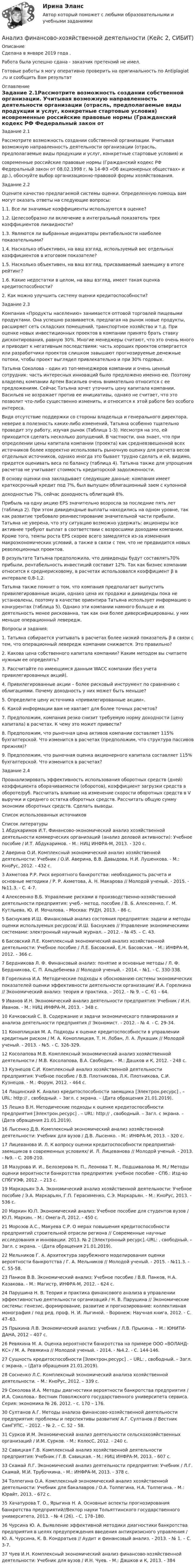      
          Описание
          Сделана в январе 2019 года . Работа была успешно сдана - заказчик претензий не имел.Готовые работы я могу оперативно проверить на оригинальность по Antiplagiat .ru и сообщить Вам результат 
          Оглавление
          Задание 2.1Рассмотрите возможность создании собственной организации. Учитывая возможную направленность деятельности организации (отрасль, предполагаемые виды продукции и услуг, конкретные стартовые условия) исовременные российские правовые нормы (Гражданский кодекс РФ Федеральный закон от 08.02.1998 г. № 14-ФЗ «Об акционерных обществах» и др.), обоснуйте выбор организационно-правовой формы хозяйствования.Задание 2.2Оцените качество предлагаемой системы оценки. Определенную помощь вам могут оказать ответы на следующие вопросы:1.1. Все ли значимые коэффициенты используются в оценке?1.2. Целесообразно ли включение в интегральный показатель трех коэффициентов ликвидности?1.3. Являются ли выбранные индикаторы рентабельности наиболее показательными?1.4. Насколько объективен, на ваш взгляд, используемый вес отдельных коэффициентов в итоговом показателе?1.5. Насколько объективен, на ваш взгляд, присваиваемый заемщику в итоге рейтинг?1.6. Какие недостатки в целом, на ваш взгляд, имеет такая оценка кредитоспособности?2. Как можно улучшить систему оценки кредитоспособности?Задание 2.3Компания «Продукты населению» занимается оптовой торговлей пищевыми продуктами. Она успешно развивается, предлагая на рынок новые продукты, расширяет сеть складских помещений, транспортное хозяйство и т.д. При оценке новых инвестиционных проектов в компании принято брать ставку дисконтирования, равную 30%. Многие менеджеры считают, что это очень много и приводит к негативным последствиям: часть хороших проектов отвергается или разработчики проектов слишком завышают прогнозируемые денежные потоки, чтобы проект выглядел привлекательно и при 30% годовых.Татьяна Соколова – один из топ-менеджеров компании и очень ценный сотрудник: часть интересных инноваций было предложено именно ею. Поэтому владелец компании Артем Васильев очень внимательно относится с ее предложениям. Сейчас Татьяна хочет уточнить цену капитала компании. Васильев не возражает против ее инициативы, однако не считает, что это позволит что-либо существенно изменить, и относится к этой работе без особого интереса.Видя отсутствие поддержки со стороны владельца и генерального директора, неверие в полезность каких-либо изменений, Татьяна особенно тщательно проводит эту работу, изучая рынок (Таблица 1-3). Несмотря на это, ей приходится сделать несколько допущений. В частности, она знает, что при определении цены капитала компании (проекта) как средневзвешенной всех источников более корректно использовать рыночную оценку для расчета весов отдельных источников, однако иногда это бывает трудно сделать и ей, видимо, придется оценивать веса по балансу (таблица 4). Татьяна также для упрощения расчетов не учитывает стоимость кредиторской задолженности.В основу оценки она закладывает следующие данные: компания имеет краткосрочный кредит под 7%, был выпущен облигационный заем с купонной доходностью 7%, сейчас доходность облигаций 8%.Прибыль на одну акцию EPS значительно возросла за последние пять лет (таблица 2). При этом дивидендные выплаты находились на одном уровне, так как развитие требовало реинвестирование значительной части прибыли. Татьяна не уверена, что эту ситуацию возможно удержать: акционеры все активнее требуют выплат в соответствии с возросшими доходами компании. Кроме того, темпы роста EPS скорее всего замедлятся из-за изменения макроэкономических условий, а также в связи с тем, что не предвидится новых революционных проектов.В результате Татьяна предположила, что дивиденды будут составлять70% прибыли, рентабельность инвестиций составит 12%. Так как бизнес компании относится к среднерисковому, в расчетах использовался коэффициент β в интервале 0,8-1,2.Татьяна также помнит о том, что компания предполагает выпустить привилегированные акции, однако цена их продажи и дивиденды пока не установлены, поэтому в качестве ориентира Татьяна использует информацию о конкурентах (таблица 5). Однако эти компании намного больше и их деятельность менее рискованна, так как они более диверсифицированы, у них меньше операционный левередж.Вопросы и задания:1. Татьяна собирается учитывать в расчетах более низкий показатель β в связи с тем, что операционный левередж компании снижается. Это правильно?2. Какова цена собственного капитала компании? Каким методом вы считаете нужным ее определять?3. Рассчитайте по имеющимся данным WACC компании (без учета привилегированных акций).4. Привилегированные акции – более рисковый инструмент по сравнению с облигациями. Почему доходность у них может быть меньше?5. Определите цену источника «привилегированные акции».6. Какой информации вам не хватает для более точных расчетов?7. Предположим, компания резко снизит требуемую норму доходности (цену капитала) в расчетах. К чему это может привести?8. Предположим, что рыночная цена активов компании составляет 115% бухгалтерской. Что изменится в расчетах (предположим, что структура пассивов прежняя)?9. Предположим, что рыночная оценка акционерного капитала составляет 115% бухгалтерской. Что изменится в расчетах?Задание 2.4Проанализировать эффективность использования оборотных средств (дней) коэффициента оборачиваемости (оборотов), коэффициент загрузки средств в обороте/руб. Рассчитать влияние на изменение скорости оборотных средств в V выручки и среднего остатка оборотных средств. Рассчитать общую сумму экономии оборотных средств. Сделать выводы.Список использованных источников 
          Список литературы
          1 Абдукаримов И.Т. Финансово-экономический анализ хозяйственной деятельности коммерческих организаций (анализ деловой активности): Учебное пособие / И.Т. Абдукаримов. - М.: НИЦ ИНФРА-М, 2013. - 320 c.2 Аверина О.И. Комплексный экономический анализ хозяйственной деятельности: Учебник / О.И. Аверина, В.В. Давыдова, Н.И. Лушенкова. - М.: КноРус, 2012. - 432 c.3 Ахметова Р.Р. Риск вероятного банкротства: необходимость расчета и основные методики / Р. Р. Ахметова, А. Н. Макарова // Молодой ученый. - 2015. - №11.3. - С. 4-7.4 Алексеенко В.Б. Управление рисками в производственно-хозяйственной деятельности предприятия: учеб.- метод. пособие / В. Б. Алексеенко, Г. М. Кутлыева, Ю. И. Мочалова. - Москва: РУДН, 2013. - 86 с.5 Баснукаев И.Ш. Финансовый анализ состояния предприятия: задачи и методы оценки используемых ресурсов/ И.Ш. Баснукаев // Управление экономическими системами: электронный научный журнал. – 2012. - № 45. – С. 43.6 Басовский Л.Е. Комплексный экономический анализ хозяйственной деятельности: Учебное пособие / Л.Е. Басовский, Е.Н. Басовская. - М.: ИНФРА-М, 2012. - 366 c.7 Бердникова Л. Ф. Финансовый анализ: понятие и основные методы / Л. Ф. Бердникова, С. П. Альдебенева // Молодой ученый. - 2014. - №1. - С. 330-338.8 Горелкина И.А. Методические подходы к обоснованию системы экономических показателей оценки эффективности деятельности организации/ И.А. Горелкина // Экономический анализ: теория и практика. – 2012. - № 9. – С. 61 – 64.9 Иванов И.Н. Экономический анализ деятельности предприятия: Учебник / И.Н. Иванов. - М.: НИЦ ИНФРА-М, 2013. - 348 c.10 Качковский С. В. Содержание и задачи экономического планирования и анализа деятельности предприятия // Экономист. - 2012. - № 4. - С. 29-34.11 Коноплицкая М. А. Подходы к оценке кредитоспособности в управлении кредитным риском / М. А. Коноплицкая, Т. Н. Лобан, Л. А. Лукашик // Молодой ученый. - 2013. - №5. - С. 326-329.12 Косолапова М.В. Комплексный экономический анализ хозяйственной деятельности / М.В. Косолапова, В.А. Свободин. - М.: Дашков и К, 2012. - 248 c.13 Кузнецов С.И. Комплексный анализ хозяйственной деятельности предприятия: Учебное пособие / В.В. Плотникова, Л.К. Плотникова, С.И. Кузнецов. - М.: Форум, 2012. - 464 c.14 Лащинский К. Анализ кредитоспособности заемщика [Электрон.ресурс] . – URL: http:// , свободный. – Загл. с экрана. – (Дата обращения 21.01.2019).15 Лешко В.Н. Методические подходы к оценке кредитоспособности предприятия [Электрон.ресурс] . – URL: http:// , свободный. – Загл. с экрана. – (Дата обращения 21.01.2019).16 Лысенко Д.В. Комплексный экономический анализ хозяйственной деятельности: Учебник для вузов / Д.В. Лысенко. - М.: ИНФРА-М, 2013. - 320 c.17 Лицеванова И. Л. К вопросу оценки кредитоспособности предприятий-заемщиков в современных условиях/ И. Л. Лицеванова // Молодой ученый. - 2013. - №9. - С. 208-210.18 Мазурова И. И., Белозерова Н. П., Леонова Т. М., Подшивалова М. М./ Методы оценки вероятности банкротства предприятия: учебное пособие - СПб.: Изд-во СПбГУЭФ, 2012. – 213 с.19 Маркарьян Э.А. Экономический анализ хозяйственной деятельности: Учебное пособие / Э.А. Маркарьян, Г.П. Герасименко, С.Э. Маркарьян. - М.: КноРус, 2013. - 536 c.20 Маркин Ю.П. Экономический анализ: Учебное пособие для студентов вузов / Ю.П. Маркин. - М.: Омега-Л, 2012. - 450 c.21 Морозов А.С., Макуева С.Р. О мерах повышения кредитоспособности предприятий строительной отрасли региона // Современные научные исследования и инновации. 2013. № 2 [Электронный ресурс].-URL: , свободный. – Загл. с экрана. – (Дата обращения 21.01.2019).22 Мельников Г. А. Архитектура зарубежного моделирования оценки вероятности банкротства / Г. А. Мельников // Молодой ученый. - 2015. - №11.3. - С. 55-58.23 Панков В.В. Экономический анализ: Учебное пособие / В.В. Панков, Н.А. Казакова. - М.: Магистр, ИНФРА-М, 2012. - 624 c.24 Парушина Н. В. Теория и практика финансового анализа в управлении эффективностью деятельности организаций / Н. В. Парушина // Экономические системы: генезис, формирование, развитие и прогнозирование: коллективная монография / под ред. проф. Н. И. Лыгиной. - Воронеж: Научная книга, 2012. - С. 47–63.25 Прыкина Л.В. Экономический анализ: учебник / Л.В. Прыкина. – М.: ЮНИТИ-ДАНА, 2012 – 407 с.26 Ревякина М. А. Оценка вероятности банкротства на примере ООО «ВОЛАНД-КС» / М. А. Ревякина // Молодой ученый. - 2014. - №4.2. - С. 144-146.27 Сущность кредитоспособности [Электрон.ресурс] . – URL: , свободный. – Загл. с экрана. – (Дата обращения 21.01.2019).28 Сосненко Л.С. Комплексный экономический анализа хозяйственной деятельности. – М.: КноРус, 2012. – 339 с.29 Соколова И.А. Методы диагностики вероятности банкротства предприятия / И.А. Соколова.- Вестник Поволжского государственного университета сервиса. Серия: экономика № 26, 2012. - с. 170 – 176.30 Султанов А.Г. Методы анализа финансово-хозяйственной деятельности предприятия: проблемы и перспективы развития/ А.Г. Султанов // Вестник СамГУПС. – 2012. - № 2. – С. 52 – 58.31 Сурков И.М. Экономический анализ деятельности сельскохозяйственных организаций / И.М. Сурков. - М.: КолосС, 2012. - 240 c.32 Савицкая Г.В. Комплексный анализ хозяйственной деятельности предприятия: Учебник / Г.В. Савицкая. - М.: НИЦ ИНФРА-М, 2013. - 607 c.33 Скамай Л.Г. Экономический анализ деятельности предприятия: Учебник / Л.Г. Скамай, М.И. Трубочкина. - М.: ИНФРА-М, 2013. - 378 c.34 Толпегина О.А. Комплексный экономический анализ хозяйственной деятельности: Учебник для бакалавров / О.А. Толпегина, Н.А. Толпегина. - М.: Юрайт, 2013. - 672 c.35 Хачатурова Т. О., Ярыгина Н. А. Основные аспекты прогнозирования банкротства предприятий//Вектор науки Тольяттинского государственного университета, 2013. - № 4 (26). - С. 178–180.36 Чурсина Ю. А. Выявление эффективной методики диагностики банкротства предприятия в целях предупреждения введения антикризисного управления / Ю. А. Чурсина, К. В. Кондратьев // Аудит и финансовый анализ. - 2013. - № 1. – С. 3-7.37 Чуев И.Н. Комплексный экономический анализ финансово-хозяйственной деятельности: Учебник для вузов / И.Н. Чуев. - М.: Дашков и К, 2013. - 384
            
            
             Анализ финансово-хозяйственной деятельности задачиАнализ финансово-хозяйственной деятельности (Кейс 2, СИБИТ)Анализ финансово-хозяйственной деятельности.Контрольная работа КТЭИУ (9 билет)  💯 Анализ финансово-хозяйственной деятельности наукоемких производств в нефтегазохимическом комплексе (ответы на тест Синергия / МОИ / МТИ / МосАП, октябрь 2023)Анализ финансово-хозяйственной деятельности организации💯 Анализ финансово-хозяйственной деятельности (ответы на тест Синергия / МТИ / МосАП, декабрь 2022)Анализ финансово-хозяйственной деятельности Синергия  4 семестранализ финансово-хозяйственной деятельности   Анализ финансово-хозяйственной деятельности АНАЛИЗ  ФИНАНСОВО-  ХОЗЯЙСТВЕННОЙ  ДЕЯТЕЛЬНОСТИ💯 Анализ финансово-хозяйственной деятельности [11 тем] (ответы на тест Синергия / МТИ / МосАП, май 2023)Анализ финансово-хозяйственной деятельности (2023.г) тест с ответами Синергия/МОИ/ МТИ /МОСАПАнализ финансово-хозяйственной деятельности в наукоемких производств в нефтегазохимическом комплексе (тест с ответами Синергия)💯 Анализ финансово-хозяйственной деятельности (все ответы на тест Синергия / МТИ / МосАП, апрель 2023)