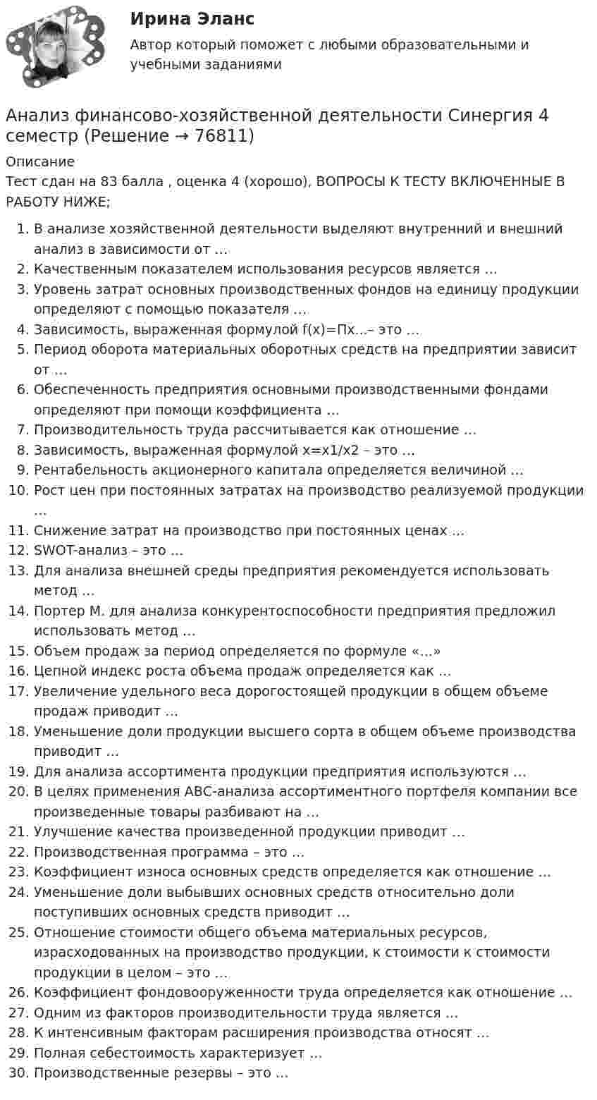     
            Описание
            Тест сдан на 83 балла , оценка 4 (хорошо), ВОПРОСЫ К ТЕСТУ ВКЛЮЧЕННЫЕ В РАБОТУ НИЖЕ;В анализе хозяйственной деятельности выделяют внутренний и внешний анализ в зависимости от …Качественным показателем использования ресурсов является …Уровень затрат основных производственных фондов на единицу продукции определяют с помощью показателя …Зависимость, выраженная формулой f(x)=Пx...– это …Период оборота материальных оборотных средств на предприятии зависит от …Обеспеченность предприятия основными производственными фондами определяют при помощи коэффициента …Производительность труда рассчитывается как отношение …Зависимость, выраженная формулой х=х1/х2 – это …Рентабельность акционерного капитала определяется величиной …Рост цен при постоянных затратах на производство реализуемой продукции …Снижение затрат на производство при постоянных ценах …SWOT-анализ – это …Для анализа внешней среды предприятия рекомендуется использовать метод …Портер М. для анализа конкурентоспособности предприятия предложил использовать метод …Объем продаж за период определяется по формуле «…»Цепной индекс роста объема продаж определяется как …Увеличение удельного веса дорогостоящей продукции в общем объеме продаж приводит …Уменьшение доли продукции высшего сорта в общем объеме производства приводит …Для анализа ассортимента продукции предприятия используются …В целях применения АВС-анализа ассортиментного портфеля компании все произведенные товары разбивают на …Улучшение качества произведенной продукции приводит …Производственная программа – это …Коэффициент износа основных средств определяется как отношение …Уменьшение доли выбывших основных средств относительно доли поступивших основных средств приводит …Отношение стоимости общего объема материальных ресурсов, израсходованных на производство продукции, к стоимости к стоимости продукции в целом – это …Коэффициент фондовооруженности труда определяется как отношение …Одним из факторов производительности труда является …К интенсивным факторам расширения производства относят …Полная себестоимость характеризует …Производственные резервы – это …   
            
            
            💯 Анализ финансово-хозяйственной деятельности (ответы на тест Синергия / МТИ / МосАП, декабрь 2022)Анализ финансово-хозяйственной деятельности Синергия  4 семестрАнализ финансово-хозяйственной деятельности. Синергия. Ответы на ИТОГОВЫЙ ТЕСТ. На 100 баллов!Анализ финансово-хозяйственной деятельности.Тест Синергия/МТИ 2023г (93 балла)Анализ финансово-хозяйственной деятельности (тест с ответами Синергия)Анализ финансово-хозяйственной деятельности -тест с ответами Синергия. 2023 гАнализ финансово-хозяйственной деятельности -тест с ответами (Синергия, МОИ) 4 семестр. 2023 г.Анализ финансово-хозяйственной деятельности в наукоемких производств в нефтегазохимическом комплексе (тест с ответами Синергия)💯 Анализ финансово-хозяйственной деятельности (все ответы на тест Синергия / МТИ / МосАП, апрель 2023)Анализ финансово-хозяйственной деятельности гостиничных предприятий - вариант 6  Анализ финансово-хозяйственной деятельности задачиАнализ финансово-хозяйственной деятельности (Кейс 2, СИБИТ)Анализ финансово-хозяйственной деятельности.Контрольная работа КТЭИУ (9 билет)  💯 Анализ финансово-хозяйственной деятельности наукоемких производств в нефтегазохимическом комплексе (ответы на тест Синергия / МОИ / МТИ / МосАП, октябрь 2023)