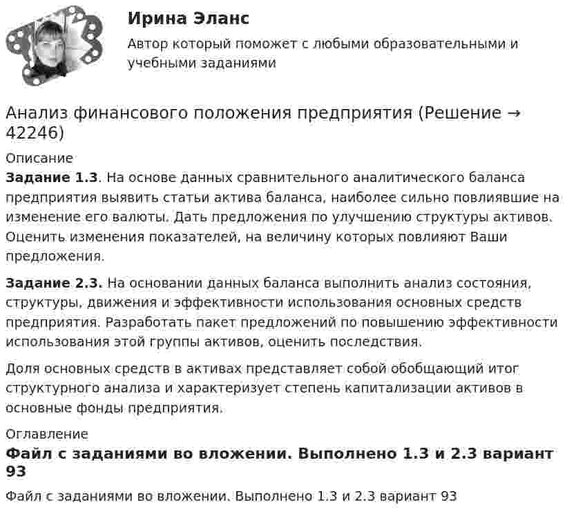     
          Описание
          Задание 1.3. На основе данных сравнительного аналитического баланса предприятия выявить статьи актива баланса, наиболее сильно повлиявшие на изменение его валюты. Дать предложения по улучшению структуры активов. Оценить изменения показателей, на величину которых повлияют Ваши предложения.Задание 2.3. На основании данных баланса выполнить анализ состояния, структуры, движения и эффективности использования основных средств предприятия. Разработать пакет предложений по повышению эффективности использования этой группы активов, оценить последствия.Доля основных средств в активах представляет собой обобщающий итог структурного анализа и характеризует степень капитализации активов в основные фонды предприятия. 
          Оглавление
          Файл с заданиями во вложении. Выполнено 1.3 и 2.3 вариант 93 
            
            
            Анализ факторов совокупного спроса в современной экономике. Прогнозирование совокупного спросаАнализ финансового положения предприятияАнализ финансового положения предприятия и управления активами предприятия вариант 93Анализ финансового состояния АО «Вертолеты России» (2017-2019 гг.)Анализ финансового состояния АО «Краспригород» (2017-2019 гг.)Анализ финансового состояния бюджетной организации: вариант 1- государственный радиотехнический университет имени В.Ф. Уткина».АНАЛИЗ ФИНАНСОВОГО СОСТОЯНИЯ - вариант №5 - АО Кордиант Анализ туристско-рекреационных проектов субъекта РФАнализ Ульяновской областиАнализ управленческого решения руководителем структурного подразделенияАнализ условий труда и санитарно-гигиеническая оценка  рабочего места машиниста бульдозераАнализ уязвимостей и разработка методов защиты сетевых приборов на предприятииАнализ уязвимостей и разработке методов защиты указанного сервераАнализ уязвимостей и разработке методов защиты указанного сетевого прибора