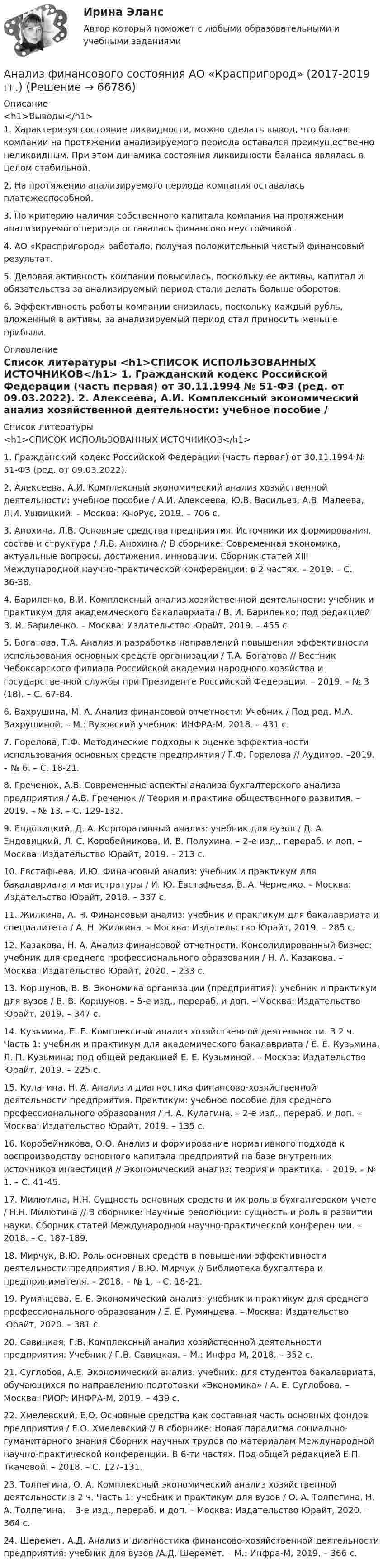     
            Описание
            <h1>Выводы</h1>1. Характеризуя состояние ликвидности, можно сделать вывод, что баланс компании на протяжении анализируемого периода оставался преимущественно неликвидным. При этом динамика состояния ликвидности баланса являлась в целом стабильной.2. На протяжении анализируемого периода компания оставалась платежеспособной.3. По критерию наличия собственного капитала компания на протяжении анализируемого периода оставалась финансово неустойчивой.4. АО «Краспригород» работало, получая положительный чистый финансовый результат.5. Деловая активность компании повысилась, поскольку ее активы, капитал и обязательства за анализируемый период стали делать больше оборотов.6. Эффективность работы компании снизилась, поскольку каждый рубль, вложенный в активы, за анализируемый период стал приносить меньше прибыли. 
            Оглавление
             
            Список литературы
            <h1>СПИСОК ИСПОЛЬЗОВАННЫХ ИСТОЧНИКОВ</h1> 	1.              Гражданский кодекс Российской Федерации (часть первая) от 30.11.1994 № 51-ФЗ (ред. от 09.03.2022).	2.              Алексеева, А.И. Комплексный экономический анализ хозяйственной деятельности: учебное пособие / А.И. Алексеева, Ю.В. Васильев, А.В. Малеева, Л.И. Ушвицкий. – Москва: КноРус, 2019. – 706 с.	3.              Анохина, Л.В. Основные средства предприятия. Источники их формирования, состав и структура / Л.В. Анохина // В сборнике: Современная экономика, актуальные вопросы, достижения, инновации. Сборник статей XIII Международной научно-практической конференции: в 2 частях. – 2019. – С. 36-38.	4.              Бариленко, В.И. Комплексный анализ хозяйственной деятельности: учебник и практикум для академического бакалавриата / В. И. Бариленко; под редакцией В. И. Бариленко. – Москва: Издательство Юрайт, 2019. – 455 с.	5.              Богатова, Т.А. Анализ и разработка направлений повышения эффективности использования основных средств организации / Т.А. Богатова // Вестник Чебоксарского филиала Российской академии народного хозяйства и государственной службы при Президенте Российской Федерации. – 2019. – № 3 (18). – С. 67-84.	6.              Вахрушина, М. А. Анализ финансовой отчетности: Учебник / Под ред. М.А. Вахрушиной. – М.: Вузовский учебник: ИНФРА-М, 2018. – 431 с.	7.              Горелова, Г.Ф. Методические подходы к оценке эффективности использования основных средств предприятия / Г.Ф. Горелова // Аудитор. –2019. – № 6. – С. 18-21.	8.              Греченюк, А.В. Современные аспекты анализа бухгалтерского анализа предприятия / А.В. Греченюк // Теория и практика общественного развития. – 2019. – № 13. – С. 129-132.	9.              Ендовицкий, Д. А. Корпоративный анализ: учебник для вузов / Д. А. Ендовицкий, Л. С. Коробейникова, И. В. Полухина. – 2-е изд., перераб. и доп. – Москва: Издательство Юрайт, 2019. – 213 с.	10.          Евстафьева, И.Ю. Финансовый анализ: учебник и практикум для бакалавриата и магистратуры / И. Ю. Евстафьева, В. А. Черненко. – Москва: Издательство Юрайт, 2018. – 337 с.	11.          Жилкина, А. Н. Финансовый анализ: учебник и практикум для бакалавриата и специалитета / А. Н. Жилкина. – Москва: Издательство Юрайт, 2019. – 285 с.	12.          Казакова, Н. А. Анализ финансовой отчетности. Консолидированный бизнес: учебник для среднего профессионального образования / Н. А. Казакова. – Москва: Издательство Юрайт, 2020. – 233 с.	13.          Коршунов, В. В. Экономика организации (предприятия): учебник и практикум для вузов / В. В. Коршунов. – 5-е изд., перераб. и доп. – Москва: Издательство Юрайт, 2019. – 347 с.	14.          Кузьмина, Е. Е. Комплексный анализ хозяйственной деятельности. В 2 ч. Часть 1: учебник и практикум для академического бакалавриата / Е. Е. Кузьмина, Л. П. Кузьмина; под общей редакцией Е. Е. Кузьминой. – Москва: Издательство Юрайт, 2019. – 225 с.	15.          Кулагина, Н. А. Анализ и диагностика финансово-хозяйственной деятельности предприятия. Практикум: учебное пособие для среднего профессионального образования / Н. А. Кулагина. – 2-е изд., перераб. и доп. – Москва: Издательство Юрайт, 2019. – 135 с.	16.          Коробейникова, О.О. Анализ и формирование нормативного подхода к воспроизводству основного капитала предприятий на базе внутренних источников инвестиций // Экономический анализ: теория и практика. – 2019. – № 1. – С. 41-45.	17.          Милютина, Н.Н. Сущность основных средств и их роль в бухгалтерском учете / Н.Н. Милютина // В сборнике: Научные революции: сущность и роль в развитии науки. Сборник статей Международной научно-практической конференции. – 2018. – С. 187-189.       	18.          Мирчук, В.Ю. Роль основных средств в повышении эффективности деятельности предприятия / В.Ю. Мирчук // Библиотека бухгалтера и предпринимателя. – 2018. – № 1. – С. 18-21.	19.          Румянцева, Е. Е. Экономический анализ: учебник и практикум для среднего профессионального образования / Е. Е. Румянцева. – Москва: Издательство Юрайт, 2020. – 381 с.	20.          Савицкая, Г.В. Комплексный анализ хозяйственной деятельности предприятия: Учебник / Г.В. Савицкая. – М.: Инфра-М, 2018. – 352 c.	21.          Суглобов, А.Е. Экономический анализ: учебник: для студентов бакалавриата, обучающихся по направлению подготовки «Экономика» / А. Е. Суглобова. – Москва: РИОР: ИНФРА-М, 2019. – 439 с.	22.          Хмелевский, Е.О. Основные средства как составная часть основных фондов предприятия / Е.О. Хмелевский // В сборнике: Новая парадигма социально-гуманитарного знания Сборник научных трудов по материалам Международной научно-практической конференции. В 6-ти частях. Под общей редакцией Е.П. Ткачевой. – 2018. – С. 127-131.	23.          Толпегина, О. А. Комплексный экономический анализ хозяйственной деятельности в 2 ч. Часть 1: учебник и практикум для вузов / О. А. Толпегина, Н. А. Толпегина. – 3-е изд., перераб. и доп. – Москва: Издательство Юрайт, 2020. – 364 с.	24.          Шеремет, А.Д. Анализ и диагностика финансово-хозяйственной деятельности предприятия: учебник для вузов /А.Д. Шеремет. – М.: Инфра-М, 2019. – 366 с.  
            
            
            Анализ финансового состояния АО «Вертолеты России» (2017-2019 гг.)Анализ финансового состояния АО «Краспригород» (2017-2019 гг.)Анализ финансового состояния бюджетной организации: вариант 1- государственный радиотехнический университет имени В.Ф. Уткина».АНАЛИЗ ФИНАНСОВОГО СОСТОЯНИЯ - вариант №5 - АО КордиантАнализ финансового состояния микрофинансовой организации«Анализ финансового состояния ООО Анализ финансового состояния ПАО  ОДК «Уфимское моторостроительное производственное объединение» Анализ условий труда и санитарно-гигиеническая оценка  рабочего места машиниста бульдозераАнализ уязвимостей и разработка методов защиты сетевых приборов на предприятииАнализ уязвимостей и разработке методов защиты указанного сервераАнализ уязвимостей и разработке методов защиты указанного сетевого прибораАнализ факторов профессионального выбора и становленияАнализ факторов совокупного спроса в современной экономике. Прогнозирование совокупного спросаАнализ финансового положения предприятия