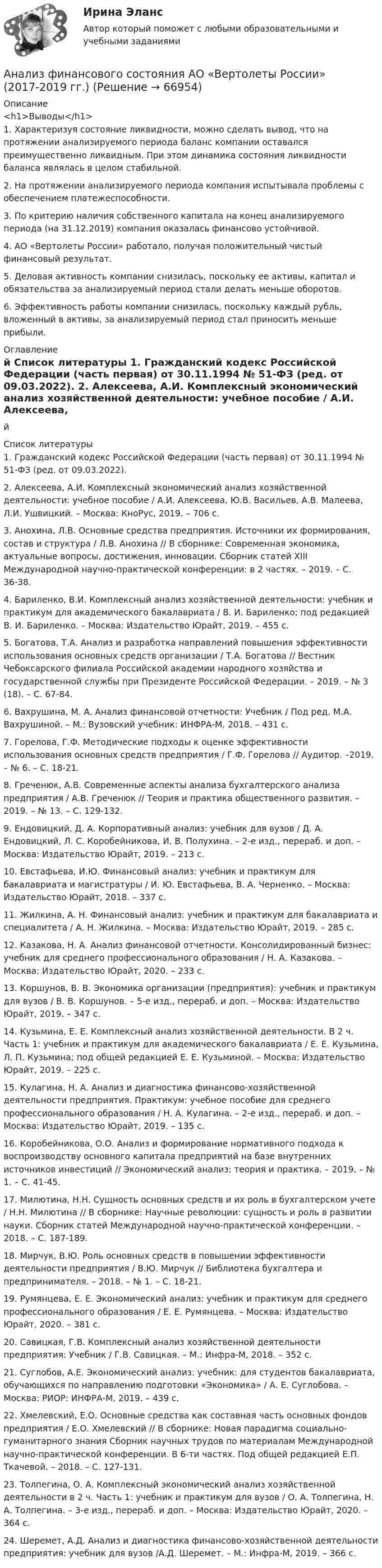     
            Описание
            <h1>Выводы</h1>1. Характеризуя состояние ликвидности, можно сделать вывод, что на протяжении анализируемого периода баланс компании оставался преимущественно ликвидным. При этом динамика состояния ликвидности баланса являлась в целом стабильной.2. На протяжении анализируемого периода компания испытывала проблемы с обеспечением платежеспособности.3. По критерию наличия собственного капитала на конец анализируемого периода (на 31.12.2019) компания оказалась финансово устойчивой.4. АО «Вертолеты России» работало, получая положительный чистый финансовый результат.5. Деловая активность компании снизилась, поскольку ее активы, капитал и обязательства за анализируемый период стали делать меньше оборотов.6. Эффективность работы компании снизилась, поскольку каждый рубль, вложенный в активы, за анализируемый период стал приносить меньше прибыли. 
            Оглавление
            й 
            Список литературы
            	1.              Гражданский кодекс Российской Федерации (часть первая) от 30.11.1994 № 51-ФЗ (ред. от 09.03.2022).	2.              Алексеева, А.И. Комплексный экономический анализ хозяйственной деятельности: учебное пособие / А.И. Алексеева, Ю.В. Васильев, А.В. Малеева, Л.И. Ушвицкий. – Москва: КноРус, 2019. – 706 с.	3.              Анохина, Л.В. Основные средства предприятия. Источники их формирования, состав и структура / Л.В. Анохина // В сборнике: Современная экономика, актуальные вопросы, достижения, инновации. Сборник статей XIII Международной научно-практической конференции: в 2 частях. – 2019. – С. 36-38.	4.              Бариленко, В.И. Комплексный анализ хозяйственной деятельности: учебник и практикум для академического бакалавриата / В. И. Бариленко; под редакцией В. И. Бариленко. – Москва: Издательство Юрайт, 2019. – 455 с.	5.              Богатова, Т.А. Анализ и разработка направлений повышения эффективности использования основных средств организации / Т.А. Богатова // Вестник Чебоксарского филиала Российской академии народного хозяйства и государственной службы при Президенте Российской Федерации. – 2019. – № 3 (18). – С. 67-84.	6.              Вахрушина, М. А. Анализ финансовой отчетности: Учебник / Под ред. М.А. Вахрушиной. – М.: Вузовский учебник: ИНФРА-М, 2018. – 431 с.	7.              Горелова, Г.Ф. Методические подходы к оценке эффективности использования основных средств предприятия / Г.Ф. Горелова // Аудитор. –2019. – № 6. – С. 18-21.	8.              Греченюк, А.В. Современные аспекты анализа бухгалтерского анализа предприятия / А.В. Греченюк // Теория и практика общественного развития. – 2019. – № 13. – С. 129-132.	9.              Ендовицкий, Д. А. Корпоративный анализ: учебник для вузов / Д. А. Ендовицкий, Л. С. Коробейникова, И. В. Полухина. – 2-е изд., перераб. и доп. – Москва: Издательство Юрайт, 2019. – 213 с.	10.          Евстафьева, И.Ю. Финансовый анализ: учебник и практикум для бакалавриата и магистратуры / И. Ю. Евстафьева, В. А. Черненко. – Москва: Издательство Юрайт, 2018. – 337 с.	11.          Жилкина, А. Н. Финансовый анализ: учебник и практикум для бакалавриата и специалитета / А. Н. Жилкина. – Москва: Издательство Юрайт, 2019. – 285 с.	12.          Казакова, Н. А. Анализ финансовой отчетности. Консолидированный бизнес: учебник для среднего профессионального образования / Н. А. Казакова. – Москва: Издательство Юрайт, 2020. – 233 с.	13.          Коршунов, В. В. Экономика организации (предприятия): учебник и практикум для вузов / В. В. Коршунов. – 5-е изд., перераб. и доп. – Москва: Издательство Юрайт, 2019. – 347 с.	14.          Кузьмина, Е. Е. Комплексный анализ хозяйственной деятельности. В 2 ч. Часть 1: учебник и практикум для академического бакалавриата / Е. Е. Кузьмина, Л. П. Кузьмина; под общей редакцией Е. Е. Кузьминой. – Москва: Издательство Юрайт, 2019. – 225 с.	15.          Кулагина, Н. А. Анализ и диагностика финансово-хозяйственной деятельности предприятия. Практикум: учебное пособие для среднего профессионального образования / Н. А. Кулагина. – 2-е изд., перераб. и доп. – Москва: Издательство Юрайт, 2019. – 135 с.	16.          Коробейникова, О.О. Анализ и формирование нормативного подхода к воспроизводству основного капитала предприятий на базе внутренних источников инвестиций // Экономический анализ: теория и практика. – 2019. – № 1. – С. 41-45.	17.          Милютина, Н.Н. Сущность основных средств и их роль в бухгалтерском учете / Н.Н. Милютина // В сборнике: Научные революции: сущность и роль в развитии науки. Сборник статей Международной научно-практической конференции. – 2018. – С. 187-189.       	18.          Мирчук, В.Ю. Роль основных средств в повышении эффективности деятельности предприятия / В.Ю. Мирчук // Библиотека бухгалтера и предпринимателя. – 2018. – № 1. – С. 18-21.	19.          Румянцева, Е. Е. Экономический анализ: учебник и практикум для среднего профессионального образования / Е. Е. Румянцева. – Москва: Издательство Юрайт, 2020. – 381 с.	20.          Савицкая, Г.В. Комплексный анализ хозяйственной деятельности предприятия: Учебник / Г.В. Савицкая. – М.: Инфра-М, 2018. – 352 c.	21.          Суглобов, А.Е. Экономический анализ: учебник: для студентов бакалавриата, обучающихся по направлению подготовки «Экономика» / А. Е. Суглобова. – Москва: РИОР: ИНФРА-М, 2019. – 439 с.	22.          Хмелевский, Е.О. Основные средства как составная часть основных фондов предприятия / Е.О. Хмелевский // В сборнике: Новая парадигма социально-гуманитарного знания Сборник научных трудов по материалам Международной научно-практической конференции. В 6-ти частях. Под общей редакцией Е.П. Ткачевой. – 2018. – С. 127-131.	23.          Толпегина, О. А. Комплексный экономический анализ хозяйственной деятельности в 2 ч. Часть 1: учебник и практикум для вузов / О. А. Толпегина, Н. А. Толпегина. – 3-е изд., перераб. и доп. – Москва: Издательство Юрайт, 2020. – 364 с.	24.          Шеремет, А.Д. Анализ и диагностика финансово-хозяйственной деятельности предприятия: учебник для вузов /А.Д. Шеремет. – М.: Инфра-М, 2019. – 366 с.  
            
            
            Анализ финансового положения предприятия и управления активами предприятия вариант 93Анализ финансового состояния АО «Вертолеты России» (2017-2019 гг.)Анализ финансового состояния АО «Краспригород» (2017-2019 гг.)Анализ финансового состояния бюджетной организации: вариант 1- государственный радиотехнический университет имени В.Ф. Уткина».АНАЛИЗ ФИНАНСОВОГО СОСТОЯНИЯ - вариант №5 - АО КордиантАнализ финансового состояния микрофинансовой организации«Анализ финансового состояния ООО Анализ управленческого решения руководителем структурного подразделенияАнализ условий труда и санитарно-гигиеническая оценка  рабочего места машиниста бульдозераАнализ уязвимостей и разработка методов защиты сетевых приборов на предприятииАнализ уязвимостей и разработке методов защиты указанного сервераАнализ уязвимостей и разработке методов защиты указанного сетевого прибораАнализ факторов профессионального выбора и становленияАнализ факторов совокупного спроса в современной экономике. Прогнозирование совокупного спроса