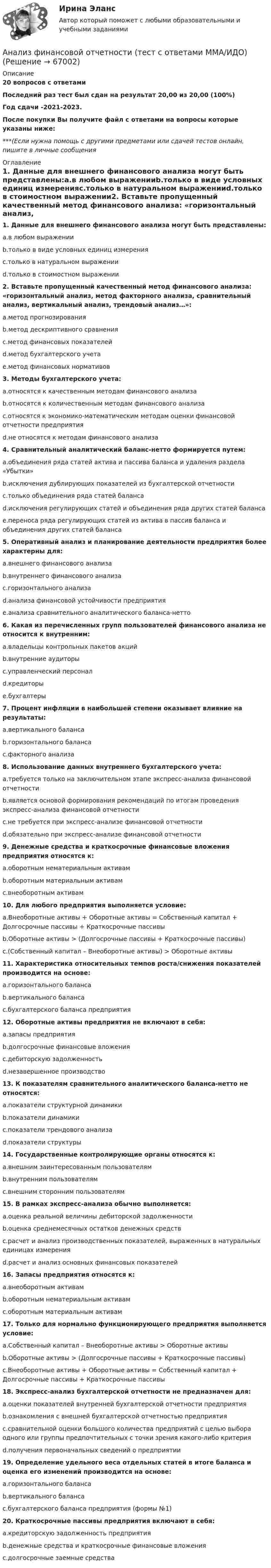     
            Описание
            20 вопросов с ответамиПоследний раз тест был сдан на результат 20,00 из 20,00 (100%)Год сдачи -2021-2023.После покупки Вы получите файл с ответами на вопросы которые указаны ниже:***(Если нужна помощь с другими предметами или сдачей тестов онлайн, пишите в личные сообщения  
            Оглавление
            1. Данные для внешнего финансового анализа могут быть представлены:a.в любом выраженииb.только в виде условных единиц измеренияc.только в натуральном выраженииd.только в стоимостном выражении2. Вставьте пропущенный качественный метод финансового анализа: «горизонтальный анализ, метод факторного анализа, сравнительный анализ, вертикальный анализ, трендовый анализ…»:a.метод прогнозированияb.метод дескриптивного сравненияc.метод финансовых показателейd.метод бухгалтерского учетаe.метод финансовых нормативов 3. Методы бухгалтерского учета:a.относятся к качественным методам финансового анализаb.относятся к количественным методам финансового анализаc.относятся к экономико-математическим методам оценки финансовой отчетности предприятияd.не относятся к методам финансового анализа4. Сравнительный аналитический баланс-нетто формируется путем:a.объединения ряда статей актива и пассива баланса и удаления раздела «Убытки»b.исключения дублирующих показателей из бухгалтерской отчетностиc.только объединения ряда статей балансаd.исключения регулирующих статей и объединения ряда других статей балансаe.переноса ряда регулирующих статей из актива в пассив баланса и объединения других статей баланса5. Оперативный анализ и планирование деятельности предприятия более характерны для:a.внешнего финансового анализаb.внутреннего финансового анализаc.горизонтального анализаd.анализа финансовой устойчивости предприятияe.анализа сравнительного аналитического баланса-нетто6. Какая из перечисленных групп пользователей финансового анализа не относится к внутренним:a.владельцы контрольных пакетов акцийb.внутренние аудиторыc.управленческий персоналd.кредиторыe.бухгалтеры 7. Процент инфляции в наибольшей степени оказывает влияние на результаты:a.вертикального балансаb.горизонтального балансаc.факторного анализа 8. Использование данных внутреннего бухгалтерского учета:a.требуется только на заключительном этапе экспресс-анализа финансовой отчетностиb.является основой формирования рекомендаций по итогам проведения экспресс-анализа финансовой отчетностиc.не требуется при экспресс-анализе финансовой отчетностиd.обязательно при экспресс-анализе финансовой отчетности9. Денежные средства и краткосрочные финансовые вложения предприятия относятся к:a.оборотным нематериальным активамb.оборотным материальным активамc.внеоборотным активам10. Для любого предприятия выполняется условие:a.Внеоборотные активы + Оборотные активы = Собственный капитал + Долгосрочные пассивы + Краткосрочные пассивыb.Оборотные активы > (Долгосрочные пассивы + Краткосрочные пассивы)c.(Собственный капитал – Внеоборотные активы) > Оборотные активы 11. Характеристика относительных темпов роста/снижения показателей производится на основе:a.горизонтального балансаb.вертикального балансаc.бухгалтерского баланса предприятия12. Оборотные активы предприятия не включают в себя:a.запасы предприятияb.долгосрочные финансовые вложенияc.дебиторскую задолженностьd.незавершенное производство13. К показателям сравнительного аналитического баланса-нетто не относятся:a.показатели структурной динамикиb.показатели динамикиc.показатели трендового анализаd.показатели структуры14. Государственные контролирующие органы относятся к:a.внешним заинтересованным пользователямb.внутренним пользователямc.внешним сторонним пользователям15. В рамках экспресс-анализа обычно выполняется:a.оценка реальной величины дебиторской задолженностиb.оценка среднемесячных остатков денежных средствc.расчет и анализ производственных показателей, выраженных в натуральных единицах измеренияd.расчет и анализ основных финансовых показателей16. Запасы предприятия относятся к:a.внеоборотным активамb.оборотным нематериальным активамc.оборотным материальным активам17. Только для нормально функционирующего предприятия выполняется условие:a.Собственный капитал – Внеоборотные активы > Оборотные активыb.Оборотные активы > (Долгосрочные пассивы + Краткосрочные пассивы)c.Внеоборотные активы + Оборотные активы = Собственный капитал + Долгосрочные пассивы + Краткосрочные пассивы18. Экспресс-анализ бухгалтерской отчетности не предназначен для:a.оценки показателей внутренней бухгалтерской отчетности предприятияb.ознакомления с внешней бухгалтерской отчетностью предприятияc.сравнительной оценки большого количества предприятий с целью выбора одного или группы предпочтительных с точки зрения какого-либо критерияd.получения первоначальных сведений о предприятии19. Определение удельного веса отдельных статей в итоге баланса и оценка его изменений производится на основе:a.горизонтального балансаb.вертикального балансаc.бухгалтерского баланса предприятия (формы №1)20. Краткосрочные пассивы предприятия включают в себя:a.кредиторскую задолженность предприятияb.денежные средства и краткосрочные финансовые вложенияc.долгосрочные заемные средства  
            
            
            Анализ финансовой отчётности СИБУПК 3 курс ТК 9 Задание 75%Анализ финансовой отчетности (тест с ответами ММА/ИДО)Анализ финансовой отчетности  ( тест с ответами Синергия) 197 вопросовАнализ финансовой отчетности (тест с ответами Синергия/МОИ/ МТИ)Анализ финансовой отчетности (Тест с ответами СИНЕРГИЯ / МОИ / МТИ)Анализ финансовой отчетности тесты, итоговая работаанализ финансово-хозяйственной деятельности  Анализ финансовой отчётности СИБУПК 3 Курс ТК 14,16 100%Анализ финансовой отчётности СИБУПК 3 Курс ТК-15 Задание 100%Анализ финансовой отчётности СИБУПК 3 курс ТК1 Задание 100%Анализ финансовой отчётности СИБУПК 3 Курс ТК2,4 100%Анализ финансовой отчётности СИБУПК 3 курс ТК3 Задание 75%Анализ финансовой отчётности СИБУПК 3 курс ТК5 Задание 75%Анализ финансовой отчётности СИБУПК 3 Курс ТК 6,8 100%