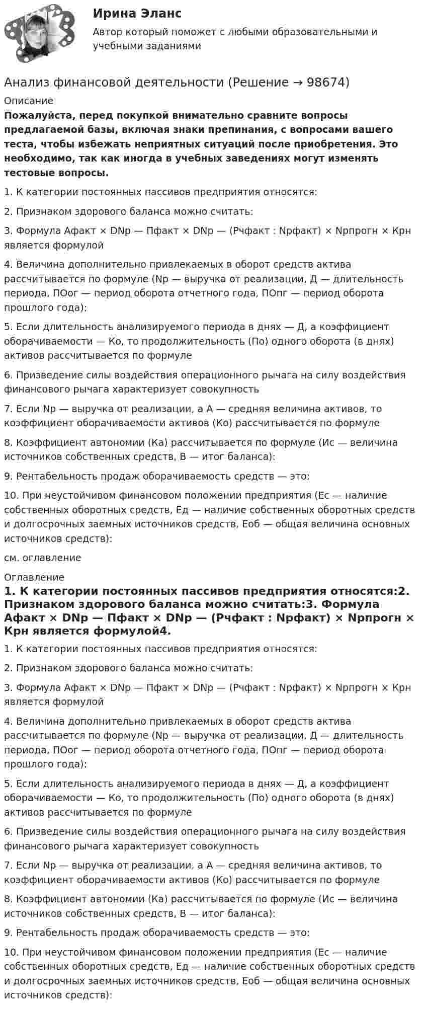     
            Описание
            Пожалуйста, перед покупкой внимательно сравните вопросы предлагаемой базы, включая знаки препинания, с вопросами вашего теста, чтобы избежать неприятных ситуаций после приобретения. Это необходимо, так как иногда в учебных заведениях могут изменять тестовые вопросы. 1.     К категории постоянных пассивов предприятия относятся:2.     Признаком здорового баланса можно считать:3.     Формула Афакт × DNp — Пфакт × DNp — (Рчфакт : Npфакт) × Npпрогн × Крн является формулой4.     Величина дополнительно привлекаемых в оборот средств актива рассчитывается по формуле (Np — выручка от реализации, Д — длительность периода, ПОог — период оборота отчетного года, ПОпг — период оборота прошлого года):5.     Если длительность анализируемого периода в днях — Д, а коэффициент оборачиваемости — Ко, то продолжительность (По) одного оборота (в днях) активов рассчитывается по формуле6.     Призведение силы воздействия операционного рычага на силу воздействия финансового рычага характеризует совокупность7.     Если Nр — выручка от реализации, а А — средняя величина активов, то коэффициент оборачиваемости активов (Ко) рассчитывается по формуле8.     Коэффициент автономии (Ка) рассчитывается по формуле (Ис — величина источников собственных средств, В — итог баланса):9.     Рентабельность продаж оборачиваемость средств — это:10.   При неустойчивом финансовом положении предприятия (Ес — наличие собственных оборотных средств, Ед — наличие собственных оборотных средств и долгосрочных заемных источников средств, Еоб — общая величина основных источников средств):см. оглавление 
            Оглавление
            1.     К категории постоянных пассивов предприятия относятся:2.     Признаком здорового баланса можно считать:3.     Формула Афакт × DNp — Пфакт × DNp — (Рчфакт : Npфакт) × Npпрогн × Крн является формулой4.     Величина дополнительно привлекаемых в оборот средств актива рассчитывается по формуле (Np — выручка от реализации, Д — длительность периода, ПОог — период оборота отчетного года, ПОпг — период оборота прошлого года):5.     Если длительность анализируемого периода в днях — Д, а коэффициент оборачиваемости — Ко, то продолжительность (По) одного оборота (в днях) активов рассчитывается по формуле6.     Призведение силы воздействия операционного рычага на силу воздействия финансового рычага характеризует совокупность7.     Если Nр — выручка от реализации, а А — средняя величина активов, то коэффициент оборачиваемости активов (Ко) рассчитывается по формуле8.     Коэффициент автономии (Ка) рассчитывается по формуле (Ис — величина источников собственных средств, В — итог баланса):9.     Рентабельность продаж оборачиваемость средств — это:10.   При неустойчивом финансовом положении предприятия (Ес — наличие собственных оборотных средств, Ед — наличие собственных оборотных средств и долгосрочных заемных источников средств, Еоб — общая величина основных источников средств):  
            
            
            Анализ финансового состояния ПАО  ОДК «Уфимское моторостроительное производственное объединение» Анализ финансовой деятельностиАнализ финансовой отчетностиАнализ финансовой отчетностиАнализ финансовой отчетностиАнализ финансовой отчетностиАнализ финансовой отчетностиАнализ финансового положения предприятияАнализ финансового положения предприятия и управления активами предприятия вариант 93Анализ финансового состояния АО «Вертолеты России» (2017-2019 гг.)Анализ финансового состояния АО «Краспригород» (2017-2019 гг.)Анализ финансового состояния бюджетной организации: вариант 1- государственный радиотехнический университет имени В.Ф. Уткина».АНАЛИЗ ФИНАНСОВОГО СОСТОЯНИЯ - вариант №5 - АО КордиантАнализ финансового состояния микрофинансовой организации
