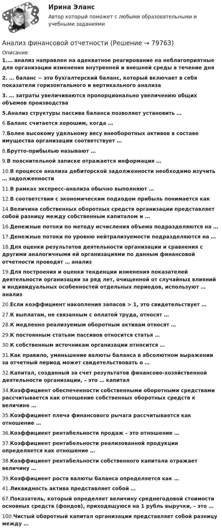     
            Описание
            1.… анализ направлен на адекватное реагирование на неблагоприятные для организации изменения внутренней и внешней среды в течение дня 2. … баланс − это бухгалтерский баланс, который включает в себя показатели горизонтального и вертикального анализа 3.             … затраты увеличиваются пропорционально увеличению общих объемов производства 5.Анализ структуры пассива баланса позволяет установить … 6.Баланс считается хорошим, когда … 7.Более высокому удельному весу внеоборотных активов в составе имущества организации соответствует … 8.Брутто-прибылью называют … 9.В пояснительной записке отражается информация … 10.В процессе анализа дебиторской задолженности необходимо изучить … задолженности 11.В рамках экспресс-анализа обычно выполняют … 12.В соответствии с экономическим подходом прибыль понимается как 14.Величина собственных оборотных средств организации представляет собой разницу между собственным капиталом и …16.Денежные потоки по методу исчисления объема подразделяются на … 17.Денежные потоки по уровню нейтрализуемости подразделяются на … 18.Для оценки результатов деятельности организации и сравнения с другими аналогичными ей организациями по данным финансовой отчетности проводят … анализ 19.Для построения и оценки тенденции изменения показателей деятельности организации за ряд лет, очищенной от случайных влияний и индивидуальных особенностей отдельных периодов, используют … анализ 20.Если коэффициент накопления запасов > 1, это свидетельствует … 27.К выплатам, не связанным с оплатой труда, относят … 28.К медленно реализуемым оборотным активам относят … 29.К постоянным статьям пассивов относится статья … 30.К собственным источникам организации относится … 31.Как правило, уменьшение валюты баланса в абсолютном выражении за отчетный период может свидетельствовать о … 32.Капитал, созданный за счет результатов финансово-хозяйственной деятельности организации, – это … капитал 34.Коэффициент обеспеченности собственными оборотными средствами рассчитывается как отношение собственных оборотных средств к величине … 35.Коэффициент плеча финансового рычага рассчитывается как отношение … 36.Коэффициент рентабельности продаж – это отношение … 37.Коэффициент рентабельности реализованной продукции определяется как отношение … 38.Коэффициент рентабельности собственного капитала отражает величину … 39.Коэффициент роста валюты баланса определяется как … 41.Ликвидность актива представляет собой … 67.Показатель, который определяет величину среднегодовой стоимости основных средств (фондов), приходящуюся на 1 рубль выручки, – это … 100.Чистый оборотный капитал организации представляет собой разницу между …    
            
            
            Анализ финансовой отчетностиАнализ финансовой отчетностиАнализ финансовой отчетностиАнализ финансовой отчетностиАнализ финансовой отчетности  Анализ финансовой отчетности ВСЕ ЗАДАНИЯАнализ   финансовой отчетности ВСЕ ЗАДАНИЯ Анализ финансового состояния бюджетной организации: вариант 1- государственный радиотехнический университет имени В.Ф. Уткина».АНАЛИЗ ФИНАНСОВОГО СОСТОЯНИЯ - вариант №5 - АО КордиантАнализ финансового состояния микрофинансовой организации«Анализ финансового состояния ООО Анализ финансового состояния ПАО  ОДК «Уфимское моторостроительное производственное объединение» Анализ финансовой деятельностиАнализ финансовой отчетности
