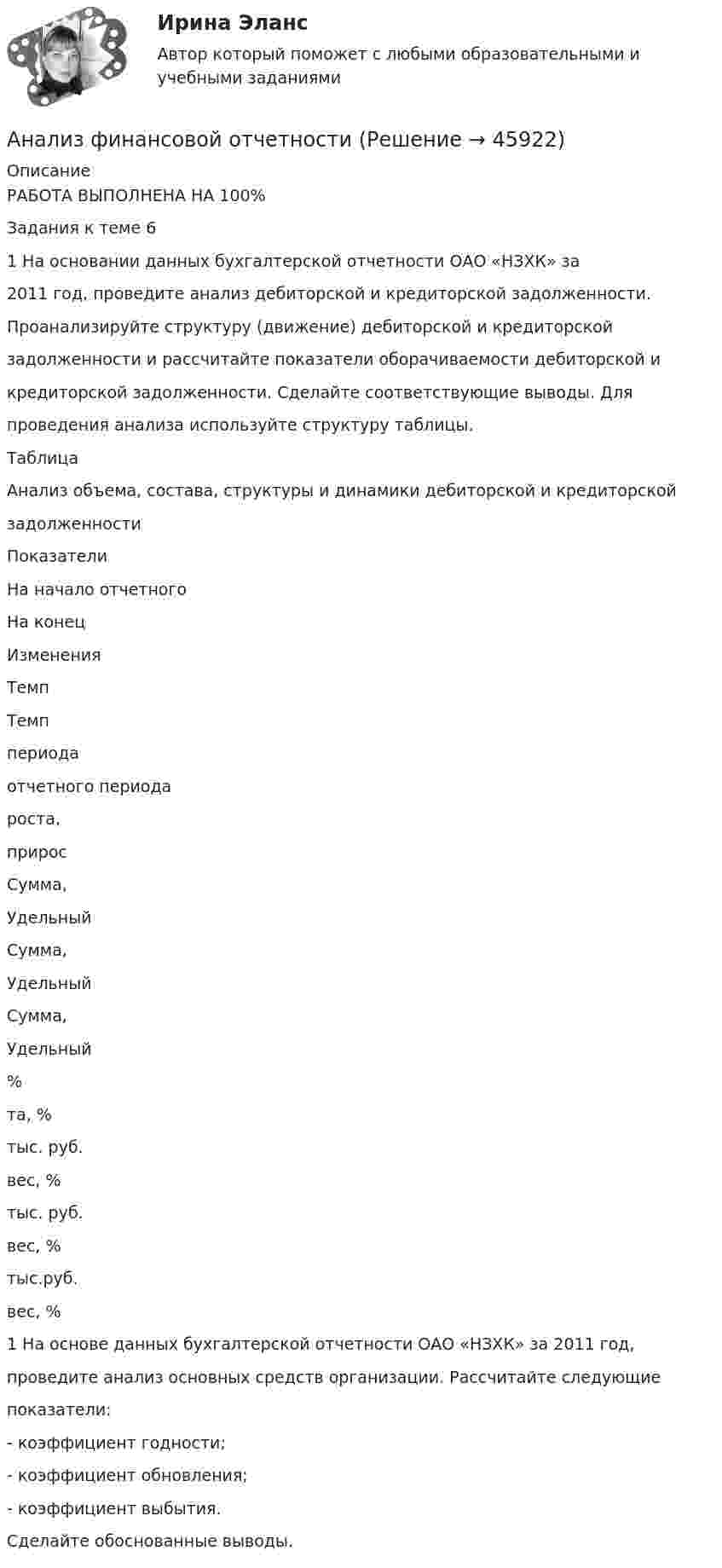      
            Описание
            РАБОТА ВЫПОЛНЕНА НА 100%Задания к теме 61 На основании данных бухгалтерской отчетности ОАО «НЗХК» за2011 год, проведите анализ дебиторской и кредиторской задолженности.Проанализируйте структуру (движение) дебиторской и кредиторскойзадолженности и рассчитайте показатели оборачиваемости дебиторской икредиторской задолженности. Сделайте соответствующие выводы. Дляпроведения анализа используйте структуру таблицы.ТаблицаАнализ объема, состава, структуры и динамики дебиторской и кредиторскойзадолженностиПоказателиНа начало отчетногоНа конецИзмененияТемпТемппериодаотчетного периодароста,приросСумма,УдельныйСумма,УдельныйСумма,Удельный%та, %тыс. руб.вес, %тыс. руб.вес, %тыс.руб.вес, %1 На основе данных бухгалтерской отчетности ОАО «НЗХК» за 2011 год,проведите анализ основных средств организации. Рассчитайте следующиепоказатели:- коэффициент годности;- коэффициент обновления;- коэффициент выбытия.Сделайте обоснованные выводы.  
            
            
            Анализ финансовой отчетностиАнализ финансовой отчетностиАнализ финансовой отчетности  Анализ финансовой отчетности ВСЕ ЗАДАНИЯАнализ   финансовой отчетности ВСЕ ЗАДАНИЯ Анализ финансовой отчетности ВСЕ ЗАДАНИЯАнализ финансовой отчетности ВСЕ ЗАДАНИЯАнализ финансового состояния микрофинансовой организации«Анализ финансового состояния ООО Анализ финансового состояния ПАО  ОДК «Уфимское моторостроительное производственное объединение» Анализ финансовой деятельностиАнализ финансовой отчетностиАнализ финансовой отчетностиАнализ финансовой отчетности