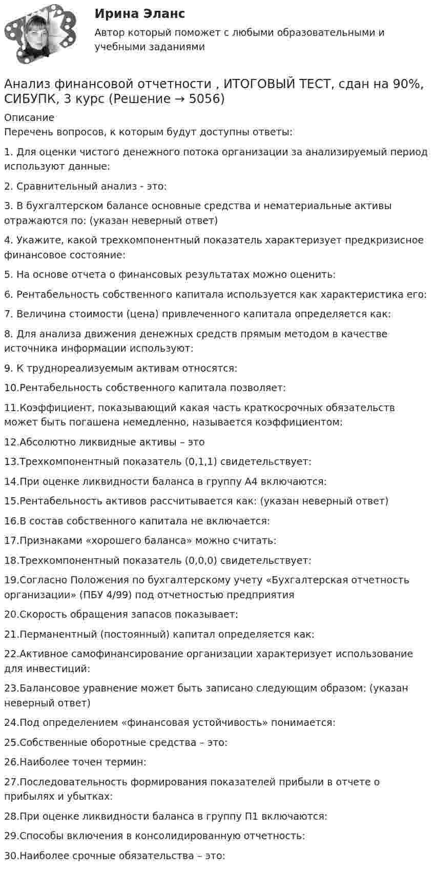      
          Описание
          Перечень вопросов, к которым будут доступны ответы:1.    Для оценки чистого денежного потока организации за анализируемый период используют данные:2.    Сравнительный анализ - это:3.    В бухгалтерском балансе основные средства и нематериальные активы отражаются по:  (указан неверный ответ)4.    Укажите, какой трехкомпонентный показатель характеризует предкризисное финансовое состояние:5.    На основе отчета о финансовых результатах можно оценить:6.    Рентабельность собственного капитала используется как характеристика его:7.    Величина стоимости (цена) привлеченного капитала определяется как:8.    Для анализа движения денежных средств прямым методом в качестве источника информации используют:9.    К труднореализуемым активам относятся:10.Рентабельность собственного капитала позволяет:11.Коэффициент, показывающий какая часть краткосрочных обязательств может быть погашена немедленно, называется коэффициентом:12.Абсолютно ликвидные активы – это13.Трехкомпонентный показатель (0,1,1) свидетельствует:14.При оценке ликвидности баланса в группу А4 включаются:15.Рентабельность активов рассчитывается как:  (указан неверный ответ)16.В состав собственного капитала не включается:17.Признаками «хорошего баланса» можно считать:18.Трехкомпонентный показатель (0,0,0) свидетельствует:19.Согласно Положения по бухгалтерскому учету «Бухгалтерская отчетность организации» (ПБУ 4/99) под отчетностью предприятия 20.Скорость обращения запасов показывает:21.Перманентный (постоянный) капитал определяется как:22.Активное самофинансирование организации характеризует использование для инвестиций:23.Балансовое уравнение может быть записано следующим образом:  (указан неверный ответ)24.Под определением «финансовая устойчивость» понимается:25.Собственные оборотные средства – это:26.Наиболее точен термин:27.Последовательность формирования показателей прибыли в отчете о прибылях и убытках:28.При оценке ликвидности баланса в группу П1 включаются:29.Способы включения в консолидированную отчетность:30.Наиболее срочные обязательства – это:  
            
            
            Анализ финансовой отчетности.дпо (тест с ответами Синергия/МОИ/ МТИ /МОСАП) Анализ финансовой отчетности  , ИТОГОВЫЙ ТЕСТ, сдан на 90%, СИБУПК, 3 курсАнализ финансовой отчетности  Особенности анализа сводной (консолидированной) и сегментарной отчетностиАнализ финансовой отчетности (Ответы на тест Синергия/МОИ/ МТИ)💯 Анализ финансовой отчетности. (ответы на тест Синергия / МОИ / МТИ / МосАП, ноябрь 2023)Анализ финансовой отчетности (ответы на тест Синергия / МТИ / МОИ / МосАП)💯 Анализ финансовой отчетности. (ответы на тест Синергия / МТИ / МосАП, июль 2022)Анализ финансовой отчетностиАнализ финансовой отчетности  Анализ финансовой отчетности ВСЕ ЗАДАНИЯАнализ   финансовой отчетности ВСЕ ЗАДАНИЯ Анализ финансовой отчетности ВСЕ ЗАДАНИЯАнализ финансовой отчетности ВСЕ ЗАДАНИЯАнализ финансовой отчетности ВСЕ ЗАДАНИЯ 100% 2023 год
