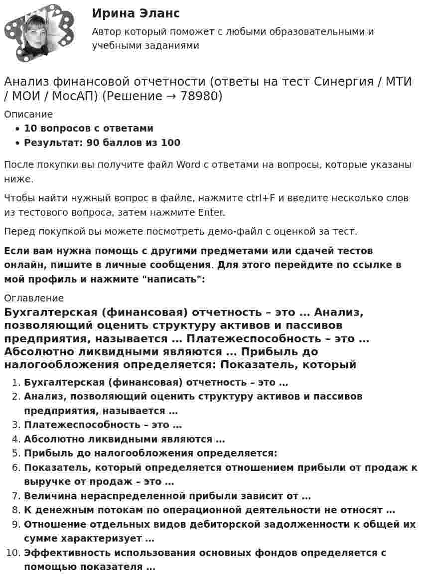     
            Описание
            10 вопросов с ответамиРезультат: 90 баллов из 100После покупки вы получите файл Word с ответами на вопросы, которые указаны ниже.Чтобы найти нужный вопрос в файле, нажмите ctrl+F и введите несколько слов из тестового вопроса, затем нажмите Enter.Перед покупкой вы можете посмотреть демо-файл с оценкой за тест.Если вам нужна помощь с другими предметами или сдачей тестов онлайн, пишите в личные сообщения. Для этого перейдите по ссылке в мой профиль и нажмите написать:  
            Оглавление
              Бухгалтерская (финансовая) отчетность – это …   Анализ, позволяющий оценить структуру активов и пассивов предприятия, называется …   Платежеспособность – это …   Абсолютно ликвидными являются …   Прибыль до налогообложения определяется:   Показатель, который определяется отношением прибыли от продаж к выручке от продаж – это …   Величина нераспределенной прибыли зависит от …   К денежным потокам по операционной деятельности не относят …   Отношение отдельных видов дебиторской задолженности к общей их сумме характеризует …   Эффективность использования основных фондов определяется с помощью показателя …    
            
            
            💯 Анализ финансовой отчетности. (ответы на тест Синергия / МОИ / МТИ / МосАП, ноябрь 2023)Анализ финансовой отчетности (ответы на тест Синергия / МТИ / МОИ / МосАП)💯 Анализ финансовой отчетности. (ответы на тест Синергия / МТИ / МосАП, июль 2022)💯 Анализ финансовой отчетности. (ответы на тест Синергия / МТИ / МосАП, ноябрь 2022)💯 Анализ финансовой отчетности. (ответы на тест Синергия / МТИ / МосАП, сентябрь 2022)💯 Анализ финансовой отчетности. (ответы на тест Синергия / МТИ / МосАП, сентябрь 2022)💯 Анализ финансовой отчетности. (ответы на тест Синергия / МТИ / МосАП, февраль 2023)Анализ финансовой отчетности ВСЕ ЗАДАНИЯАнализ финансовой отчетности ВСЕ ЗАДАНИЯАнализ финансовой отчетности ВСЕ ЗАДАНИЯ 100% 2023 годАнализ финансовой отчетности ГК ЭталонАнализ финансовой отчетности.дпо (тест с ответами Синергия/МОИ/ МТИ /МОСАП) Анализ финансовой отчетности  , ИТОГОВЫЙ ТЕСТ, сдан на 90%, СИБУПК, 3 курсАнализ финансовой отчетности  Особенности анализа сводной (консолидированной) и сегментарной отчетности