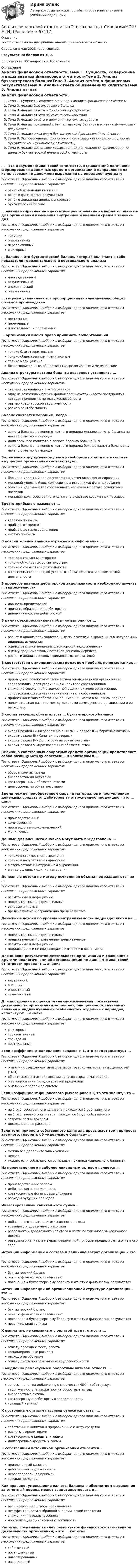      
            Описание
            Тест с ответами по дисциплине Анализ финансовой отчетности.Сдавался в мае 2023 года, свежий.Результат 90 баллов из 100.В документе 100 вопросов и 100 ответов. 
            Оглавление
            Анализ финансовой отчетности.Тема 1. Сущность, содержание и виды анализа финансовой отчётностиТема 2. Анализ бухгалтерского балансаТема 3. Анализ отчёта о финансовых результатахТема 4. Анализ отчёта об изменениях капиталаТема 5. Анализ отчёта о движении денежных средствТема 6. Анализ пояснений к бухгалтерскому балансу и отчёту о финансовых результатахТема 7. Анализ иных форм бухгалтерской (финансовой) отчётностиТема 8. Экспресс-анализ финансового состояния организации по данным бухгалтерской (финансовой отчетности)Тема 9. Анализ финансово-хозяйственной деятельности организации по данным бухгалтерской финансовой отчётности… – это документ финансовой отчетности, отражающий источники формирования денежных средств организации и направления их использования в денежном выражении на определенную датуТип ответа: Одиночный выбор • с выбором одного правильного ответа из нескольких предложенных вариантовотчет об изменении капиталаотчет о финансовых результатахотчет о движении денежных средствбухгалтерский баланс… анализ направлен на адекватное реагирование на неблагоприятные для организации изменения внутренней и внешней среды в течение дняТип ответа: Одиночный выбор • с выбором одного правильного ответа из нескольких предложенных вариантовтекущийоперативныйперспективныйфакторный… баланс − это бухгалтерский баланс, который включает в себя показатели горизонтального и вертикального анализаТип ответа: Одиночный выбор • с выбором одного правильного ответа из нескольких предложенных вариантовликвидационныйвступительныйаналитическийоперативный… затраты увеличиваются пропорционально увеличению общих объемов производстваТип ответа: Одиночный выбор • с выбором одного правильного ответа из нескольких предложенных вариантовпостоянныепеременныеи постоянные, и переменные… организации имеют право принимать пожертвованияТип ответа: Одиночный выбор • с выбором одного правильного ответа из нескольких предложенных вариантовтолько благотворительныетолько общественные и религиозныетолько медицинскиеблаготворительные, общественные, религиозные и медицинскиеАнализ структуры пассива баланса позволяет установить …Тип ответа: Одиночный выбор • с выбором одного правильного ответа из нескольких предложенных вариантовстепень ликвидности статей балансаодну из возможных причин финансовой неустойчивости предприятия, которая приводит к неплатежеспособностиразмер кредиторской задолженностиразмер рентабельностиБаланс считается хорошим, когда …Тип ответа: Одиночный выбор • с выбором одного правильного ответа из нескольких предложенных вариантоввалюта баланса на конец отчетного периода меньше валюты баланса на начало отчетного периодадоля заемного капитала в валюте баланса больше 50 %валюта баланса на конец отчетного периода больше валюты баланса на начало отчетного периодаБолее высокому удельному весу внеоборотных активов в составе имущества организации соответствует …Тип ответа: Одиночный выбор • с выбором одного правильного ответа из нескольких предложенных вариантовбольший удельный вес долгосрочных источников финансированияменьший удельный вес долгосрочных источников финансированиябольший удельный вес собственного капитала в составе совокупных пассивовменьшая доля собственного капитала в составе совокупных пассивовБрутто-прибылью называют …Тип ответа: Одиночный выбор • с выбором одного правильного ответа из нескольких предложенных вариантовваловую прибыльприбыль от продажприбыль до налогообложениячистую прибыльВ пояснительной записке отражается информация …Тип ответа: Одиночный выбор • с выбором одного правильного ответа из нескольких предложенных вариантовтолько о связанных сторонахтолько об условных обязательствахтолько о совместной деятельностио связанных сторонах, об условных обязательствах и о совместной деятельностиВ процессе анализа дебиторской задолженности необходимо изучить … задолженностиТип ответа: Одиночный выбор • с выбором одного правильного ответа из нескольких предложенных вариантовдавность кредиторскойпричины образования дебиторскойдинамику и состав дебиторскойВ рамках экспресс-анализа обычно выполняют …Тип ответа: Одиночный выбор • с выбором одного правильного ответа из нескольких предложенных вариантоврасчет и анализ производственных показателей, выраженных в натуральных единицах измеренияоценку реальной величины дебиторской задолженностиоценку среднемесячных остатков денежных средстврасчет и анализ основных финансовых показателейВ соответствии с экономическим подходом прибыль понимается как …Тип ответа: Одиночный выбор • с выбором одного правильного ответа из нескольких предложенных вариантовприращение совокупной стоимостной оценки активов организации, сопровождающееся увеличением капитала собственниковснижение совокупной стоимостной оценки активов организации, сопровождающееся увеличением капитала собственниковприрост капитала собственников, имевший место в отчетном периодеположительная разница между доходами коммерческой организации и ее расходамиВ состав текущих обязательств … бухгалтерского балансаТип ответа: Одиночный выбор • с выбором одного правильного ответа из нескольких предложенных вариантоввходят раздел I «Внеоборотные активы» и раздел II «Оборотные активы»входит раздел III «Капитал и резервы»входит раздел IV «Долгосрочные обязательства»входит раздел V «Краткосрочные обязательства»Величина собственных оборотных средств организации представляет собой разницу между собственным капиталом и …Тип ответа: Одиночный выбор • с выбором одного правильного ответа из нескольких предложенных вариантовоборотными активамивнеоборотными активамикраткосрочными обязательствамидолгосрочными обязательствамиВремя между приобретением сырья и материалов и поступлением денежных средств от дебиторов за отгруженную продукцию – это … циклТип ответа: Одиночный выбор • с выбором одного правильного ответа из нескольких предложенных вариантовпроизводственныйкоммерческийпроизводственно-коммерческийфинансовыйДанные для внешнего анализа могут быть представлены …Тип ответа: Одиночный выбор • с выбором одного правильного ответа из нескольких предложенных вариантовтолько в стоимостном выражениитолько в натуральном выражениив стоимостном и натуральном выражениив виде условных единиц измеренияДенежные потоки по методу исчисления объема подразделяются на …Тип ответа: Одиночный выбор • с выбором одного правильного ответа из нескольких предложенных вариантовизбыточные и дефицитныеположительные и отрицательныеваловые и чистыепредсказуемые и ограниченно предсказуемыеДенежные потоки по уровню нейтрализуемости подразделяются на …Тип ответа: Одиночный выбор • с выбором одного правильного ответа из нескольких предложенных вариантовположительные и отрицательныепредсказуемые и ограниченно предсказуемыеизбыточные и дефицитныеподдающиеся и не поддающиеся изменению во времениДля оценки результатов деятельности организации и сравнения с другими аналогичными ей организациями по данным финансовой отчетности проводят … анализТип ответа: Одиночный выбор • с выбором одного правильного ответа из нескольких предложенных вариантоввнутреннийвнешнийоперативныйтематическийДля построения и оценки тенденции изменения показателей деятельности организации за ряд лет, очищенной от случайных влияний и индивидуальных особенностей отдельных периодов, используют … анализТип ответа: Одиночный выбор • с выбором одного правильного ответа из нескольких предложенных вариантовфакторныйгоризонтальныйтрендовыйвертикальныйЕсли коэффициент накопления запасов > 1, это свидетельствует …Тип ответа: Одиночный выбор • с выбором одного правильного ответа из нескольких предложенных вариантово наличии сверхнормативных запасов товарно-материальных ценностей (ТМЦ)об оптимальном использовании запасов сырья и материалово затоваривании складов готовой продукциио наличии проблем со сбытомЕсли коэффициент финансового рычага равен 1, то это значит, что …Тип ответа: Одиночный выбор • с выбором одного правильного ответа из нескольких предложенных вариантовна 1 руб. собственного капитала приходится 1 руб. заемногона 1 руб. заемного капитала приходится 1 руб. собственногозатраты равны доходамдоходы меньше расходовЕсли темп прироста собственного капитала превышает темп прироста заемного, говорить об «идеальном балансе» …Тип ответа: Одиночный выбор • с выбором одного правильного ответа из нескольких предложенных вариантовможно без дополнительных условийнельзяможно, если соблюдаются остальные признаки «идеального баланса»Из перечисленного наиболее ликвидным активом является …Тип ответа: Одиночный выбор • с выбором одного правильного ответа из нескольких предложенных вариантовпроизводственные запасыдебиторская задолженностькраткосрочные финансовые вложениярасходы будущих периодовИнвестированный капитал – это сумма …Тип ответа: Одиночный выбор • с выбором одного правильного ответа из нескольких предложенных вариантовдобавочного капитала и эмиссионного доходауставного и добавочного капиталарезервного и добавочного капитала в части полученного эмиссионного доходарезервного капитала и нераспределенной прибыли прошлых лет и отчетного годаИсточник информации о составе и величине затрат организации – это …Тип ответа: Одиночный выбор • с выбором одного правильного ответа из нескольких предложенных вариантовбухгалтерский балансотчет о финансовых результатахпояснения к бухгалтерскому балансу и отчету о финансовых результатахИсточник информации об организационной структуре организации – это …Тип ответа: Одиночный выбор • с выбором одного правильного ответа из нескольких предложенных вариантовбухгалтерский балансотчет о финансовых результатахпояснения к бухгалтерскому балансу и отчету о финансовых результатахпояснительная запискаК выплатам, не связанным с оплатой труда, относят …Тип ответа: Одиночный выбор • с выбором одного правильного ответа из нескольких предложенных вариантовоплату проезда к месту работыкомандировочные расходырасходы на обучениеоплату листа по временной нетрудоспособностиК медленно реализуемым оборотным активам относят …Тип ответа: Одиночный выбор • с выбором одного правильного ответа из нескольких предложенных вариантовзапасы, налог на добавленную стоимость (НДС), дебиторскую задолженность, а также прочие оборотные активывнеоборотные активыкраткосрочную дебиторскую задолженностьуставный капиталК постоянным статьям пассивов относится статья …Тип ответа: Одиночный выбор • с выбором одного правильного ответа из нескольких предложенных вариантовсобственный капитал и приравненные к нему средстварасчеты с кредиторамикраткосрочные кредиты и займыдолгосрочные кредиты и займыК собственным источникам организации относится …Тип ответа: Одиночный выбор • с выбором одного правильного ответа из нескольких предложенных вариантовпривлеченный капиталдебиторская задолженностьнераспределенная прибыльготовая продукцияКак правило, уменьшение валюты баланса в абсолютном выражении за отчетный период может свидетельствовать о …Тип ответа: Одиночный выбор • с выбором одного правильного ответа из нескольких предложенных вариантоврасширении масштабов производстванеэффективности выбранной экономической стратегииснижении платежеспособностинормализации финансовой устойчивостиКапитал, созданный за счет результатов финансово-хозяйственной деятельности организации, – это … капиталТип ответа: Одиночный выбор • с выбором одного правильного ответа из нескольких предложенных вариантовсобственныйпотенциальныйинвестированныйнакопленный  
            
            
            Анализ финансовой отчетности  Особенности анализа сводной (консолидированной) и сегментарной отчетностиАнализ финансовой отчетности (Ответы на тест Синергия/МОИ/ МТИ)💯 Анализ финансовой отчетности. (ответы на тест Синергия / МОИ / МТИ / МосАП, ноябрь 2023)Анализ финансовой отчетности (ответы на тест Синергия / МТИ / МОИ / МосАП)💯 Анализ финансовой отчетности. (ответы на тест Синергия / МТИ / МосАП, июль 2022)💯 Анализ финансовой отчетности. (ответы на тест Синергия / МТИ / МосАП, ноябрь 2022)💯 Анализ финансовой отчетности. (ответы на тест Синергия / МТИ / МосАП, сентябрь 2022) Анализ финансовой отчетности ВСЕ ЗАДАНИЯАнализ   финансовой отчетности ВСЕ ЗАДАНИЯ Анализ финансовой отчетности ВСЕ ЗАДАНИЯАнализ финансовой отчетности ВСЕ ЗАДАНИЯАнализ финансовой отчетности ВСЕ ЗАДАНИЯ 100% 2023 годАнализ финансовой отчетности ГК ЭталонАнализ финансовой отчетности.дпо (тест с ответами Синергия/МОИ/ МТИ /МОСАП) 
