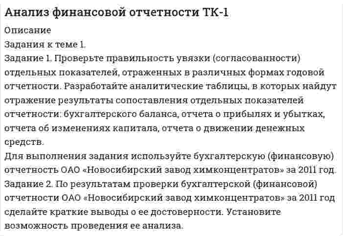 




Описание


Здравствуй, друг! Если нужны ещё работы, пиши в личку. Все контрольные были проверены преподавателями и оценены на положительную оценку
Отличные и хорошие оценки за эти задания ставит преподаватель Аникеева Мария Евгеньевна, если у вас будет другой преподаватель, сложно сказать, какие оценки он может поставить.




Оглавление


✔️Задания к теме 1.
Задание 1. Проверьте правильность увязки (согласованности) отдельных показателей, отраженных в различных формах годовой отчетности. Разработайте аналитические таблицы, в которых найдут отражение результаты сопоставления отдельных показателей отчетности: бухгалтерского баланса, отчета о прибылях и убытках, отчета об изменениях капитала, отчета о движении денежных средств.
Для выполнения задания используйте бухгалтерскую (финансовую) отчетность ОАО «Новосибирский завод химконцентратов» за 2014 год.
Задание 2. По результатам проверки бухгалтерской (финансовой) отчетности ОАО «Новосибирский завод химконцентратов» за 2014 год сделайте краткие выводы о ее достоверности. Установите возможность проведения ее анализа.
 
✔️Задания к теме 2.
Задание 1. По данным бухгалтерского баланса осуществите:
а) горизонтальный анализ. Выявите резкие изменения отдельных статей. Сделайте выводы.
б) вертикальный анализ. Определите изменение структуры активов и пассивов баланса.
Для выполнения задания используйте бухгалтерскую (финансовую) отчетность ОАО «Новосибирский завод химконцентратов» за 2014 год.
Задание 2. Составьте сравнительный аналитический баланс, используя данные таблицы. Укажите, как изменились источники формирования активов. Сделайте выводы.
Таблица
Сравнительно-аналитический баланс
Статьи
балансаСумма,
тыс. руб.Удельный вес, %Изменения
на начало периодана конец периодана начало периодана
конец периодав сумме, тыс. руб. (гр.3-гр.2)в % к величине на начало года (гр.3/гр.2 х100)в удельном весе (гр.5-гр.4)в % к изменению итога баланса (гр.6/итог гр.6х100)
123456789
Для выполнения задания используйте бухгалтерскую (финансовую) отчетность ОАО «Новосибирский завод химконцентратов» за 2014 год.
Задание 3. При расчете абсолютных показателей финансовой устойчивости недостаток собственных оборотных средств составил 4194 тыс. руб.; недостаток собственных оборотных средств и долгосрочных заемных средств - 4179 тыс. руб.; излишек общих источников 5280 тыс. руб. Определите тип финансовой устойчивости.
Задание 4. Рассчитайте коэффициент абсолютной ликвидности, используя следующие данные:
Активтыс.руб.Пассивтыс.руб.
Наиболее ликвидные активы4000Наиболее срочные обязательства4000
Быстро реализуемые активы14000Краткосрочные пассивы12000
Медленно реализуемые активы16000Долгосрочные пассивы6000
Трудно реализуемые активы5000Постоянные пассивы21000
 
✔️Задания к теме 3.
Задание 1. На основании данных бухгалтерской отчетности необходимо:
а)провести горизонтальный и вертикальный анализ финансовых результатов;
б)провести факторный анализ прибыли до налогообложения;
в)рассчитать показатели рентабельности;
г)провести факторный анализ рентабельности активов.
Для выполнения задания используйте бухгалтерскую (финансовую) отчетность ОАО «Новосибирский завод химконцентратов» за 2014 год.
Задание 2. Абсолютная величина прибыли от продажи 24 тыс. руб., выручка от продажи товаров 60 тыс. руб. Определите относительный показатель прибыльности от продажи товаров.
 
✔️Задания к теме 4.
Задание 1. По данным отчета об изменениях капитала оцените динамику и структуру собственного капитала организации, рассчитайте показатели движения капитала. Для анализа заполните таблицу. Сделайте выводы.
Таблица
Анализ движения капитала
ПоказателиУставный капиталДобавочный капиталРезервный капиталНераспределенная прибыль (непокрытый убыток)Итого
Остаток на 01.01 предыдущего года
Увеличение величины капитала
Уменьшение величины капитала
Остаток на 01.01 отчетного года
Абсолютное изменение остатка
Темп роста, %
Удельный вес в собственном капитале, %100
Коэффициент поступления (стр.2/стр.4)
Коэффициент выбытия (стр.3/стр.1)
Для выполнения задания используйте бухгалтерскую (финансовую) отчетность ОАО «Новосибирский завод химконцентратов» за 2014 год.
Задание 2. По данным бухгалтерского баланса рассчитайте чистые активы организации. Проверьте достоверность величины чистых активов по отчету об изменениях капитала. Для анализа заполните таблицу. Сделайте выводы о достаточности величины чистых активов.
Таблица
Анализ чистых активов, тыс.руб.
ПоказателиНа начало периодаНа конец периодаИзменения
1. Активы принимаемые к расчету
1.1. Внеоборотные активы
1.2 Оборотные активы
2. Пассивы, принимаемые к расчету
2.1. Долгосрочные обязательства
2.2. Краткосрочные обязательства
3. Чистые активы организации (стр.1-стр.2)
Для выполнения задания используйте бухгалтерскую (финансовую) отчетность ОАО «Новосибирский завод химконцентратов» за 2014 год.
 
✔️Задания к теме 5.
1.На основе данных бухгалтерской отчетности ОАО «НЗХК» за 2014 год проведите анализ денежных средств прямым методом, сделайте обоснованные выводы. Для анализа используйте таблицу 1.
Таблица 1
Анализ денежных средств прямым методом
ПоказательПредыдущий периодОтчетный
периодОтклонениеТемп роста, %
тыс.
руб.структура, %тыс.
руб.структура, %тыс.
руб.структуры, %
12345678=
1. Остаток денежных средств на начало года--
2. Движение денежных средств по текущей деятельности
Средства полученные
Средства направленные
3. Движение денежных средств по инвестиционной деятельности
Средства полученные
Средства направленные
4. Движение денежных средств по финансовой деятельности
Средства полученные
Средства направленные
5. Чистое увеличение (уменьшение) ДС и их эквивалентов
6. Остаток денежных средств на конец года
2. На основе данных бухгалтерской отчетности ОАО «НЗХК» за 2014 год проведите анализ денежных средств косвенным методом, сделайте обоснованные выводы.
 
✔️Задания к теме 6.
1. На основании данных бухгалтерской отчетности ОАО «НЗХК» за 2014 год, проведите анализ дебиторской и кредиторской задолженности. Проанализируйте структуру (движение) дебиторской и кредиторской задолженности и рассчитайте показатели оборачиваемости дебиторской и кредиторской задолженности. Сделайте соответствующие выводы. Для проведения анализа используйте структуру таблицы.
Таблица
Анализ объема, состава, структуры и динамики дебиторской и кредиторской задолженности
ПоказателиНа начало отчетного периодаНа конец
отчетного периодаИзмененияТемп роста, %Темп прироста, %
Сумма, тыс. руб.Удельный вес, %Сумма, тыс. руб.Удельный вес, %Сумма, тыс.руб.Удельный вес, %
1.На основе данных бухгалтерской отчетности ОАО «НЗХК» за 2014 год, проведите анализ основных средств организации. Рассчитайте следующие показатели:
- коэффициент годности;
- коэффициент обновления;
- коэффициент выбытия.
Сделайте обоснованные выводы.
 
✔️Задания к теме 7.
1. На основе данных сводного баланса ОАО «НЗХК» по состоянию на 31 декабря 2014 год рассчитайте следующие показатели:
- размещения капитала и имущественного положения группы (анализ активов);
- структуры источников средств (капитала) группы (анализ пассивов)
- ликвидности и платежеспособности группы;
- финансовой устойчивости группы;
- рентабельности капитала и деятельности группы.
Данные представьте в таблицах, сделайте соответствующие выводы.
 
✔️Задание к теме 8.
1. На основе данных отчетности ОАО «НЗХК» за 2014 год представленной в приложении, необходимо:
1) определить цели анализа;
2) поставить задачи;
3) разработать программу анализа.
Ответ подготовьте в виде пояснительной записки с применением рабочих документов, разработанных самостоятельно.
2. Проведите экспресс-анализ бухгалтерской отчетности ОАО «НЗХК» за 2014 год представленной в приложении и сделайте соответствующие обоснованные выводы.



            
            
            Задание 1. Проверьте правильность увязки (согласованности) отдельных показателей, отраженных в различных формах годовой отчетности. Разработайте аналитические таблицы, в которых найдут отражение результаты сопоставления отдельных показателей отчетности: бухгалтерского баланса, отчета о прибылях и убытках, отчета об изменениях капитала, отчета о движении денежных средств.. 6Задание 1. Проверьте правильность увязки (согласованности) отдельных показателей, отраженных в различных формах годовой отчетности. Разработайте аналитические таблицы, в которых найдут отражение результаты сопоставления отдельных показателей отчетности: бухгалтерского баланса, отчета о прибылях и убытках, отчета об изменениях капитала, отчета о движении денежных средств.. 7Задание 1. Провести анализ 30 предприятий, применяя метод группировок (выбрав в качестве группировочного признака – объем реализации), выделив 5 групп с равными интервалами. Результаты группировок (типологической, структурной, аналитической) представить в сводных групповых таблицах и проанализировать.Задание 1 Провести письменное сравнение Конституции РСФСР 12 апреля 1978 г. и Конституции РФ 1993 г. Для этого в виде двух колонок сравнить:Задание 1 Прогнозирование критических ситуаций в экономических системах (раскрыт теоретич.вопрос по данной теме) Задание 2 Четырех экспертов пригласили оценить значимость 10 целей. Для этого им предложили оценить их по десятибалльной шкале. Оценки экспертов приведены в таблице. Можно ли считать их оценки согласованнымиЗадание 1. Продолжите высказывания, аргументируя свою точку зрения. Спорт – Система физического воспитания включает: 4.Тесная взаимосвязь наблюдается между культурой физической и культурой духовной 5.Функцией физической культуры является ...Задание 1. Продолжите следующие высказывания, аргументируя собственную точку зрения. 1. Понятие «культура» имеет следующее содержание _______________________________ _______________________________________________________________________ 2. Основные ценности духовной культуры общества — этоЗадание 1. Проведите информационный поиск по вопросу определения количественных и качественных характеристиках природоохранных зон Российской Федерации. На основании полученных материалов составьте схему «Система особо охраняемых территорий России».. 2Задание 1. Проведите сравнительный анализ определений понятий «общение» и «профессионально – педагогическое общение» Выделите сходные и отличительные признаки данного понятия с учетом подходов, обозначенных К.А. Абульхановой - Славской, Г.К. Селевко, Н.П. Ерастовым, А.Н. Леонтьевым и др.Задание 1. Проверьте правильность увязки (согласованности) отдельных показателей, отраженных в различных формах годовой отчетности. Разработайте аналитические таблицы, в которых найдут отражение результаты сопоставления отдельных показателей отчетности: бухгалтерского баланса, отчета о прибылях и убытках, отчета об изменениях капитала, отчета о движении денежных средств.Задание 1. Проверьте правильность увязки (согласованности) отдельных показателей, отраженных в различных формах годовой отчетности. Разработайте аналитические таблицы, в которых найдут отражение результаты сопоставления отдельных показателей отчетности: бухгалтерского баланса, отчета о прибылях и убытках, отчета об изменениях капитала, отчета о движении денежных средств. ﻿Задание 1. Проверьте правильность увязки (согласованности) отдельных показателей, отраженных в различных формах годовой отчетности. Разработайте аналитические таблицы, в которых найдут отражение результаты сопоставления отдельных показателей отчетности: бухгалтерского баланса, отчета о прибылях и убытках, отчета об изменениях капитала, отчета о движении денежных средств.. 2Задание 1. Проверьте правильность увязки (согласованности) отдельных показателей, отраженных в различных формах годовой отчетности. Разработайте аналитические таблицы, в которых найдут отражение результаты сопоставления отдельных показателей отчетности: бухгалтерского баланса, отчета о прибылях и убытках, отчета об изменениях капитала, отчета о движении денежных средств.. 3Задание 1. Проверьте правильность увязки (согласованности) отдельных показателей, отраженных в различных формах годовой отчетности. Разработайте аналитические таблицы, в которых найдут отражение результаты сопоставления отдельных показателей отчетности: бухгалтерского баланса, отчета о прибылях и убытках, отчета об изменениях капитала, отчета о движении денежных средств.. 4