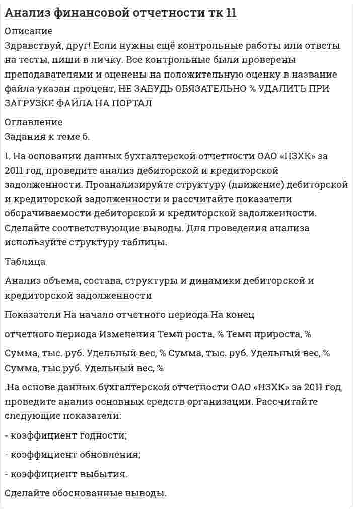 




Описание


Здравствуй, друг! Если нужны ещё контрольные работы или ответы на тесты, пиши в личку. Все контрольные были проверены преподавателями и оценены на положительную оценку в название файла указан процент, НЕ ЗАБУДЬ ОБЯЗАТЕЛЬНО % УДАЛИТЬ ПРИ ЗАГРУЗКЕ ФАЙЛА НА ПОРТАЛ




Оглавление


Задания к теме 6.
 
1. На основании данных бухгалтерской отчетности ОАО «НЗХК» за 2011 год, проведите анализ дебиторской и кредиторской задолженности. Проанализируйте структуру (движение) дебиторской и кредиторской задолженности и рассчитайте показатели оборачиваемости дебиторской и кредиторской задолженности. Сделайте соответствующие выводы. Для проведения анализа используйте структуру таблицы.
Таблица
Анализ объема, состава, структуры и динамики дебиторской и кредиторской задолженности
Показатели На начало отчетного периода На конец
отчетного периода Изменения Темп роста, % Темп прироста, %
Сумма, тыс. руб. Удельный вес, % Сумма, тыс. руб. Удельный вес, % Сумма, тыс.руб. Удельный вес, %
.На основе данных бухгалтерской отчетности ОАО «НЗХК» за 2011 год, проведите анализ основных средств организации. Рассчитайте следующие показатели:
- коэффициент годности;
- коэффициент обновления;
- коэффициент выбытия.
Сделайте обоснованные выводы.



            
            
            1. На нейтрализацию 0,370 г гидроксида кальция израсходовано 0,315 г азотной кислоты. Определить молярную массу эквивалента и эквивалент Ca(OH)₂ в этой реакции. Напишите уравнение реакции.1. На основании данных бухгалтерской отчетности ОАО «НЗХК» за 2011 год, проведите анализ дебиторской и кредиторской задолженности. Проанализируйте структуру (движение) дебиторской и кредиторской задолженности и рассчитайте показатели оборачиваемости дебиторской и кредиторской задолженности. Сделайте соответствующие выводы. Для проведения анализа используйте структуру таблицы.1. На основании данных бухгалтерской отчетности ОАО «НЗХК» за 2011 год, проведите анализ дебиторской и кредиторской задолженности. Проанализируйте структуру (движение) дебиторской и кредиторской задолженности и рассчитайте показатели оборачиваемости дебиторской и кредиторской задолженности. Сделайте соответствующие выводы. Для проведения анализа используйте структуру таблицы.. 21. На основании данных бухгалтерской отчетности ОАО «НЗХК» за 2011 год, проведите анализ дебиторской и кредиторской задолженности. Проанализируйте структуру (движение) дебиторской и кредиторской задолженности и рассчитайте показатели оборачиваемости дебиторской и кредиторской задолженности. Сделайте соответствующие выводы. Для проведения анализа используйте структуру таблицы.. 31. На основании данных бухгалтерской отчетности ОАО «НЗХК» за 2014 год, проведите анализ дебиторской и кредиторской задолженности. Проанализируйте структуру (движение) дебиторской и кредиторской задолженности и рассчитайте показатели оборачиваемости дебиторской и кредиторской задолженности. Сделайте соответствующие выводы. Для проведения анализа используйте структуру таблицы.1) На основании ПБУ 9/99 “Доходы организаций” и ПБУ 10/99 “Расходы организаций” изучите группы доходов и расходов предприятия, их полный состав, факторы, на них влияющие, и задачи финансовой службы предприятия по их управлению. 2) Результаты исследования оформите в виде таблицы1. На основании хозяйственных операций произвести записи в журнал регистрации хозяйственных операций (прил. 1), руководствуясь Планом счетов и Инструкцией по применению Плана счетов бухгалтерского учета финансово-хозяйственной деятельности.1. Найти матрицу, обратную матрице (■(1&-3&0@0&1&0@0&5&1)) . 2. . Решить СЛАУ { ■( x +2y- z= 3, @3x- y+ z= 2, @2x-3y+2z=-1 .)┤ 3. . Вероятность того, что в результате проверки изделию будет присвоен «Знак высшего качества», равна 0,2. На контроль поступило 9 изделий. Какова вероятность того, что знак высшего качества будет присвоен:1.Найти область определения, точки разрыва. 2. Исследовать функцию на четность, периодичность 3. Исследовать поведение функции на концах области определения. Указать асимптоты. 4. Найти промежутки монотонности. Точки экстремума. 5. Найти промежутки выпуклости. Точки перегиба1.Найти область определения, точки разрыва.1. Найти область определения, точки разрыва. 2. Исследовать функцию на четность, периодичность. 3. Исследовать поведение функции на концах области определения. Указать асимптоты. 4. Найти промежутки монотонности. Точки экстремума. 5. Найти промежутки выпуклости. Точки перегиба. 6. Найти площадь фигуры, ограниченной графиком функции 𝑦 = (2𝑥 + 3)𝑒 5𝑥 и прямыми 𝑥 = 0, 𝑥 = 2, 𝑦 = 0. Результаты исследования оформить в виде таблицы.1. Найти общее решение дифференциального уравнения: y` + y/x = x. 2. Найти общее решение дифференциального уравнения: y` = y/x + cos2(y/x). 3. Найти общее решение дифференциального уравнения: y```– 3y``+ 2y` = 0. 4. Найти общий вид частного решение дифференциального уравнения:1) Найти проекцию вектора a=2i-4j-2k на вектор b=3i-4j+k. 2) При каком значении m векторы a=(2,-4, m) на вектор b=(-2,-3,-2) перпендикулярны? 3) При каких значениях y и z векторы a=(-4, y, -4) и b=(-2,-3 , z) коллинеарны? 4) Если известны прекции двумерных векторов a и b на оси координат: ax=2, ay=2, bx=3, by=4, то найти проекции вектора c=-3a-2b.1) Найти решение графическим методом. 2) Написать функцию Лагранжа данной задачи и найти ее седловую точку, используя решение задачи, полученное графически.1. Найти собственную длину стержня, если в лабораторной системе отсчета его скорость v = 2c/3, длина 0,5 м и угол между ним и направлением движения 30°. Ответ: 0.61 м