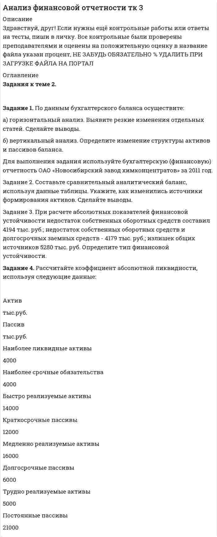 




Описание


Здравствуй, друг! Если нужны ещё контрольные работы или ответы на тесты, пиши в личку. Все контрольные были проверены преподавателями и оценены на положительную оценку в название файла указан процент, НЕ ЗАБУДЬ ОБЯЗАТЕЛЬНО % УДАЛИТЬ ПРИ ЗАГРУЗКЕ ФАЙЛА НА ПОРТАЛ




Оглавление


Задания к теме 4.
 
Задание 1. По данным отчета об изменениях капитала оцените динамику и структуру собственного капитала организации, рассчитайте показатели движения капитала. Для анализа заполните таблицу. Сделайте выводы.
Таблица
Анализ движения капитала
 
Показатели Уставный капитал Добавочный капитал Резервный капитал Нераспределенная прибыль (непокрытый убыток) Итого
Остаток на 01.01 предыдущего года
Увеличение величины капитала
Уменьшение величины капитала
Остаток на 01.01 отчетного года
Абсолютное изменение остатка
Темп роста, %
Удельный вес в собственном капитале, % 100
Коэффициент поступления (стр.2/стр.4)
Коэффициент выбытия (стр.3/стр.1)
 
Для выполнения задания используйте бухгалтерскую (финансовую) отчетность ОАО «Новосибирский завод химконцентратов» за 2011 год.
Решение:
Задание 2. По данным бухгалтерского баланса рассчитайте чистые активы организации. Проверьте достоверность величины чистых активов по отчету об изменениях капитала. Для анализа заполните таблицу. Сделайте выводы о достаточности величины чистых активов.
Таблица
Анализ чистых активов, тыс.руб.
Показатели На начало периода На конец периода Изменения
1. Активы принимаемые к расчету
1.1. Внеоборотные активы
1.2 Оборотные активы
2. Пассивы, принимаемые к расчету
2.1. Долгосрочные обязательства
2.2. Краткосрочные обязательства
3. Чистые активы организации (стр.1-стр.2)
Для выполнения задания используйте бухгалтерскую (финансовую) отчетность ОАО «Новосибирский завод химконцентратов» за 2011 год.
 



            
            
            Задание 1. По данным бухгалтерского баланса осуществите: а) горизонтальный анализ. Выявите резкие изменения отдельных статей. Сделайте выводы. б) вертикальный анализ. Определите изменение структуры активов и пассивов баланса.Задание 1. По данным бухгалтерского баланса осуществите: а) горизонтальный анализ. Выявите резкие изменения отдельных статей. Сделайте выводы. б) вертикальный анализ. Определите изменение структуры активов и пассивов баланса.. 2Задание 1 По данным бухгалтерского баланса проведите анализ структуры активов и пассивов, дайте оценку их динамики (изменениям) за исследуемый период. В выводах определите принадлежность к виду экономической деятельности организации, основываясь на оценке состава ее активов, дайте характеристику произошедшим изменениям структуры активов и пассивов, оцените структуру источников финансирования (пассивов).Задание 1. По данным отчета об изменениях капитала оцените динамику и структуру собственного капитала организации, рассчитайте показатели движения капитала. Для анализа заполните таблицу. Сделайте выводы.Задание 1. По данным отчета об изменениях капитала оцените динамику и структуру собственного капитала организации, рассчитайте показатели движения капитала. Для анализа заполните таблицу. Сделайте выводы. ТаблицаЗадание 1. По данным отчета об изменениях капитала оцените динамику и структуру собственного капитала организации, рассчитайте показатели движения капитала. Для анализа заполните таблицу. Сделайте выводы. Таблица Анализ движения капиталаЗадание 1. По данным региональной статистики рассчитать показатели динамики ВРП за 2004 — 2014 г.г. и экстраполировать значения на 6 лет используя экспоненциальное сглаживание. Изобразить графически и сделать вывод.ЗАДАНИЕ 1 Перепишите слова, напишите транскрипцию, расставьте ударение: occurro ЗАДАНИЕ 2 По форме инфинитива определите спряжение, выделите основу данных глаголов и образуйте фому1-го лица singularis: ЗАДАНИЕ 3 1. Переведите следующий текст на русский языкЗадание 1. Перепишите текст и переведите на русский язык. Various forms of Business” International business is a dynamic activity which changes, adapts and re-sponds according to the conditions.Задание 1. Перечислите виды естественно-научных понятий по содержанию и по объёму. Охарактеризуйте их и приведите примеры. Заполните таблицуЗадание 1 Пешеход шел по пересеченной местности. Его скорость движения по равнине v1 км/ч, в гору – v2 км/ч, под гору – v3 км/ч и в подъем – v4 км/ч. Время движения соответственно t1 , t2 , t3 и t4 ч. Какой путь прошел пешеход?Задание 1. Пешеход шел по пересеченной местности. Его скорость движения по равнине v1 км/ч, в гору – v2 км/ч, под гору – v3 км/ч и в подъем – v4 км/ч. Время движения соответственно t1 , t2 , t3 и t4 ч. Какой путь прошел пешеход?Задание 1. Письмо. Fill in the formЗадание 1 ﻿ Планируется начать организацию производства совершенно нового класса электропроводящих пленочных композиционных материалов. Материал относится к классу пленочных композиционных материалов с уникальным сочетанием высокой сорбционной способности и низкого электрического сопротивления. Высокая электропроводимость материала способна резко повысить избирательность сорбции, регулировать скорость сорбции и десорбции, что необходимо при создании материалов многоразового использования. Области применения: промышленность, медицина и биология.