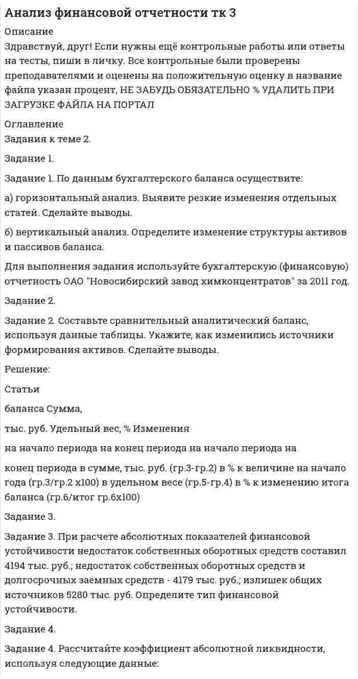 




Описание


Дата изготовления: июнь 2020 года.
Работа была успешно сдана - заказчик претензий не имел.
Уникальность работы по Antiplagiat.ru на 30.09.2020 г. составила 46%.




Оглавление


Введение
Задание 1
По данным бухгалтерского баланса проведите анализ структуры активов и пассивов, дайте оценку их динамики (изменениям) за исследуемый период. В выводах определите принадлежность к виду экономической деятельности организации, основываясь на оценке состава ее активов, дайте характеристику произошедшим изменениям структуры активов и пассивов, оцените структуру источников финансирования (пассивов).
Таблица 1.1 - Структурно-динамический анализ активов организации
Показатель Остатки по балансу, тыс. руб. Изменение Темп роста (снижения),% Структура активов и пассивов,% Изменение
(+,-), тыс. руб.
2015 2014 2013 2015- 2014 2014- 2013 2015- 2014 2014- 2013 2015 2014 2013 2015- 2014 2014- 2013
А 1 2 3 4 5 6 7 8 9 10 11 12
АКТИВЫ
I. ВНЕОБОРОТНЫЕ АКТИВЫ
Нематериальные активы - - -
Результаты исследований и разработок - - -
Основные средства 369169 344804 300720 24365 44084 107,1 114,7 15,8 12,6 16,7 -3,2 4,1
Доходные вложения в материальные ценности - - - 0,0 0,0
Долгосрочные финансовые вложения 159719 204035 220192 -44316 -16157 78,3 92,7 6,8 7,5 12,3 0,6 4,8
Отложенные налоговые активы 3169 3625 2446 -456 1179 87,4 148,2 0,1 0,1 0,1 0,0 0,0
Прочие внеоборотные активы 41592 37502 28736 4090 8766 110,9 130,5 1,8 1,4 1,6 -0,4 0,2
Итого по разделу I 573649 589966 552094 -16317 37872 97,2 106,9 24,5 21,6 30,7 -2,9 9,1
II. ОБОРОТНЫЕ АКТИВЫ
Запасы 453280 769055 256615 -315775 512440 58,9 299,7 19,4 28,1 14,3 8,8 -13,8
НДС по приобретенным ценностям 39629 63401 7897 -23772 55504 62,5 802,8 1,7 2,3 0,4 0,6 -1,9
Дебиторская задолженность 687035 950565 585818 -263530 364747 72,3 162,3 29,3 34,8 32,6 5,4 -2,2
Финансовые вложения 555600 335440 369900 220160 -34460 165,6 90,7 23,7 12,3 20,6 -11,5 8,3
Продолжение таблицы 1.1
А 1 2 3 4 5 6 7 8 9 10 11 12
Денежные средства 30049 23551 23225 6498 326 127,6 101,4 1,3 0,9 1,3 -0,4 0,4
Прение оборотные активы 1898 2067 1496 -169 571 91,8 138,2 0,1 0,1 0,1 0,0 0,0
Итого по разделу II 1767491 2144079 1244951 -376588 899128 82,4 172,2 75,5 78,4 69,3 2,9 -9,1
БАЛАНС 2341140 2734045 1797045 -392905 937000 85,6 152,1 100,0 100,0 100,0 0,0 0,0
 
Таблица 1.2 - Структурно-динамический анализ пассивов организации
Показатель Остатки по балансу,
тыс. руб. Изменение Темп роста (снижения),% Структура пассивов,% Изменение
(+,-), тыс. руб.
2015 2014 2013 2015- 2014 2014- 2013 2015- 2014 2014- 2013 2015 2014 2013 2015- 2014 2014- 2013
А 1 2 3 4 5 6 7 8 9 10 11 12
ПАССИВЫ
III. КАПИТАЛ И РЕЗЕРВЫ
Уставный капитал 178862 178862 178862 0 0 100,0 100,0 7,6 6,5 10,0 -1,1 3,4
Собственные акции, выкупленные у акционеров ( - ) ( - ) ( - )
Переоценка внеоборотных активов
Добавочный каптал (без переоценки) 45203 46493 46973 -1290 -480 97,2 99,0 1,9 1,7 2,6 -0,2 0,9
Резервный капитал 31943 31943 31943 0 0 100,0 100,0 1,4 1,2 1,8 -0,2 0,6
Нераспределенная прибыль (непокрытый убыток) 465843 446587 414690 19256 31897 104,3 107,7 19,9 16,3 23,1 -3,6 6,7
Итого по разделу III 721851 703885 672468 17966 31417 102,6 104,7 30,8 25,7 37,4 -5,1 11,7
IV. ДОЛГОСРОЧНЫЕ ОБЯЗАТЕЛЬСТВА
Заемные средства 200000 0 0 200000 0 0,0 0,0 8,5 0,0 0,0 -8,5 0,0
Прочие обязательства 11899 11368 8248 531 3120 104,7 137,8 0,5 0,4 0,5 -0,1 0,0
Итого по разделу IV 211899 11368 8248 200531 3120 1864,0 137,8 9,1 0,4 0,5 -8,6 0,0
V. КРАТКОСРОЧНЫЕ ОБЯЗАТЕЛЬСТВА
Заемные средства
1178777 1729403 944723 -550626 784680 68,2 183,1 50,4 63,3 52,6 12,9 -10,7
Продолжение таблицы 1.2
А 1 2 3 4 5 6 7 8 9 10 11 12
Кредиторская задолженность 219399 289389 171606 -69990 117783 75,8 168,6 9,4 10,6 9,5 1,2 -1,0
Доходы будущих периодов 0 0 0 0,0
Резервы предстоящих расходов 9214 9214 0 0,0 0,0 0,4 0,0 0,0 -0,4 0,0
Прочие обязательства
Итого по разделу V 1407390 2018792 1116329 -611402 902463 69,7 180,8 60,1 73,8 62,1 13,7 -11,7
БАЛАНС 2341140 2734045 1797045 -392905 937000 85,6 152,1 100,0 100,0 100,0 0,0 0,0
 
Задание 2
По данным бухгалтерского баланса сгруппируйте ак¬тивы по степени их ликвидности и пассивы по срочности их опла¬ты. Рассчитайте показатели оценки ликвидности баланса и спрог¬нозируйте ожидаемое состояние платежеспособности. Результаты расчетов представьте в табл. 2.1 и 2.2.
Задание 3
По данным бухгалтерской отчетности про¬анализируйте оборачиваемость оборотных активов организации и определите влияние факторов на экономический результат от ее изменения. Результаты расчетов представьте в табл. 3.1.
Задание 4
По данным бухгалтерской отчетности опре¬делите размер и динамику собственных оборотных средств, их до¬статочность и степень влияния факторов на их изменение. Сде¬лайте выводы по результатам анализа. Результаты расчетов пред¬ставьте в табл. 4.1.
Задание 5
По данным бухгалтерского баланса составьте аналитический баланс для оценки финансовой устойчивости ор¬ганизации. Рассчитайте необходимые коэффициенты, оцените их динамику. Результаты расчетов представьте в табл. 5.1 и 5.2.
Задание 6
Проанализируйте влияние на изменение прибыли от продаж шести фак¬торов, указанных в табл. 6.1.
Задание 7
По данным отчета о финансовых результатах проведите анализ расходов организации. Рассчитайте основные показатели оцен¬ки расходов организации. Результаты расчетов представьте в табл. 7.1.
Задание 8
По данным бухгалтерской отчетности и факторной модели, представленной в справке к табл. 8, рассчитать влияние оборотных активов, их оборачиваемости и рентабельности продаж на изменение прибыли от продаж в отчетном году по сравнению с предыдущим годом.
Задание 9
Проведите сравнительную рейтинговую оценку исследуемого предприятия (Иссл.Пр.) с конкурентами по отрасли. Расчет рейтинга выполните с помощью метода расстояний с учетом коэффициента значимости показателей. В таблице 9.1 рассчитайте необходимые для сравнения относительные показатели по данным бухгалтерской отчетности своего варианта.
Список использованных источников
Приложение А




Список литературы


1. Гиляровская Л.Т. Комплексный экономический анализ хозяйственной деятельности: Учебник / Д.Т. Гиляровская, Д.В. Лысенко, Д.А. Ендовицкий. – М.: Велби: Проспект, 2018. – 360 с.
2. Аверина, О.И. Комплексный экономический анализ хозяйственной деятельности: Учебник / О.И. Аверина, В.В. Давыдова, Н.И. Лушенкова. - М.: КноРус, 2017. - 432 c.
3. Артеменко, В.Г. Экономический анализ: Учебное пособие / В.Г. Артеменко, Н.В. Анисимова. - М.: КноРус, 2018. - 288 c.
4. Басовский, Л.Е. Комплексный экономический анализ хозяйственной деятельности: Учебное пособие / Л.Е. Басовский, Е.Н. Басовская. - М.: ИНФРА-М, 2015. - 366 c.
5. Гарнова, В.Ю. Экономический анализ: Учебное пособие / Н.Б. Акуленко, В.Ю. Гарнова, В.А. Колоколов; Под ред. Н.Б. Акуленко. - М.: НИЦ ИНФРА-М, 2018. - 157 c.
6. Ефимова О.В. Финансовый анализ. Современный инструментарий для принятия экономических решений: Учебник – М.: Омега-Л, 2019. - 723 c.
7. Зороастрова, И.В. Экономический анализ фирмы и рынка: Учебник для студентов вузов / И.В. Зороастрова, Н.М. Розанова. - М.: ЮНИТИДАНА, 2018. - 279 c.
8. Иванов, И.Н. Экономический анализ деятельности предприятия: Учебник / И.Н. Иванов. - М.: НИЦ ИНФРА-М, 2018. - 348 c.
9. Казакова, Н.А. Экономический анализ: Учебник / Н.А. Казакова. - М.: ИНФРА-М, 2017. - 343 c.
10. Каурова, О.В. Финансово-экономический анализ предприятия туристской индустрии: Учебное пособие / О.В. Каурова. - М.: КноРус, 2015. - 216 c.
11. Климова, Н.В. Экономический анализ (теория, задачи, тесты, деловые игры): Учебное пособие / Н.В. Климова. - М.: Вузовский учебник, НИЦ ИНФРА-М, 2017. - 287 c.
12. Когденко, В.Г. Экономический анализ: Учебное пособие для студентов вузов / В.Г. Когденко. - М.: ЮНИТИ-ДАНА, 2016. - 392 c.
13. Комплексный экономический анализ предприятия / Под ред. Н.В. Войтоловского, А.П. Калининой, И.И. Мазуровой – СПб: Питер, 2016 – 576 с.
14. Любушин Н.П. Комплексный экономический анализ хозяйственной деятельности: Учебное пособие / Н.П. Любушин. – М.: ЮНИТИ-ДАНА, 2018. – 445 с.
15. Маркарьян, Э.А. Экономический анализ хозяйственной деятельности : учеб. пособие / Э.А. Маркарьян. - М.: КноРус, 2017. - 550 с.
16. Толпегина, О.А. Комплексный экономический анализ хозяйственной деятельности: Учебник для бакалавров / О.А. Толпегина, Н.А. Толпегина. - М.: Юрайт, 2018. - 672 c.
17. Савицкая, Г.В. Экономический анализ: Учебник / Г.В. Савицкая. - М.: НИЦ ИНФРА-М, 2018. - 649 c
18. Скамай, Л.Г. Экономический анализ деятельности предприятия: Учебник / Л.Г. Скамай, М.И. Трубочкина. - М.: ИНФРА-М, 2018. - 378 c.
19. Чуев, И.Н. Комплексный экономический анализ финансово-хозяйственной деятельности: Учебник для вузов / И.Н. Чуев. - М.: Дашков и К, 2018. - 384 c.



            
            
            Задание 1 по Высшей математике 3  Вариант 7 РосдистантЗадание 1. По данным бухгалтерского баланса осуществите: а) горизонтальный анализ. Выявите резкие изменения отдельных статей. Сделайте выводы. б) вертикальный анализ. Определите изменение структуры активов и пассивов баланса.Задание 1. По данным бухгалтерского баланса осуществите: а) горизонтальный анализ. Выявите резкие изменения отдельных статей. Сделайте выводы. б) вертикальный анализ. Определите изменение структуры активов и пассивов баланса.. 2Задание 1 По данным бухгалтерского баланса проведите анализ структуры активов и пассивов, дайте оценку их динамики (изменениям) за исследуемый период. В выводах определите принадлежность к виду экономической деятельности организации, основываясь на оценке состава ее активов, дайте характеристику произошедшим изменениям структуры активов и пассивов, оцените структуру источников финансирования (пассивов).Задание 1. По данным отчета об изменениях капитала оцените динамику и структуру собственного капитала организации, рассчитайте показатели движения капитала. Для анализа заполните таблицу. Сделайте выводы.Задание 1. По данным отчета об изменениях капитала оцените динамику и структуру собственного капитала организации, рассчитайте показатели движения капитала. Для анализа заполните таблицу. Сделайте выводы. ТаблицаЗадание 1. По данным отчета об изменениях капитала оцените динамику и структуру собственного капитала организации, рассчитайте показатели движения капитала. Для анализа заполните таблицу. Сделайте выводы. Таблица Анализ движения капиталаЗадание 1. Перепишите и переведите предложения, обращая внимание на употребление модальных глаголов. Подчеркните модальные глаголы в английских предложениях и в переводе.ЗАДАНИЕ 1 Перепишите слова, напишите транскрипцию, расставьте ударение: occurro ЗАДАНИЕ 2 По форме инфинитива определите спряжение, выделите основу данных глаголов и образуйте фому1-го лица singularis: ЗАДАНИЕ 3 1. Переведите следующий текст на русский языкЗадание 1. Перепишите текст и переведите на русский язык. Various forms of Business” International business is a dynamic activity which changes, adapts and re-sponds according to the conditions.Задание 1. Перечислите виды естественно-научных понятий по содержанию и по объёму. Охарактеризуйте их и приведите примеры. Заполните таблицуЗадание 1 Пешеход шел по пересеченной местности. Его скорость движения по равнине v1 км/ч, в гору – v2 км/ч, под гору – v3 км/ч и в подъем – v4 км/ч. Время движения соответственно t1 , t2 , t3 и t4 ч. Какой путь прошел пешеход?Задание 1. Пешеход шел по пересеченной местности. Его скорость движения по равнине v1 км/ч, в гору – v2 км/ч, под гору – v3 км/ч и в подъем – v4 км/ч. Время движения соответственно t1 , t2 , t3 и t4 ч. Какой путь прошел пешеход?Задание 1. Письмо. Fill in the form