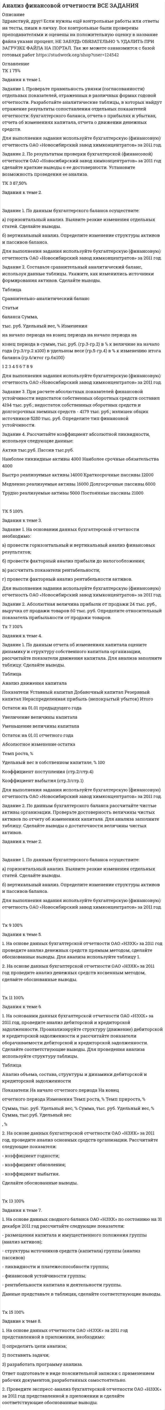 




Описание


Здравствуй, друг! Если нужны ещё работы, пиши в личку. Все контрольные были проверены преподавателями и оценены на положительную оценку




Оглавление


✔️Задания к теме 1.
Задание 1. Проверьте правильность увязки (согласованности) отдельных показателей, отраженных в различных формах годовой отчетности. Разработайте аналитические таблицы, в которых найдут отражение результаты сопоставления отдельных показателей отчетности: бухгалтерского баланса, отчета о прибылях и убытках, отчета об изменениях капитала, отчета о движении денежных средств.
Для выполнения задания используйте бухгалтерскую (финансовую) отчетность ОАО «Новосибирский завод химконцентратов» за 2011 год.
Задание 2. По результатам проверки бухгалтерской (финансовой) отчетности ОАО «Новосибирский завод химконцентратов» за 2011 год сделайте краткие выводы о ее достоверности. Установите возможность проведения ее анализа.
 
✔️Задания к теме 2.
Задание 1. По данным бухгалтерского баланса осуществите:
а) горизонтальный анализ. Выявите резкие изменения отдельных статей. Сделайте выводы.
б) вертикальный анализ. Определите изменение структуры активов и пассивов баланса.
Для выполнения задания используйте бухгалтерскую (финансовую) отчетность ОАО «Новосибирский завод химконцентратов» за 2011 год.
Задание 2. Составьте сравнительный аналитический баланс, используя данные таблицы. Укажите, как изменились источники формирования активов. Сделайте выводы.
Таблица
Сравнительно-аналитический баланс
Статьи
балансаСумма,
тыс. руб.Удельный вес, %Изменения
на начало периодана конец периодана начало периодана
конец периодав сумме, тыс. руб. (гр.3-гр.2)в % к величине на начало года (гр.3/гр.2 х100)в удельном весе (гр.5-гр.4)в % к изменению итога баланса (гр.6/итог гр.6х100)
123456789
Для выполнения задания используйте бухгалтерскую (финансовую) отчетность ОАО «Новосибирский завод химконцентратов» за 2011 год.
Задание 3. При расчете абсолютных показателей финансовой устойчивости недостаток собственных оборотных средств составил 4194 тыс. руб.; недостаток собственных оборотных средств и долгосрочных заемных средств - 4179 тыс. руб.; излишек общих источников 5280 тыс. руб. Определите тип финансовой устойчивости.
Задание 4. Рассчитайте коэффициент абсолютной ликвидности, используя следующие данные:
Активтыс.руб.Пассивтыс.руб.
Наиболее ликвидные активы4000Наиболее срочные обязательства4000
Быстро реализуемые активы14000Краткосрочные пассивы12000
Медленно реализуемые активы16000Долгосрочные пассивы6000
Трудно реализуемые активы5000Постоянные пассивы21000
 
✔️Задания к теме 3.
Задание 1. На основании данных бухгалтерской отчетности необходимо:
а)провести горизонтальный и вертикальный анализ финансовых результатов;
б)провести факторный анализ прибыли до налогообложения;
в)рассчитать показатели рентабельности;
г)провести факторный анализ рентабельности активов.
Для выполнения задания используйте бухгалтерскую (финансовую) отчетность ОАО «Новосибирский завод химконцентратов» за 2011 год.
Задание 2. Абсолютная величина прибыли от продажи 24 тыс. руб., выручка от продажи товаров 60 тыс. руб. Определите относительный показатель прибыльности от продажи товаров.
 
✔️Задания к теме 4.
Задание 1. По данным отчета об изменениях капитала оцените динамику и структуру собственного капитала организации, рассчитайте показатели движения капитала. Для анализа заполните таблицу. Сделайте выводы.
Таблица
Анализ движения капитала
ПоказателиУставный капиталДобавочный капиталРезервный капиталНераспределенная прибыль (непокрытый убыток)Итого
Остаток на 01.01 предыдущего года
Увеличение величины капитала
Уменьшение величины капитала
Остаток на 01.01 отчетного года
Абсолютное изменение остатка
Темп роста, %
Удельный вес в собственном капитале, %100
Коэффициент поступления (стр.2/стр.4)
Коэффициент выбытия (стр.3/стр.1)
Для выполнения задания используйте бухгалтерскую (финансовую) отчетность ОАО «Новосибирский завод химконцентратов» за 2011 год.
Задание 2. По данным бухгалтерского баланса рассчитайте чистые активы организации. Проверьте достоверность величины чистых активов по отчету об изменениях капитала. Для анализа заполните таблицу. Сделайте выводы о достаточности величины чистых активов.
Таблица
Анализ чистых активов, тыс.руб.
ПоказателиНа начало периодаНа конец периодаИзменения
1. Активы принимаемые к расчету
1.1. Внеоборотные активы
1.2 Оборотные активы
2. Пассивы, принимаемые к расчету
2.1. Долгосрочные обязательства
2.2. Краткосрочные обязательства
3. Чистые активы организации (стр.1-стр.2)
Для выполнения задания используйте бухгалтерскую (финансовую) отчетность ОАО «Новосибирский завод химконцентратов» за 2011 год.
 
✔️Задания к теме 5.
1.На основе данных бухгалтерской отчетности ОАО «НЗХК» за 2011 год проведите анализ денежных средств прямым методом, сделайте обоснованные выводы. Для анализа используйте таблицу 1.
Таблица 1
Анализ денежных средств прямым методом
ПоказательПредыдущий периодОтчетный
периодОтклонениеТемп роста, %
тыс.
руб.структура, %тыс.
руб.структура, %тыс.
руб.структуры, %
12345678=
1. Остаток денежных средств на начало года--
2. Движение денежных средств по текущей деятельности
Средства полученные
Средства направленные
3. Движение денежных средств по инвестиционной деятельности
Средства полученные
Средства направленные
4. Движение денежных средств по финансовой деятельности
Средства полученные
Средства направленные
5. Чистое увеличение (уменьшение) ДС и их эквивалентов
6. Остаток денежных средств на конец года
2. На основе данных бухгалтерской отчетности ОАО «НЗХК» за 2011 год проведите анализ денежных средств косвенным методом, сделайте обоснованные выводы.
 
✔️Задания к теме 6.
1. На основании данных бухгалтерской отчетности ОАО «НЗХК» за 2011 год, проведите анализ дебиторской и кредиторской задолженности. Проанализируйте структуру (движение) дебиторской и кредиторской задолженности и рассчитайте показатели оборачиваемости дебиторской и кредиторской задолженности. Сделайте соответствующие выводы. Для проведения анализа используйте структуру таблицы.
Таблица
Анализ объема, состава, структуры и динамики дебиторской и кредиторской задолженности
ПоказателиНа начало отчетного периодаНа конец
отчетного периодаИзмененияТемп роста, %Темп прироста, %
Сумма, тыс. руб.Удельный вес, %Сумма, тыс. руб.Удельный вес, %Сумма, тыс.руб.Удельный вес, %
1.На основе данных бухгалтерской отчетности ОАО «НЗХК» за 2011 год, проведите анализ основных средств организации. Рассчитайте следующие показатели:
- коэффициент годности;
- коэффициент обновления;
- коэффициент выбытия.
Сделайте обоснованные выводы.
 
✔️Задания к теме 7.
1. На основе данных сводного баланса ОАО «НЗХК» по состоянию на 31 декабря 2011 год рассчитайте следующие показатели:
- размещения капитала и имущественного положения группы (анализ активов);
- структуры источников средств (капитала) группы (анализ пассивов)
- ликвидности и платежеспособности группы;
- финансовой устойчивости группы;
- рентабельности капитала и деятельности группы.
Данные представьте в таблицах, сделайте соответствующие выводы.
 
✔️Задание к теме 8.
1. На основе данных отчетности ОАО «НЗХК» за 2011 год представленной в приложении, необходимо:
1) определить цели анализа;
2) поставить задачи;
3) разработать программу анализа.
Ответ подготовьте в виде пояснительной записки с применением рабочих документов, разработанных самостоятельно.
2. Проведите экспресс-анализ бухгалтерской отчетности ОАО «НЗХК» за 2011 год представленной в приложении и сделайте соответствующие обоснованные выводы.
 



            
            
            Задание 1. Проверьте правильность увязки (согласованности) отдельных показателей, отраженных в различных формах годовой отчетности. Разработайте аналитические таблицы, в которых найдут отражение результаты сопоставления отдельных показателей отчетности: бухгалтерского баланса, отчета о прибылях и убытках, отчета об изменениях капитала, отчета о движении денежных средств.. 5Задание 1. Проверьте правильность увязки (согласованности) отдельных показателей, отраженных в различных формах годовой отчетности. Разработайте аналитические таблицы, в которых найдут отражение результаты сопоставления отдельных показателей отчетности: бухгалтерского баланса, отчета о прибылях и убытках, отчета об изменениях капитала, отчета о движении денежных средств.. 6Задание 1. Проверьте правильность увязки (согласованности) отдельных показателей, отраженных в различных формах годовой отчетности. Разработайте аналитические таблицы, в которых найдут отражение результаты сопоставления отдельных показателей отчетности: бухгалтерского баланса, отчета о прибылях и убытках, отчета об изменениях капитала, отчета о движении денежных средств.. 7Задание 1. Провести анализ 30 предприятий, применяя метод группировок (выбрав в качестве группировочного признака – объем реализации), выделив 5 групп с равными интервалами. Результаты группировок (типологической, структурной, аналитической) представить в сводных групповых таблицах и проанализировать.Задание 1 Провести письменное сравнение Конституции РСФСР 12 апреля 1978 г. и Конституции РФ 1993 г. Для этого в виде двух колонок сравнить:Задание 1 Прогнозирование критических ситуаций в экономических системах (раскрыт теоретич.вопрос по данной теме) Задание 2 Четырех экспертов пригласили оценить значимость 10 целей. Для этого им предложили оценить их по десятибалльной шкале. Оценки экспертов приведены в таблице. Можно ли считать их оценки согласованнымиЗадание 1. Продолжите высказывания, аргументируя свою точку зрения. Спорт – Система физического воспитания включает: 4.Тесная взаимосвязь наблюдается между культурой физической и культурой духовной 5.Функцией физической культуры является ...Задание 1. Проведите информационный поиск по вопросу определения количественных и качественных характеристиках природоохранных зон Российской Федерации. На основании полученных материалов составьте схему «Система особо охраняемых территорий России».Задание 1. Проведите информационный поиск по вопросу определения количественных и качественных характеристиках природоохранных зон Российской Федерации. На основании полученных материалов составьте схему «Система особо охраняемых территорий России».. 2Задание 1. Проведите сравнительный анализ определений понятий «общение» и «профессионально – педагогическое общение» Выделите сходные и отличительные признаки данного понятия с учетом подходов, обозначенных К.А. Абульхановой - Славской, Г.К. Селевко, Н.П. Ерастовым, А.Н. Леонтьевым и др.Задание 1. Проверьте правильность увязки (согласованности) отдельных показателей, отраженных в различных формах годовой отчетности. Разработайте аналитические таблицы, в которых найдут отражение результаты сопоставления отдельных показателей отчетности: бухгалтерского баланса, отчета о прибылях и убытках, отчета об изменениях капитала, отчета о движении денежных средств.Задание 1. Проверьте правильность увязки (согласованности) отдельных показателей, отраженных в различных формах годовой отчетности. Разработайте аналитические таблицы, в которых найдут отражение результаты сопоставления отдельных показателей отчетности: бухгалтерского баланса, отчета о прибылях и убытках, отчета об изменениях капитала, отчета о движении денежных средств. ﻿Задание 1. Проверьте правильность увязки (согласованности) отдельных показателей, отраженных в различных формах годовой отчетности. Разработайте аналитические таблицы, в которых найдут отражение результаты сопоставления отдельных показателей отчетности: бухгалтерского баланса, отчета о прибылях и убытках, отчета об изменениях капитала, отчета о движении денежных средств.. 2Задание 1. Проверьте правильность увязки (согласованности) отдельных показателей, отраженных в различных формах годовой отчетности. Разработайте аналитические таблицы, в которых найдут отражение результаты сопоставления отдельных показателей отчетности: бухгалтерского баланса, отчета о прибылях и убытках, отчета об изменениях капитала, отчета о движении денежных средств.. 3