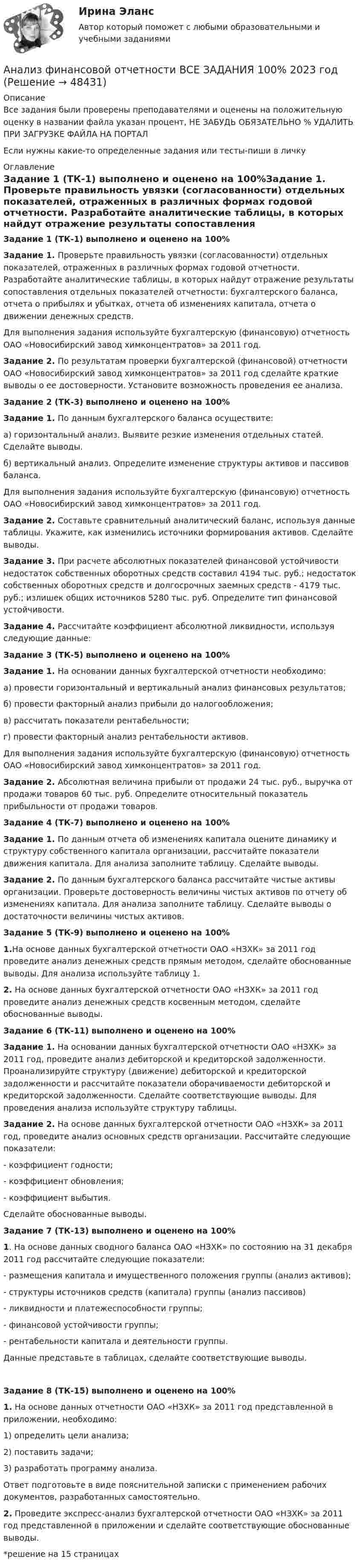      
            Описание
            Все задания были проверены преподавателями и оценены на положительную оценку в названии файла указан процент, НЕ ЗАБУДЬ ОБЯЗАТЕЛЬНО % УДАЛИТЬ ПРИ ЗАГРУЗКЕ ФАЙЛА НА ПОРТАЛЕсли нужны какие-то определенные задания или тесты-пиши в личку 
            Оглавление
            Задание 1 (ТК-1) выполнено и оценено на 100%Задание 1. Проверьте правильность увязки (согласованности) отдельных показателей, отраженных в различных формах годовой отчетности. Разработайте аналитические таблицы, в которых найдут отражение результаты сопоставления отдельных показателей отчетности: бухгалтерского баланса, отчета о прибылях и убытках, отчета об изменениях капитала, отчета о движении денежных средств.Для выполнения задания используйте бухгалтерскую (финансовую) отчетность ОАО «Новосибирский завод химконцентратов» за 2011 год.Задание 2. По результатам проверки бухгалтерской (финансовой) отчетности ОАО «Новосибирский завод химконцентратов» за 2011 год сделайте краткие выводы о ее достоверности. Установите возможность проведения ее анализа. Задание 2 (ТК-3) выполнено и оценено на 100%Задание 1.  По данным бухгалтерского баланса осуществите:а) горизонтальный анализ. Выявите резкие изменения отдельных статей. Сделайте выводы.б) вертикальный анализ. Определите изменение структуры активов и пассивов баланса.Для выполнения задания используйте бухгалтерскую (финансовую) отчетность ОАО «Новосибирский завод химконцентратов» за 2011 год.Задание 2.  Составьте сравнительный аналитический баланс, используя данные таблицы. Укажите, как изменились источники формирования активов. Сделайте выводы.Задание 3.  При расчете абсолютных показателей финансовой устойчивости недостаток собственных оборотных средств составил 4194 тыс. руб.; недостаток собственных оборотных средств и долгосрочных заемных средств - 4179 тыс. руб.; излишек общих источников 5280 тыс. руб. Определите тип финансовой устойчивости.Задание 4. Рассчитайте коэффициент абсолютной ликвидности, используя следующие данные: Задание 3 (ТК-5) выполнено и оценено на 100%Задание 1.  На основании данных бухгалтерской отчетности необходимо:а)   провести горизонтальный и вертикальный анализ финансовых результатов;б)   провести факторный анализ прибыли до налогообложения;в)   рассчитать показатели рентабельности;г)    провести факторный анализ рентабельности активов.	Для выполнения задания используйте бухгалтерскую (финансовую) отчетность ОАО «Новосибирский завод химконцентратов» за 2011 год.Задание 2. Абсолютная величина прибыли от продажи 24 тыс. руб., выручка от продажи товаров 60 тыс. руб. Определите относительный показатель прибыльности от продажи товаров. Задание 4 (ТК-7) выполнено и оценено на 100%Задание 1.  По данным отчета об изменениях капитала оцените динамику и структуру собственного капитала организации, рассчитайте показатели движения капитала. Для анализа заполните таблицу. Сделайте выводы.Задание 2.  По данным бухгалтерского баланса рассчитайте чистые активы организации. Проверьте достоверность величины чистых активов по отчету об изменениях капитала. Для анализа заполните таблицу. Сделайте выводы о достаточности величины чистых активов. Задание 5 (ТК-9) выполнено и оценено на 100%1.На основе данных бухгалтерской отчетности ОАО «НЗХК» за 2011 год проведите анализ денежных средств прямым методом, сделайте обоснованные выводы. Для анализа используйте таблицу 1.2. На основе данных бухгалтерской отчетности ОАО «НЗХК» за 2011 год проведите анализ денежных средств косвенным методом, сделайте обоснованные выводы. Задание 6 (ТК-11) выполнено и оценено на 100%Задание 1. На основании данных бухгалтерской отчетности ОАО «НЗХК» за 2011 год, проведите анализ дебиторской и кредиторской задолженности. Проанализируйте структуру (движение) дебиторской и кредиторской задолженности и рассчитайте показатели оборачиваемости дебиторской и кредиторской задолженности. Сделайте соответствующие выводы. Для проведения анализа используйте структуру таблицы.Задание 2. На основе данных бухгалтерской отчетности ОАО «НЗХК» за 2011 год, проведите анализ основных средств организации. Рассчитайте следующие показатели:	- коэффициент годности;	- коэффициент обновления;	- коэффициент выбытия.Сделайте обоснованные выводы. Задание 7 (ТК-13) выполнено и оценено на 100% 1. На основе данных сводного баланса ОАО «НЗХК» по состоянию на 31 декабря 2011 год рассчитайте следующие показатели:	- размещения капитала и имущественного положения группы (анализ активов);	- структуры источников средств (капитала) группы (анализ пассивов)	- ликвидности и платежеспособности группы;	- финансовой устойчивости группы;	- рентабельности капитала и деятельности группы.	Данные представьте в таблицах, сделайте соответствующие выводы.Задание 8 (ТК-15) выполнено и оценено на 100% 1. На основе данных отчетности ОАО «НЗХК» за 2011 год представленной в приложении, необходимо:	1) определить цели анализа;	2) поставить задачи;	3) разработать программу анализа.	Ответ подготовьте в виде пояснительной записки с применением рабочих документов, разработанных самостоятельно. 2. Проведите экспресс-анализ бухгалтерской отчетности ОАО «НЗХК» за 2011 год представленной в приложении и сделайте соответствующие обоснованные выводы. *решение на 15 страницах 
            
            
            Анализ финансовой отчетности ВСЕ ЗАДАНИЯАнализ финансовой отчетности ВСЕ ЗАДАНИЯ 100% 2023 годАнализ финансовой отчетности ГК ЭталонАнализ финансовой отчетности.дпо (тест с ответами Синергия/МОИ/ МТИ /МОСАП) Анализ финансовой отчетности  , ИТОГОВЫЙ ТЕСТ, сдан на 90%, СИБУПК, 3 курсАнализ финансовой отчетности  Особенности анализа сводной (консолидированной) и сегментарной отчетностиАнализ финансовой отчетности (Ответы на тест Синергия/МОИ/ МТИ)Анализ финансовой отчетностиАнализ финансовой отчетностиАнализ финансовой отчетностиАнализ финансовой отчетностиАнализ финансовой отчетности  Анализ финансовой отчетности ВСЕ ЗАДАНИЯАнализ   финансовой отчетности ВСЕ ЗАДАНИЯ 