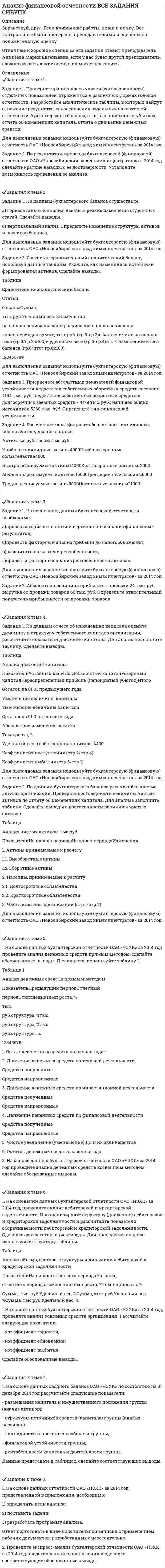 




Описание

Задания к теме 1.
Задание 1. Проверьте правильность увязки (согласованности) отдельных показателей, отраженных в различных формах годовой отчетности. Разработайте аналитические таблицы, в которых найдут отражение результаты сопоставления отдельных показателей отчетности: бухгалтерского баланса, отчета о прибылях и убытках, отчета об изменениях капитала, отчета о движении денежных средств.
Для выполнения задания используйте бухгалтерскую (финансовую) отчетность ОАО «Новосибирский завод химконцентратов» за 2011 год.
Задание 2. По результатам проверки бухгалтерской (финансовой) отчетности ОАО «Новосибирский завод химконцентратов» за 2011 год сделайте краткие выводы о ее достоверности. Установите возможность проведения ее анализа.


            
            
            Задание 1. Проверьте правильность увязки (согласованности) отдельных показателей, отраженных в различных формах годовой отчетности. Разработайте аналитические таблицы, в которых найдут отражение результаты сопоставления отдельных показателей отчетности: бухгалтерского баланса, отчета о прибылях и убытках, отчета об изменениях капитала, отчета о движении денежных средств.. 2Задание 1. Проверьте правильность увязки (согласованности) отдельных показателей, отраженных в различных формах годовой отчетности. Разработайте аналитические таблицы, в которых найдут отражение результаты сопоставления отдельных показателей отчетности: бухгалтерского баланса, отчета о прибылях и убытках, отчета об изменениях капитала, отчета о движении денежных средств.. 3Задание 1. Проверьте правильность увязки (согласованности) отдельных показателей, отраженных в различных формах годовой отчетности. Разработайте аналитические таблицы, в которых найдут отражение результаты сопоставления отдельных показателей отчетности: бухгалтерского баланса, отчета о прибылях и убытках, отчета об изменениях капитала, отчета о движении денежных средств.. 4Задание 1. Проверьте правильность увязки (согласованности) отдельных показателей, отраженных в различных формах годовой отчетности. Разработайте аналитические таблицы, в которых найдут отражение результаты сопоставления отдельных показателей отчетности: бухгалтерского баланса, отчета о прибылях и убытках, отчета об изменениях капитала, отчета о движении денежных средств.. 5Задание 1. Проверьте правильность увязки (согласованности) отдельных показателей, отраженных в различных формах годовой отчетности. Разработайте аналитические таблицы, в которых найдут отражение результаты сопоставления отдельных показателей отчетности: бухгалтерского баланса, отчета о прибылях и убытках, отчета об изменениях капитала, отчета о движении денежных средств.. 6Задание 1. Проверьте правильность увязки (согласованности) отдельных показателей, отраженных в различных формах годовой отчетности. Разработайте аналитические таблицы, в которых найдут отражение результаты сопоставления отдельных показателей отчетности: бухгалтерского баланса, отчета о прибылях и убытках, отчета об изменениях капитала, отчета о движении денежных средств.. 7Задание 1. Провести анализ 30 предприятий, применяя метод группировок (выбрав в качестве группировочного признака – объем реализации), выделив 5 групп с равными интервалами. Результаты группировок (типологической, структурной, аналитической) представить в сводных групповых таблицах и проанализировать.Задание 1. Проанализируйте фрагмент урока физической культуры с детьми 7-8 лет с точки зрения рационального применения методов и приемов обучения их выбора в соответствии с закономерностями и этапами формирования двигательных умений и навыков. Последовательность выполнения:Задание 1 Проведите анализ сходства и различий обвинительного заключения, обвинительного акта и обвинительного постановления, результаты оформите в виде таблицы.Задание 1. Проведите анализ текста Конституции Российской Федерации 1993 года и найдите упоминание нормативно-правовых актов, принятия которых прямо или косвенно требует Конституция.Задание 1. Проведите информационный поиск по вопросу определения количественных и качественных характеристиках природоохранных зон Российской Федерации. На основании полученных материалов составьте схему «Система особо охраняемых территорий России».Задание 1. Проведите информационный поиск по вопросу определения количественных и качественных характеристиках природоохранных зон Российской Федерации. На основании полученных материалов составьте схему «Система особо охраняемых территорий России».. 2Задание 1. Проведите сравнительный анализ определений понятий «общение» и «профессионально – педагогическое общение» Выделите сходные и отличительные признаки данного понятия с учетом подходов, обозначенных К.А. Абульхановой - Славской, Г.К. Селевко, Н.П. Ерастовым, А.Н. Леонтьевым и др.Задание 1. Проверьте правильность увязки (согласованности) отдельных показателей, отраженных в различных формах годовой отчетности. Разработайте аналитические таблицы, в которых найдут отражение результаты сопоставления отдельных показателей отчетности: бухгалтерского баланса, отчета о прибылях и убытках, отчета об изменениях капитала, отчета о движении денежных средств.